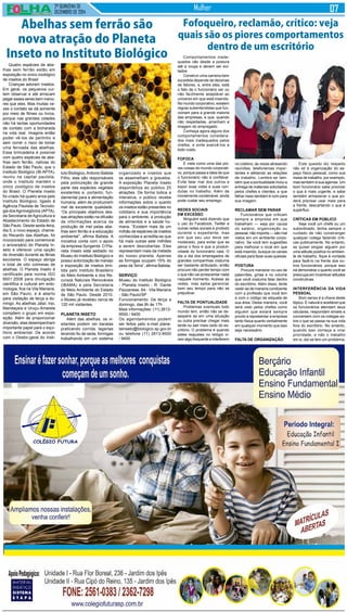 2ª QUINZENA DE
DEZEMBRO de 2014
Mulher
Quatro espécies de abe-
lhas sem ferrão estão em
exposição no único zoológico
de insetos do Brasil
Crianças adoram insetos.
Em geral, os pequenos cur-
tem observar e até arriscam
pegar esses seres bem meno-
res que eles. Mas muitas ve-
zes o contato se dá somente
por meio de filmes ou livros,
porque nas grandes cidades
não há tantas oportunidades
de contato com a bicharada
na vida real. Imagine então
poder vê-los de pertinho e
sem correr o risco de tomar
uma ferroada das abelhas.
Essa brincadeira é possível
com quatro espécies de abe-
lhas sem ferrão, nativas do
Estado de São Paulo, que o
Instituto Biológico (IB-APTA),
reuniu na capital paulista,
onde o Instituto mantém o
único zoológico de insetos
do Brasil. O Planeta Inseto
foi criado há quatro anos pelo
Instituto Biológico, ligado à
Agência Paulista de Tecnolo-
gia dosAgronegócios (APTA),
da Secretaria de Agricultura e
Abastecimento do Estado de
São Paulo. Desde sexta-feira,
dia 5, o novo espaço, chama-
do Recanto das Abelhas, foi
incorporado para comemorar
o aniversário do Planeta In-
seto e oferecer uma opção
de diversão durante as férias
escolares. O espaço abriga
o total de oito colmeias de
abelhas. O Planeta Inseto é
certificado pela norma ISO
9001:2008 para divulgação
científica e cultural em ento-
mologia, fica na Vila Mariana,
em São Paulo, e é aberto
para visitação de terça a do-
mingo. As abelhas Jataí, Iraí,
Mandaçaía e Uruçu-Amarela
compõem o grupo em expo-
sição. Além de proporcionar
diversão, elas desempenham
importante papel para o equi-
líbrio ambiental. De acordo
com o Diretor-geral do Insti-
Comportamentos inade-
quados vão desde a postura
até a roupa e devem ser evi-
tados
Construir uma carreira bem
sucedida depende de dezenas
de fatores, e, entre eles, está
o fato de o funcionário ser ou
não facilmente adaptável ao
universo em que está inserido.
No mundo corporativo, existem
regras subentendidas que fun-
cionam para a grande maioria
das empresas, e que, quando
não respeitadas, arranham a
imagem do empregado.
Conheça agora alguns dos
comportamentos considera-
dos mais inadequados pelos
chefes, e evite exercê-los a
todo custo.
FOFOCA
É vista como uma das pio-
res coisas do mundo corporati-
vo, porque passa a ideia de que
o funcionário não é confiável.
Evite falar mal dos outros e
expor suas vidas e suas con-
dutas no trabalho. Além de
moralmente condenável, ainda
pode custar seu emprego.
REDES SOCIAIS
EM EXCESSO
Ninguém está dizendo que
o uso do Facebook, Twitter e
outras redes sociais é proibido
durante o expediente, mas
sim que seu uso deve ser
moderado, para evitar que se
perca o foco e que a produti-
vidade do funcionário caia. O
dia a dia dos empregados de
grandes companhias costuma
ser bastante atribulado, então
procure não perder tempo com
o que não vai acrescentar nada
naquele momento. Acesse as
redes, mas saiba gerenciar
bem seu tempo para não se
prejudicar.
FALTA DE PONTUALIDADE
Problemas eventuais todo
mundo tem, então não se de-
sespere se em uma situação
ou outra precisar chegar mais
tarde ou sair mais cedo do es-
critório. O problema é quando
estes reajustes no relógio vi-
ram algo frequente e interferem
Abelhas sem ferrão são
nova atração do Planeta
Inseto no Instituto Biológico
tuto Biológico,Antonio Batista
Filho, elas são responsáveis
pela polinização de grande
parte das espécies vegetais
existentes e, portanto, fun-
damental para a alimentação
humana, além de produzirem
mel de excelente qualidade.
“Os principais objetivos des-
sas atrações estão na difusão
de informações acerca da
produção de mel pelas abe-
lhas sem ferrão e a educação
ambiental”, afirma Batista. A
iniciativa conta com o apoio
da empresa Syngenta. O Pla-
neta Inseto está sediado no
Museu do Instituto Biológico e
possui autorização de manejo
e exposição de insetos emi-
tida pelo Instituto Brasileiro
do Meio Ambiente e dos Re-
cursos Naturais Renováveis
(IBAMA) e pela Secretaria
do Meio Ambiente do Estado
de São Paulo. Desde 2010,
o Museu já recebeu cerca de
120 mil visitantes.
Planeta Inseto
Além das abelhas, os vi-
sitantes podem ver baratas
praticando corrida, lagartas
tecendo fio de seda, formigas
trabalhando em um sistema
organizado e insetos que
se assemelham a gravetos.
A exposição Planeta Inseto
disponibiliza ao público 25
atrações. De forma lúdica e
interativa, o público recebe
informações sobre o quanto
os insetos estão presentes no
cotidiano e sua importância
para o ambiente, a produção
de alimentos e a saúde hu-
mana. “Existem mais de um
milhão de espécies de insetos
conhecidas e acredita-se que
há mais outras sete milhões
a serem descobertas. Eles
representam mais da metade
do nosso planeta. Apenas
as formigas ocupam 15% do
peso da Terra”, afirma Batista.
Serviço
Museu do Instituto Biológico
- Planeta Inseto - R. Dante
Pazzanese, 64 - Vila Mariana
- São Paulo/SP
Funcionamento: De terça a
domingo, das 9h às 17h
Mais informações: (11) 2613-
9500 / 9400
Os agendamentos podem
ser feitos pelo e-mail plane-
tainseto@biologico.sp.gov.br
ou telefone (11) 2613-9500
/ 9400.
Fofoqueiro, reclamão, crítico: veja
quais são os piores comportamentos
dentro de um escritório
no coletivo, às vezes atrasando
reuniões, telefonemas impor-
tantes e afetando as relações
de trabalho. Lembre-se tam-
bém que a pontualidade inclui a
entrega de materiais solicitados
pelos chefes e clientes, e que
falhar nisso também é ruim para
sua imagem.
RECLAMAR SEM PARAR
Funcionários que criticam
sempre a empresa em que
trabalham — seja por causa
do salário, organização ou
pessoal, não importa — são mal
vistos em um ambiente corpo-
rativo. Se você tem sugestões
para melhorar o local em que
está inserido, busque os canais
oficiais para fazer suas queixas.
POSTURA
Procure maneirar no uso de
palavrões, gírias e no volume
que você costuma falar dentro
do escritório. Além disso, tente
vestir-se de maneira condizente
com a profissão que você tem
e com o código de etiqueta de
sua área. Desta maneira, você
será visto pelos chefes como
alguém que estará sempre
pronto a representar a empresa
tanto física quanto verbalmente
em qualquer momento que isso
seja necessário.
FALTA DE ORGANIZAÇÃO
Este quesito diz respeito
não só à organização do es-
paço físico pessoal, como sua
mesa de trabalho, por exemplo,
mas também à sua agenda. Um
bom funcionário sabe priorizar
o que é mais urgente, e sabe
também armazenar o que po-
derá precisar usar mais para
a frente, descartando o que é
supérfluo.
CRÍTICAS EM PÚBLICO
Seja você um chefe ou um
subordinado, tenha sempre o
cuidado de não constranger
qualquer colega fazendo críti-
cas publicamente. No entanto,
se quiser elogiar alguém por
uma atitude positiva no ambien-
te de trabalho, fique à vontade
para fazê-lo na frente dos ou-
tros funcionários, porque isso
irá demonstrar o quanto você se
preocupa em incentivar atitudes
construtivas.
INTERFERÊNCIA DA VIDA
PESSOAL
Bom senso é a chave deste
tópico. É natural e aceitável que
os funcionários atendam seus
celulares, respondam emails e
conversem com os colegas so-
bre o que se passa na sua vida
fora do escritório. No entanto,
quando isso começa a virar
prioridade, e não o trabalho
em si, daí se tem um problema.
 