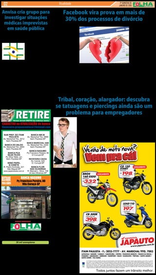 2ª QUINZENA DE
JANEIRO de 2015
Atualidade
SUB PREF. DO ITAIM
PAULISTA
Av. Marechal Tito, 3012
Itaim Paulista-SP
BANCA DO VALDO
Av. Marechal Tito, 4800
Itaim Paulista-SP
BANCA PÇA
SILVA TELES
Pç Silva Teles, s/n
Itaim Paulista-SP
SEBO PAPEL
& CANETA
R. Pedro Andrade, 221
São Miguel-SP
www.papelcaneta.com.br
BANCA NAGUMO
Pç Francisco Pereira, 80
Vila Curuçá-SP
BANCA KM 28
Av. Marechal Tito, 5868
Itaim Paulista-SP
BANCA MARECHAL 4400
Av. Marechal Tito, 4400
Itaim Paulista-SP
BANCA NAGUMO
Pç Francisco Pereira, 80
Vl Curuçá-SP
REVISTARIA CAVOA
Av. Cavoá, 425
Vl. Curuçá-SP
BANCA FLOR
DAS OLIVEIRAS
R. Manoel L. Silva, 158
Jd das Oliveiras-SP
Diretor Executivo:
Jornalistas (fl):
Designer Gráfico
Reporter Fotográfico:
Redes Sociais:
Revisora:
Gerente Financeiro:
Comercial
Distrib./Logistica:
35 mil exemplares
Divaldo Rosa
Silmara Galvão Nunes-MTb 51.096
Ademir Rodrigues
Eduardo Rocha
Bruno Barreto Rosa
Prof. Suseli Corumba Rosa
Ademir Rodrigues
Ariane Andrade
MULTI - Distrib. de Jornais e Folhetos
As matérias publicadas são de exclusiva responsabilidade dos colaboradores e não representam
necessariamente a opinião do Jornal. Os nomes dos colaboradores e representantes comerciais
não mantém vínculo empregatício com a empresa.
REDAÇÃO E PUBLICIDADE
Fone/Fax: 2031-2364 / 2513-0928
Av. dos Guachos, 166 - 08030-360 - Vila Curuçá – SP
www.aconteceagora.com.br | E-mail: raleste@gmail.com
A marca Folha do Itaim existe a 42 anos, sendo 9 anos
sob a direção do Grupo Acontece de Jornais e Revistas.
CIRCULAÇÃO: Itaim Paulista, Vl Curuçá, Jd Robrú,
Alto Tiete (Itaquá, Poá, Ferraz de Vasconcelos e Suzano)
Um veículo do GRUPO ACONTECE de Jornais e Revistas
JAPAUTOJAPAUTO
www.japauto.com.br
CB 300R
MENSAIS R$
398,
+ ENTRADA
LEAD110
MENSAIS R$
197,
+ ENTRADA
CG 150
START
MENSAIS
R$
198,
+ ENTRADA
LANÇAMENTO
BROS
160 ESDD
MENSAIS
R$
332,
+ ENTRADA
LANÇAMENTO
ITAIM PAULISTA - F.: 2025-7777 - AV. MARECHAL TITO, 7003
ALPHAVILLE / BARUERI / CAMBUCI / CARAPICUÍBA / CENTRO / FRANCISCO MORATO / FRANCO DA ROCHA /
ITAQUERA / JABAQUARA / LIBERDADE / MAIRIPORÃ / MAUÁ / GUARULHOS / PIRITUBA / SANTO AMARO /
SANTO ANDRÉ / VILA MARIA
Todos juntos fazem um trânsito melhor.
CG 150 Start 14/15 valor à vista R$ 7.391,00 ou entrada R$ 2.800,00 + 48X de R$ 198,00, total a prazo R$ 12.304,00 , Banco Bradesco c/ juros 2,55% a.m. (35,35%
a.a.). Lead 110 14/14 valor à vista R$ 7.766,00 ou entrada R$ 3.200,00 + 48X de R$ 197,00, total a prazo R$ 12.656,00, Banco Bradesco c/ juros 2,55% a.m.
(35,35% a.a.). Bros 160 ESDD 14/15 valor à vista R$ 11.029,00 ou entrada R$ 3.000,00 + 48X de R$ 332,00, total a prazo R$ 18.936,00, Banco Bradesco c/ juros
2,55% a.m. (35,35% a.a.). CB 300 14/15 valor à vista R$ 13.860,00 ou entrada R$ 4.100,00 + 48X de R$ 398,00, total a prazo R$ 23.204,00, Banco Bradesco c/
juros 2,55% a.m. (35,35% a.a.). Tabela sujeita a alteração sem prévio aviso, conforme política de comercialização da fábrica.Consulte todas as informações em
nosso showroom. Promoções válidas somente para os modelos anunciados até o término do estoque (2 unidades de cada). Ofertas não cumulativas com outras
.Imagens ilustrativas. Reservamos o direito de corrigir possíveis erros gráficos e de digitação
Portaria da Anvisa
(Agência Nacional de
Vigilância Sanitária), pu-
blicada na terça-feira
(27) no Diário Oficial da
União, institui um grupo
de trabalho para moni-
torar e investigar even-
tos adversos em saúde
pública.
De acordo com o tex-
to, compete ao grupo:
auxiliar na elaboração
do Plano Integrado de
Monitoramento e Inves-
tigação de Eventos Ad-
versos em Serviços de
Saúde para o Sistema
Se você narra a sua vida
no Facebook e atualiza seu
status de relacionamento
sempre que briga ou muda
de namorado (a), cuidado.
Uma pesquisa feita entre
agências de advocacia da
Inglaterra concluiu que em
mais de 30% dos processos
de divórcio, o comportamento
na rede social é usado como
fonte de provas e evidências.
E, na maior parte das vezes
em que os dados online vem
à tona, é para desmentir as
supostas histórias contadas
nos julgamentos e mostrar
a verdadeira forma como as
pessoas levam a vida. Ou
seja, o que você posta hoje
pode ser usado contra você
no tribunal amanhã. As in-
formações são do site inglês
Daily Mail.
“Fotografias e comentários
nas redes sociais podem nos
dizer como o relacionamento
e o estilo de vida das pessoas
realmente são e como, muitas
vezes, são diferentes do que
elas tentam mostrar diante de
Assunto era um tabu para
a maioria das empresas anti-
gamente, mas e hoje em dia?
Se até pouco tempo atrás
ter uma tatuagem visível era
garantia de problemas no
mercado de trabalho, fosse
para conseguir um novo em-
prego ou para garantir um que
já existisse, hoje as coisas são
um pouco diferentes. Com a
popularização cada vez maior
deste e de outros tipos de
adornos corporais — como,
por exemplo, os piercings — o
pensamento das companhias
também evoluiu e, por isso,
o assunto deixou de ser um
tabu tão grande quanto já foi
no passado.
Especialistas procuram
sempre dar dicas a quem
sofre com a dúvida do “ter ou
não ter” em relação à body
art. Um consenso entre eles
é que, se a pessoa tem uma
profissão mais conservadora,
e provavelmente vai trabalhar
em empresas tradicionais por
longos anos da vida, a ideia
é, se possível, tentar fazer
desenhos em locais menos
visíveis do corpo.
Não que o empregador
possa usar pública e aberta-
mente o fato do candidato ter
uma tatuagem como justifi-
cativa para não contratá-lo,
até porque isto configura-se
como discriminação, mas esta
é uma forma de evitar decep-
ções no futuro no mercado de
trabalho.
Já em casos que o em-
pregado já está no quadro da
empresa, e já tinha os ador-
nos antes de ser contratado,
o importante é lidar com as
Anvisa cria grupo para
investigar situações
médicas imprevistas
em saúde pública
Nacional de Vigilância
Sanitária; assessorar e
acompanhar a imple-
mentação do plano nas
diferentes instâncias do
Sistema Nacional de Vi-
gilância Sanitária, além
de auxiliar no monitora-
mento e na investigação
de eventos adversos as-
sociados à assistência à
saúde, entre outros.
A coordenação do
grupo será exercida pela
Gerência de Vigilância e
Monitoramento em Ser-
viços de Saúde da Anvi-
sa. A participação será
considerada atividade de
relevância pública e não
será remunerada. A por-
taria prevê ainda que a
conclusão dos trabalhos
deve ocorrer no prazo de
36 meses.
Coordenação do grupo será da
Gerência de Vigilância e Monitora-
mento em Serviços de Saúde
Tribal, coração, alargador: descubra
se tatuagens e piercings ainda são um
problema para empregadores
questões conforme elas forem
surgindo, e sempre usando
de flexibilidade e respeito de
ambas as partes.
Se o empregador pede,
por exemplo, que o funcioná-
rio remova um piercing antes
de uma reunião importante
com clientes externos, ou
sugere que ele cubra uma
tatuagem visível, cabe ao
funcionário entender se isso
é possível ou se o fere de
alguma maneira.
É algo que raramente
acontece, justamente por
conta das mudanças de pen-
samento e da popularização
deste tipo de adorno, mas é
importante que cada parte
tenha em mente até que ponto
está disposta a ceder.
E, caso a tatuagem, o
alargador ou o piercing ainda
seja apenas uma projeto, os
especialistas apontam que
o importante é o profissional
medir o quanto aquele dese-
nho e o local escolhidos são
fundamentais, ou podem ser
adaptáveis.
Facebook vira prova em mais de
30% dos processos de divórcio
Na Inglaterra, comportamento nas redes sociais vira evidência determinante diante de juízes
juízes”, explica a advogada
Julian Hawkhead.
Provas de infidelidade
e novas relações - circuns-
tâncias que muitos infiéis
tentam esconder diante de
advogados concorrentes - são
facilmente descobertas na
rede social criada por Mark
Zuckerberg. O Facebook
também é forte evidência de
vida financeira e gastos, já
que análises de postagens
de carros, jantares, compras,
férias e festas mostram mais
ou menos como a conta ban-
cária de alguém realmente
está. Isto pode facilitar a fixar
valores mais reais de pensões
e divisão de bens.
Outros detalhes como
comemorar um bônus no
trabalho, uma promoção,
uma viagem e até a relação
com amigos e familiares tam-
bém são elementos que têm
movimentado as análises
judiciais.Além das postagens,
os comentários que você faz
em fotos de amigos e as opi-
niões que recebe de conhe-
cidos em seu perfil também
contam.
“As redes sociais são
um registro permanente das
nossas vidas. Compartilhar
textos, fotos, geolocalização
fornece um arquivo de ativi-
dades que pode ser usado
em muitos casos”, explica
a especialista Lyn Ayrton.
E completa: “provar que al-
guém está mentindo sobre
promoção no trabalho pode
até não ser determinante no
processo, mas, no mínimo,
coloca em questão a credibi-
lidade desta pessoa”.
Mas não só o Facebook
é um perigo para quem não
tem uma vida das mais ho-
nestas. Twitter, Whatsapp e
Instagram também estão na
lista. Assim como o Google,
que disponibiliza na internet
um número sem fim de infor-
mações sobre você e que,
muitas vezes, não é possível
controlar.
CADASTRO ou ATUALIZAÇÃO de banca
financeiro.grupoacontece@hotmail.com
 