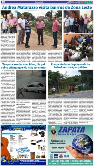 2ª QUINZENA DE
JANEIRO de 2015
Comunidade
O marido da guarda-
-civil metropolitana que foi
morta na Avenida Nordes-
tina, contou que o filho de
7 anos também foi alvo do
criminoso.
Segundo o viúvo José
Roberto da Silva, o ladrão
atirou na direção da criança,
que ficou ferida.
O crime aconteceu na
manhã de quarta-feira (28).
Ana Paola Teixeira, de 38
anos, foi socorrida, mas não
resistiu.
“Eu não sei se foi o dispa-
ro que efetuou ali à queima-
-roupa, mas ele está com a
face queimada de pólvora.
O olho está roxo. A pálpebra
está roxa. Mas, provavel-
mente, quando ele sai da
linha da câmera, ele efetua
o disparo, porque estoura
o vidro traseiro e o vidro da
tampa. Era para acertar meu
filho”, disse José Roberto.
As câmeras de uma em-
presa registraram o assas-
sinato. Às 6h35, Ana Paola
encostou o carro no esta-
cionamento de uma loja na
frente da casa dela. O meni-
no estava no banco de trás
do automóvel.Aguarda-civil,
que estava fardada, espe-
rava o transporte escolar e
depois iria trabalhar.
Ele [o menino de 7 anos]
As primeiras semanas do
mês de janeiro têm sido de
muito sol e poucas nuvens.
Enquanto os moradores bus-
cam alternativas para driblar
o calor, uma das metas mais
comuns de início de ano é o
cuidado com a saúde e, para
ajudar a atingir essa meta,
nada como uma caminhada
na Praça do Shinquichi Agari.
Que a praça é bem mais
que um espaço de lazer, isto
todos os moradores já sabem,
agora que ela se tornou uma
referência para os atletas da
região, isto tem acontecido
gradativamente.
Nem mesmo a chuva e,
‘Era para acertar meu filho’, diz pai
sobre criança que viu mãe ser morta
só dizia que a mãe estava
morta. Gritava desesperado”
Testemunha
As imagens mostram que
um homem se aproximou e
sacou uma arma. Houve uma
troca de tiros. O criminoso
saiu correndo e depois voltou.
O ladrão colocou metade do
corpo dentro do carro, pegou
a arma de Ana Paola e fez
novos disparos. O menino
saiu do carro e pediu ajuda.
Dois homens pararam para
socorrer.
O marido de Paola chegou
correndo. Ele viu a mulher
baleada e, no desespero,
chegou a cair, mas foi ele que
a levou para o Hospital Tide
Setúbal, em São Miguel Pau-
lista, onde Ana Paola acabou
falecendo.
Uma testemunha ouviu
os disparos e os gritos do
menino. “Ele só dizia que a
mãe estava morta. Gritava
desesperado”.
A polícia, que busca o
criminoso, diz não ter dúvidas
de que o caso foi um latrocí-
nio, ou seja, morte após uma
tentativa de roubo. O corpo de
Ana Paola foi enterrado no
Cemitério da Saudade.
Frequentadores de praça solicita
bebedouro de água público
muito menos o calor, inibe a
presença dos frequentadores
adeptos aos exercícios ao
ar livre, muito pelo contrá-
rio, o espaço tem ganhando
ainda mais frequentadores
e, mediante a isto, vem as
cobranças pela melhoria do
ambiente.
Segundo o casal Marta e
Eduardo, a praça é um ótimo
lugar para praticar exercícios
físicos, porém ainda faltam
alguns itens básicos para me-
lhor atender as necessidades
do local.
“Acredito que a praça tor-
nou-se ponto de referência
quando o assunto é praticar
esporte ao ar livre, pensando
nisto, seria muito importante
que os órgãos responsáveis
colocassem aqui um bebe-
douro de água, porque pode-
mos até dizer que aqui é como
se fosse um parque. Para nós
que praticamos caminhadas e
corridas, isto é fundamental”,
orienta Eduardo.
As caminhadas e Cooper
têm o maior número de públi-
co na praça por volta das 7h e
das 20h. Além dos exercícios
físicos, há também quadra
para jogos e podem ser feitos
passeios com as crianças
durante todo o dia.
O vereador Andrea Ma-
tarazzo, líder do PSDB na
Câmara Municipal, visitou no
sábado, 31/01, alguns bairros
da zona leste e pode ver de
perto as principais necessi-
dades da região.
Começou a visita almo-
çando no restaurante Casa
São Francisco, na rua Santa
Rosa de Lima, que fica no Jar-
dim Helena. Durante o almo-
ço, conversou com moradores
do bairro e representantes da
imprensa regional.
Depois o presidente da
Sociedade Amigos do Jardim
São Martinho e Vila Reunidas,
Sr. Luizão, convidou o vere-
ador para conhecer a sede
da associação. Lá ouviu da
população que os principais
problemas de quem vive por
Andrea Matarazzo visita bairros da Zona Leste
ali são: pavimentação de ruas
mal feita, falta de esgoto e
falta de segurança.Também
esteve no terreno onde será o
terminal de ônibus do Jardim
Helena, ao lado da estação
da CPTM de mesmo nome.
Em seguida, foi até o Cór-
rego Água Vermelha. O lugar
continua igual, desde sua
última visita, a dois anos. Mal
cuidado, lixo por todo lado e
total ausência da Prefeitura.
Ainda no Córrego Ver-
melho foi na casa da Dona
Zefa onde conversou com os
moradores e comeu uma das
melhores empadinhas de São
Paulo.
Andrea terminou a sua
agenda na Zona Leste no
bairro do Cangaíba, onde foi
ver o Teatro Flavio Império
que foi totalmente reformado.
As obras começaram quando
Andrea Matarazzo ainda era
Secretário de Subprefeituras.
 