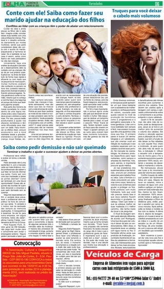 2ª QUINZENA DE
JANEIRO de 2015
Variedades
Cuidar da casa e ainda
educar os filhos não é nada
fácil. Imagine então conciliar
essas duas tarefas com uma
vida profissional intensa. Pois
esse é o desafio enfrenta-
do diariamente por muitas
mulheres, sendo que parte
considerável delas não con-
ta com o auxílio do marido,
prejudicando a harmonia do
casal. Se a realidade na sua
casa é assim, saiba como
fazê-lo ser mais participativo
na vida das crianças.
Inicialmente, faça uma
análise da situação e perceba
se o distanciamento dele na
cuidado com as crianças não
se dá por sua própria culpa.
Explica-se: na ânsia de fazer
tudo de forma mais rápida e
eficiente ou com medo que
os pequenos se machuquem,
muitas mulheres acabam
não confiando no parceiro na
hora dos cuidados básicos,
assumindo diversas funções e
ficando sobrecarregadas. Te-
nha paciência e confie no ma-
ridão, mesmo que no começo
a cozinha fique uma bagunça
só porque ele tinha que fazer
uma papinha simples.
Boa parte dos homens da
nossa sociedade foi criado
dentro de uma lógica ma-
chista onde o sexo masculino
deve prover o dinheiro e nada
mais. Por isso, poucos estão
acostumados a ajudar nos
afazeres domésticos e têm
certa dificuldade para lidar
com um bebê. Para minimi-
zar os efeitos disso, procure
acostumá-lo com a nova
realidade desde a gravidez,
ensinando-o a dar banho na
criança, trocar fraldas, etc.
Profissional deve refletir
e avaliar se tomou a decisão
correta.
Pedir demissão não é uma
tarefa fácil. E, com o mercado
cada vez mais dinâmico, mui-
tos profissionais não sabem o
que falar na hora de informar
sua saída. Como sair com
uma boa impressão e deixar
as portas abertas? Como
ser lembrado em uma futura
oportunidade? Essas são al-
gumas das dúvidas de quem
está deixando a empresa e
quer pedir demissão sem se
queimar.
Segundo especialistas em
RH, a verdade deve preva-
lecer o profissional deve ser
prático na hora de comuni-
car sua saída. “A verdade e
o motivo real da demissão
são sempre as melhores
explicações. A transparência
é essencial. Se ele for para
outra empresa, em algum
momento, todos vão saber”,
afirma Camila Freitas, coor-
denadora de RH do Gi Group.
Para Augusto Puliti, di-
retor geral da DM Seleção,
não pega bem mudar para
o concorrente sem avisar o
empregador anterior. “Alguns
pedem demissão e falam que
Entre diversos sintomas,
a menopausa pode apresen-
tar um que mexe bastante
com a autoestima da mulher:
a perda e o enfraquecimento
do cabelo, causada pela
queda natural no nível da
produção de hormônios
como a progesterona e o
estrogênio associada a fa-
tores genéticos. Lidar com a
nova realidade nem sempre
é fácil, mas existem truques
que dão uma ajudinha e vida
nova aos fios. O primeiro
passo é buscar um derma-
tologista e um cabeleireiro,
que vão orientar você em
relação às mudanças e aos
cuidados especiais com os
cabelos durante esse perío-
do. No mercado de cosme-
tologia, há diversos produ-
tos específicos para repor
nutrientes, como xampus e
ampolas de vitaminas, mas,
para usá-los, é importante
procurar ajuda médica.
Já nas prateleiras dos
supermercados e das farmá-
cias, procure por produtos
especiais para cabelos finos
ou ralos. Leia a fórmula e o
rótulo procurando por pala-
vras como corpo, textura ou
volume e por proteínas para
ajudar a proteger os fios.
Evite produtos com muito
hidratante, tudo que você
não precisa nessa fase é
que seus cabelos fiquem
escorridos e grudados na
cabeça. Claro que testar o
que se adequa melhor às
suas madeixas é o melhor
caminho, não tenha medo
de trocar e de perguntar.
O ritual de lavagem tam-
bém pede atenção diferente,
de acordo com Rodrigues.
Uma boa dica para dar volu-
me é deixar de lado os con-
dicionadores. Além disso, é
importante lavar os cabelos
com água morna ou fria. O
hairstylist afirma ainda que
produtos de finalização, en-
contrados facilmente em sa-
lões de cabeleireiro e farmá-
cias, são interessantes para
deixar os fios mais encorpa-
dos. Musses, texturizadores
Truques para você deixar
o cabelo mais volumoso
e densificadores são ótimas
escolhas para aumentar o
volume dos cabelos. Eles
devem ser usados após a
lavagem com xampu e apli-
cados uniformemente sobre
o comprimento e as pontas,
evitando o couro cabeludo.
Quem é fã de secador,
mas não abre mão de vo-
lume, pode se decepcionar,
pois, secar ao ar livre é um
melhor jeito de aumentar
o volume dos cabelos. Ele
chama a atenção apenas
para a utilização de um fina-
lizador, que tem a função de
não deixar os fios rebeldes
ou com aquele frizz chato
e incômodo. Já para quem
não abre mão de secar os
fios, a indicação é: Utilizar
o secador com a tempera-
tura do morno para o frio e
somente escová-los quando
estiverem 100% secos, evi-
tando o excesso de oleosi-
dade e mantendo o volume.
Na menopausa, abuse
das luzes e do movimento
para dar volume aos cabelos
Confira truques de salão
que podem ser facilmente
feitos em casa. Depois de
lavar os cabelos, retire o
excesso de água com uma
toalha e aplique um texturi-
zante em toda extensão dos
fios, menos na raiz. Quan-
do estiverem 100% secos,
enrole bobes e aplique um
spray finalizador a 20cm de
distância para, então, pas-
sar o secador por cerca de
cinco minutos. Após esfriar,
solte os bobes e modele os
fios com os dedos. A última
dica é, depois da lavagem,
aplicar um musse e secar os
cabelos amassando-os com
as mãos e o auxílio de um
secador ou de um difusor.
Na franja, dê uma modela-
da com a escova até atingir
um resultado que considere
satisfatório.
Sem mistérios é possí-
vel dar vida nova aos fios e
reconquistar aquele volume
sumido após a menopausa.
Aproveite!
Conte com ele! Saiba como fazer seu
marido ajudar na educação dos filhos
Conflitos ao lidar com as crianças têm o poder de abalar um relacionamento
Quanto antes isso acontecer,
melhor.
Seja sempre educada.
Cuidar das crianças é bas-
tante estressante, mas não
deixe que isso se misture
com a vida amorosa de vocês.
Policie-se para fazer pedidos
ao invés de dar ordens e nun-
ca seja grosseira caso tenha
que cobrá-lo. Vocês já estarão
ocupados demais, então não
é necessário criar um conflito,
certo? O casal precisa estar
juntos para não ter maiores
problemas nos dias mais
difíceis.
Uma vez por semana, ten-
tem montar um planejamento
para os dias seguintes de
acordo com as necessidades
das crianças. Assim, os dois
poderão saber quem terá
mais tempo para brincadeiras,
passeios, etc, sem atrapalhar
a própria vida profissional e
social. Exemplo: na noite de
segunda, um fica responsável
por fazer a comida enquanto
o outro dá banho. Na terça, o
homem coloca os pequenos
para dormir enquanto a mu-
lher estuda e assim sucessi-
vamente.
Conversem antes também
para definir a maneira como
vão educar os filhos, inde-
pendente de a opção ser mais
liberal ou rigorosa. Procure
seguir o acordado e, em caso
de uma situação não prevista,
jamais desautorize seu par
na frente da criança, pois ela
ficará insegura e, aos poucos,
pode aproveitar esse conflito
para manipular os dois.
Por fim e mais importante:
não é porque agora vocês
são pais que deixaram de ser
marido e mulher. Não esque-
çam de dedicar um tempinho
apenas para o casal, no qual
o assunto “filhos” ficará de
lado. Tentem também cuidar
do físico para não virarem um
“trapo” e apoiem sempre um
ao outro para viverem bem
esse momento turbulento,
mas tão gostoso da vida de
um casal.
Saiba como pedir demissão e não sair queimado
Terminar o trabalho e ajudar o sucessor ajudam a deixar as portas abertas.
verdade.”
Veja abaixo dicas para pe-
dir demissão sem se queimar:
1) Reflexão e tomada de
decisão
Segundo André Rapoport,
diretor geral da Right Mana-
gement Brasil, o profissional
deve fazer uma reflexão e
avaliar se está tomando a
decisão certa. Ele lembra
que, às vezes, o momento
da empresa ou a relação com
o chefe não está muito boa,
mas que isso pode mudar. “As
companhias são muito dinâ-
micas, por isso é importante
ter cuidado para não sair por
impulso”, afirma.
2) Comunicação com o
chefe direto
Com a decisão tomada,
a primeira pessoa que deve
saber da demissão é o chefe
direto. Nada de falar para um
colega de trabalho ou deixar o
assunto vazar nos corredores
da companhia.
5) Vale ouvir a contrapro-
posta?
Segundo Rapoport, o pro-
fissional deve ouvir a contra-
proposta da atual empresa,
mesmo que já tenha tomado
sua decisão. “Pode haver
uma proposta não somente
financeira. Às vezes o escopo
do cargo não é mais o que o
profissional gosta de fazer.
É importante ouvir o que o
chefe tem a dizer”, comple-
ta. Ele pode não mudar sua
decisão, mas é uma atitude
que mostra sua educação e
profissionalismo.
vão para um sabático porque
não querem falar que vão
para o concorrente, e depois
de algumas semanas todo o
mercado sabe da mudança.
A maioria dos processos de
contratação é longa, portanto
a empresa anterior pode ter
uma reação. É melhor falar a
“A Associação Cultural e Desportiva
NIKKEI de São Miguel Paulista, situado à
Praça São João de Cortes, 8 - S.M. Pau-
lista - CEP 08010-190 CONVOCA a todos
os associados para umaAssembleia Geral
que ocorrerá no dia 15/02/15 as 9:30 hs,
para prestação de contas 2014 e planeja-
mento 2015, será realizada no prédio da
Associação”
ACOMESPA - Associação dos Permissionários
Mercado Municipal de São Miguel Paulista
11.2037-0079 / acomespa@yahoo.com.br
Convocação
 