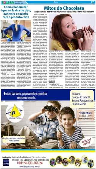2ª QUINZENA DE
JANEIRO de 2015
Mulher
Com um produto de limpe-
za multiuso, escova, esponja
e panos de microfibra é possí-
vel fazer a faxina do banheiro,
da cozinha e da lavanderia
com pouca água. A economia
está na eficiência do líquido
que é espirrado nos azulejos,
vidros do box, espelhos e
pisos frios, que remove na es-
covação boa parte da sujeira.
O segredo está em espe-
rar o produto agir e soltar os
resíduos. Para os azulejos,
as escovas com cabo mais
comprido e cerdas só na pon-
ta servem para esfregar o re-
junte. Para as áreas maiores
o ideal são as escovas mais
redondas, usadas na lavagem
de roupas. As esponjas são
as mesmas para lavar a louça
e ajudam para esfregar as
superfícies.
Durante toda a limpeza,
o movimento das escovas e
esponjas deve ser circular. A
espuma que sobra é removida
com a microfibra, umedecida
no balde. Dois enxagues já
são suficientes para tirar o ex-
cesso. Para secar o piso, um
rodo que tenha encaixe para o
pano especial deve ser usado.
Para aqueles que
questionam se chocola-
te vicia, especialista es-
clarece que substâncias
encontradas no chocola-
te, como feniletilamina,
teobromina, anandamina
e triptofano catalisam quí-
micas e neurotransmis-
sores otimizadores do
humor, liberados então ao
cérebro. Feniletilamina é
uma química encontrada
no organismo semelhante
às anfetaminas. Ajudam
a mediar sentimentos de
atração, euforia e exci-
tação. Pesquisas acredi-
tam que a feniletilamina
provoca a liberação de
dopamina nos centros
de prazer do cérebro, se-
melhantes aos picos de
orgasmos. Esta pode ser
a razão pela qual algumas
mulheres relatam pre-
ferir chocolate ao sexo.
A versão mais saudável
é o chocolate amargo,
“Ele ajuda a diminuir os
riscos de pressão alta,
colesterol alto e doenças
cardíacas. O chocolate
meio-amargo e amargo
possuem vários benefí-
cios à saúde: seu consu-
mo regular pode aperfei-
çoar a facilidade do fluxo
sanguíneo e elasticidade
das artérias, diminuindo a
pressão, evitar o acúmulo
de colesterol LDL, e prote-
ger o coração dos danos
causados pelos radicais
livres. Já quem preten-
de controlar o ganho de
peso ou emagrecer, a
profissional alerta, tudo
Mitos do Chocolate
Especialista esclarece os mitos e verdades sobre o chocolate
depende muito do tipo
de chocolate escolhido e
da quantidade. Consumir
chocolate em grandes
quantidades pode ter efei-
tos negativos, incluindo a
chance de ganho de peso
se consumido em grande
quantidade. É importante
ressaltar que a versão diet
tem tantas calorias quanto
o chocolate normal, a dife-
rença é que se trata de um
produto apropriado para
diabéticos, pois é isento
em açúcar. Para um baixo
teor em calorias, prefira a
versão light.
Outras
dúvidas
frequentes
Chocolate dá espi-
nhas? Não existe uma
comprovação científica
desta afirmação. En-
tretanto, muitos jovens
costumam reclamar do
problema. Por ser um
alimento gorduroso e rico
em açúcares, existe a
possibilidade de favorecer
a produção de sebo por
parte de algumas glân-
dulas sebáceas na pele,
sendo essa a explicação
da causa de espinhas
após seu consumo.
Chocolate branco tem
cacau e cafeína em sua
composição? Por defini-
ção, chocolate branco não
é realmente chocolate.
Ele contém manteiga de
cacau combinada com
leite, açúcar e outros in-
gredientes aromatizantes
como baunilha a fim de
criar a confecção cre-
mosa conhecida como
chocolate branco. Como
a cafeína é encontrada
nos sólidos do cacau e
não em sua manteiga,
o chocolate branco não
contém cafeína.
Grávida pode comer
chocolate? Chocolate
é perfeitamente seguro
para consumo durante
a gravidez, mas a futura
mamãe deve se atentar à
quantidade por dois moti-
vos: ele pode começar a
substituir alimentos sau-
dáveis e fornecer muitas
calorias extras, levando
ao ganho de peso exces-
sivo; e por conter cafeí-
na, o ideal é que haja o
consumo da substância
abaixo de 200mg por dia.
Como economizar
água na faxina do piso,
banheiro e cozinha
com o produto certo
Eles são conhecidos como
“rodo-mágicos” ou “mop”. Já
para o acabamento em vidros
e espelhos é indicado o uso
da microfibra seca.
A secagem também deve
ser feita sempre em movimen-
tos circulares. Tanto o produto
multiuso quanto os panos de
microfibra, escovas, esponjas
e rodos podem ser encontra-
dos em supermercados e lo-
jas de utilidades domésticas.
A faxina feita dessa for-
ma impede água excessiva
dentro de casa causada por
baldes e mangueira, além de
evitar o desperdício, porque
que o uso ocorre apenas na
hora de molhar o pano.
Na limpeza tradicional -
com o uso de baldes - em
um banheiro com área de 6
metros quadrados, o gasto
médio é de 22 litros de água.
Segundo a Companhia de Sa-
neamento Básico do Estado
de São Paulo (Sabesp), 15
minutos de mangueira aberta
também consomem 279 litros.
A Organização das Nações
Unidas (ONU) recomenda
que cada pessoa use 110
litros de água/dia.
 
