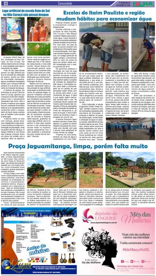 2ª QUINZENA DE
FEVEREIRO de 2015
Comunidade
A escola infantil Raio de
Sol, localizada na Rua Ga-
ropá, na Vila Curuçá, nos
últimos dias foi alvo de críticas
e preocupações para alguns
moradores da região.
Tudo se deu pela escola
possuir um lago artificial que
fica na entrada da instituição
de ensino, porém por falta
de informação necessária,
alguns moradores inquietados
acham que o tanque artificial
poderia vir a se tornar um as-
sento do mosquito da dengue.
A diretora da escola, em
entrevista ao jornal Folha do
Itaim & Curuçá, garantiu que
o tanque é muito bem tratado,
possui todo o equipamento
necessário tais como: filtro e
bomba, e explicou que a água
fica em constante movimento
atrás de uma cascata também
construída sobre o tangue,
além de haver seres viventes
que ali habitam como peixes
e tartarugas.
“Lidamos todos os dias
com crianças, jamais sería-
mos negligentes a este ponto.
O que acontece é a falta de in-
formação da população, onde
há peixes não tem dengue. O
tangue artificial é uma forma
das próprias crianças terem
um pouco de contato com a
natureza, além do laguinho,
Práticas simples ajudam
a conscientizar crianças e
adolescentes.
Escolas públicas e par-
ticulares do Itaim Paulista,
Vila Curuçá e São Miguel
mudaram hábitos para econo-
mizar água. Corpo docente e
demais funcionários adotaram
práticas simples de economia.
Por outro lado, em sala de
aula, os alunos recebem dos
professores informações para
a conscientização. Com algu-
mas transformações na estru-
tura, um colégio particular da
região chegou a economizar
40% no valor da conta de
água em janeiro deste ano,
em comparação com o mes-
mo período de 2014.
Os governos estadual e
municipal, por meio de suas
secretarias de Educação,
também enviaram orienta-
ções para as escolas para que
elas adotem ações e projetos
de combate ao desperdício.
São dicas e orientações so-
bre como fazer a economia,
além de um pedido de que
atividades sejam feitas com
os alunos para sobre o uso
consciente da água. A ideia
é que ações sejam realiza-
das durante todo o ano. As
mudanças devem passar até
mesmo pela limpeza das ins-
tituições. Entre as orientações
está a utilização de baldes ao
invés de mangueiras e, ao
lavar as louças, a dica é abrir
menos as torneiras e fazer o
enxague de uma só vez.
A escola Sinquichi Agari
também precisou mudar seus
hábitos e a pedido do diretor
Roberto Gonçalves foi convo-
cada uma reunião com pais
e alunos, para esclarecer as
novas normas do colégio.
“Fizemos um novo proce-
dimento da caixa de água e
implantamos um novo méto-
Após diversas reclamações
e até mesmo algumas suges-
tões, a Praça Jaguamitanga,
na Vila Curuçá, mais conheci-
da como Praça do Shinquichi
Agari, nas últimas semanas tem
passado por uma ampla refor-
ma, novos brinquedos foram
instalados, gramas aparadas e
quadras pintadas.
A Praça chegou a ser maté-
ria em nossas edições recente-
mente anteriores, onde foram
relatadas as reclamações de
vizinhos e frequentadores,
solicitando reforma, limpeza e
cuidados com a segurança do
local. Após as reivindicações
dos moradores, a subprefeitura
do Itaim Paulista e Vila Curuçá
prontamente ouviu as queixas
dos moradores e implantou no-
vos equipamentos e deu início
à reforma das quadras.
Porém, lamentavelmente
em menos de duas semanas
Praça Jaguamitanga, limpa, porém falta muito
de reforma, vândalos já tive-
ram a iniciativa de quebrar os
novos brinquedos instalados
no parque. “Isto é um absurdo.
Do que adianta reclamar com
os órgãos responsáveis se a
própria população faz questão
de destruir os equipamentos
novos, claro que é a minoria,
são os “famosos” vândalos que
saem por ai destruindo tudo.
Isto não me deixa revoltada e
sim com vergonha”, esbravejou
Marta Lima, frequentadora da
Praça. Os usuários ouvidos
pela equipe de reportagem, em
sua maioria, gostaram e elo-
giaram a limpeza e a reforma,
porém, acham que deveria ser
feita em intervalos menores,
para assim evitar o acúmulo de
lixo e que, talvez a instalação
de mais lixeiras possa ajudar.
Outra sugestão foi a instalação
de um abrigo para os animais
abandonados que circulam
na praça, “fico muito satisfeita
quando vejo a subprefeitura
dando ouvido a nós moradores,
mas ainda tenho uma sugestão
(risos), bem que poderia ser
criado um cantinho próprio para
os bichanos que passam por
aqui, nós mesmos moradores
iríamos cuidar dando alimen-
to, são tantos os cachorros e
gatos sem donos que circulam
por aqui que chega a dar dó”,
sugeriu a estudante Mariana
Gomes.
Escolas do Itaim Paulista e região
mudam hábitos para economizar água
do do encanamento fazen-
do com que nossa caixa de
água pudesse abastecer os
bebedouros, o que antes vi-
nha direto da rua. E com isto,
não tivemos problemas com
falta de aula, outro método foi
conscientizar pais, alunos e
funcionários e logo no começo
deste ano tivemos uma reu-
nião e chegamos a um acordo
no qual cada aluno trará sua
própria água de consumo”,
diz ele.
Outra instituição, a escola
Engenheiro Pedro Virato Pa-
rigot também pratica à risca
as orientações passadas pela
Secretaria de Educação. A
proposta é efetivar as ações
de preservação, conservação
e utilização da água no espa-
ço escolar, estendendo-se aos
horários depois da aula. Para
isso, avisos sobre economia
estão espalhados por toda a
escola, porém mesmo com
uma caixa de 63 mil litros
houve problemas em manter
os alunos em meio período
durante dois dias. “Desde
o ano passado, os profes-
sores vêm trabalhando em
sala de aula com os alunos,
mostrando a importância da
água e a falta que ela faz.
Assim que começou a crise
da água só tivemos proble-
mas duas vezes em meio
período, onde tivemos que
dispensar os alunos por falta
de água. Infelizmente não
tenho como utilizar a água
da chuva, porque não temos
equipamentos para colher a
água. Nosso pátio escolar é
enorme para limpar, usamos
baldes quando é preciso fazer
a higiene do local, isto já tem
colaborado muito”, explica o
diretor Gilberto Tambosi.
Além dos alunos, a lição
foi aprendida também pelos
funcionários das escolas, em
geral eles estão cuidando da
limpeza e substituindo a man-
gueira pelo balde. “Lavo com
um balde, um pano e com o
mínimo de água possível”,
contou a funcionaria Lurdes
de Souza.
Além das atividades, a
rede estadual de ensino pre-
vê ainda novas medidas de
redução do uso da água, com
novas políticas definidas pelo
Governo do Estado, para que
a meta de redução de pelo
menos 30% do consumo seja
atingida.
temos uma horta também.
Temos visita da vigilância sa-
nitária que fica a 100 metros
de nossa escola, e tudo está
correto. Nosso tanque tem
manutenção sempre, duas
vezes por ano trocamos toda
a água, temos todo um cuida-
do para com os peixes e as
tartarugas que criamos aqui”,
explica a diretora Glaucia
Pedrogan de Moura.
Mesmo com um cartaz ex-
plicando claramente sobre a
não poluição do lago artificial,
ainda assim a escola tem sido
vítima de pessoas leigas no
assunto. A diretora Lorrivania
Meneses da Costa aconselha
aos moradores que possuem
algum tipo de dúvida ou receio
que se informe na própria ad-
ministração da escola, “nossa
escola estará de portas aber-
tas para receber a todos da
comunidade, e fazemos ques-
tão de esclarecer qualquer
tipo de dúvidas a respeito
deste assunto, gostamos do
nosso lago artificial, isto é um
atrativo a mais para nossos
alunos e não pretendemos
causar medo ou espanto;
apenas colaboramos com o
meio ambiente e ensinamos
isto para nossos alunos tam-
bém”, frisa ela.
Lago artificial da escola Raio de Sol
na Vila Curuçá não possui dengue
 