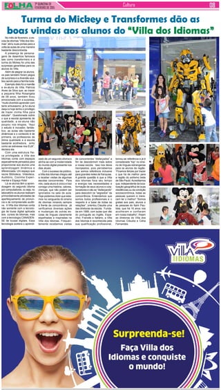 2ª QUINZENA DE
FEVEREIRO de 2015
Cultura
Surpreenda-se!
Faça Villa dos
Idiomas e conquiste
o mundo!
No mês de fevereiro, a es-
cola de idiomas “Villa dos Idio-
mas” abriu suas portas para a
volta às aulas de uma maneira
bastante descontraída.
A presença de persona-
gens de desenhos famosos
tais como transformers e a
turma do Mickey foi uma das
surpresas garantidas para os
alunos do Villa.
Além de alegrar os alunos,
os pais também foram pegos
de surpresa e a diversão aca-
bou sendo para a família toda.
Exemplo disto foi a mamãe
e ex-aluna do Villa, Patrícia
Alves da Silva que, ao trazer
a pequena filha Rosangela
de 08 anos, também ficou
emocionada com a surpresa,
“muito divertido aprender com
tanto entusiasmo, já fui aluna
daqui e hoje tenho o privilégio
de trazer minha filha para
estudar”. Questionada sobre
o que a escola apresenta de
qualidade, a ex-aluna não
poupou nos elogios, “Aqui
o estudo é inovador, fantás-
tico, as aulas são bastante
dinâmicas e o conteúdo é de
primeira, os professores de
ótima qualidade e a escola
bastante acolhedora, sinto
como se estivesse nos EUA”,
declara ela.
Com uma estrutura físi-
ca privilegiada, a Villa dos
Idiomas conta com espaços
especialmente pensados para
proporcionar aos alunos uma
aprendizagem dinâmica e
diferenciada. Um espaço que
reúne Biblioteca, Videoteca,
Auditório, Cozinha Experi-
mental e Espaço Kids!
Lá os alunos têm a apren-
dizagem do segundo idioma
por computadores, ou seja, no
laboratório os alunos realizam
primordialmente atividades de
aperfeiçoamento de pronún-
cia e de compreensão auditi-
va. A Villa dos Idiomas conta
não somente com a tecnolo-
gia de lousa digital aplicada
aos cursos de Idiomas, mas
com a tecnologia CANADEN-
SE de lousas digitais. Essa
tecnologia acelera o aprendi-
Turma do Mickey e Transformes dão as
boas vindas aos alunos do “Villa dos Idiomas”
zado de um segundo idioma e
alinha-se com a modernidade
do mundo digital presente nos
dias atuais.
Com o sucesso de público,
a Villa dos Idiomas chegou até
a receber visitas de algumas
escolas concorrentes. Para
nós, cada aluno é único e traz
consigo uma história, valores,
crenças, que não podem ser
ignorados na sala de aula.
Hoje podemos dizer que esta-
mos na vanguarda do ensino
de idiomas mirando sempre
à frente da concorrência. Já
verificamos diversas ações
e mudanças de outras es-
colas de línguas claramente
espelhadas e inspiradas na
Villa dos Idiomas. Frequen-
temente recebemos visitas
de concorrentes “disfarçados” a
fim de descobrirem mais sobre
a nossa escola. Isso nos deixa
lisonjeados, pois percebemos
que somos referência inclusive
para grandes redes de franquias.
A grande questão é que a Villa
dos Idiomas foca seu tempo
e energia nas necessidades e
formação de seus alunos e cola-
boradores e não se “disfarçando”
para descobrir os “segredos” da
concorrência. Entendemos que
somos todos profissionais e o
respeito é a base de todas as
relações”, orientou Claudia uma
das diretoras da escola. Funda-
da em 1999, com aulas que vão
do português ao Inglês, Espa-
nhol, Francês e Italiano, a Villa
dos Idiomas é reconhecida pela
sua qualificação profissional,
tornou-se referência e já é
considerada “top” no ensi-
no de línguas estrangeiras
para os alunos da região.
“Ficamos felizes por trazer
o que há de melhor para
a região do extremo leste
de São Paulo.Acreditamos
que, independente da loca-
lização geográfica de suas
residências ou da condição
socioeconômica, todas as
pessoas querem e mere-
cem ter o melhor! “Somos
gratas aos pais, alunos e
às pessoas do Itaim Pau-
lista, que há 16 anos nos
acolheram e confiaram
em nosso trabalho”, frisam
as diretoras do Villa dos
Idiomas Cláudia e Célia
Fernandes.
 