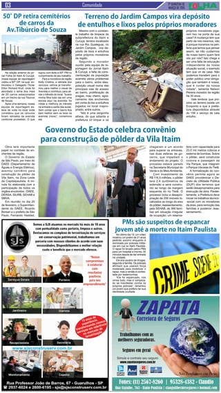 2ª QUINZENA DE
MARÇO de 2015
Comunidade
Na edição anterior do jor-
nal Folha do Itaim & Curuçá,
nossa equipe de reportagem
visitou a 50ª. DP, na qual en-
trevistou o Delegado Titular
Elton Richard Krull, onde foi
abordado o tema dos mais
de 20 carros estacionados
em um trecho da rua Tibúrcio
de Souza.
Após uma semana, nossa
equipe de reportagem es-
teve de volta no local onde
constatou que os veículos
foram retirados da avenida
conforme prometido. O que
Obra terá importante
papel no combate às en-
chentes da região.
O Governo do Estado
de São Paulo, por meio do
DAEE (Departamento de
Águas e Energia Elétrica),
assinou convênio para
construção do pôlder da
Vila Itaim, na Zona Leste
da Capitalpaulista. A mi-
nuta foi elaborada com a
participação de todos os
órgãos envolvidos - DAEE,
DERSA, SIURB, SEHAB e
SMVA.
Em reunião no dia 20
de fevereiro, o Superinten-
dente do DAEE, Ricardo
Borsari e o prefeito de São
Paulo, Fernando Haddad,
Mesmo com o constan-
te trabalho de limpeza da
subprefeitura do Itaim e
Curuçá, terreno localizado
na rua Rio Gualeguai, no
Jardim Campos, vira de-
pósito de lixos e entulhos
pelos próprios moradores
da região.
Segundo o morador
ouvido pela equipe de re-
portagem do Jornal Itaim
& Curuçá, a falta de cons-
cientização da população
acarreta vários problemas
para o bairro, entre eles:
poluição visual numa das
principais vias de acesso
ao bairro, proliferação de
pragas, mau cheiro, agra-
vamento das enchentes
por conta do lixo e entulhos
jogados no local inapro-
priado, entre outros.
“Isto é uma vergonha
alheia, do que adianta a
prefeitura vir limpar e os
No último dia 19, um vídeo
mostrou um jovem de 21 anos
pedindo socorro enquanto é
dominado por policiais milita-
res em rua no Itaim Paulista.
O rapaz foi levado pelos PMs
para um hospital e morreu 30
minutos depois de dar entrada
na unidade.
Ele era usuário de drogas,
segundo a família. Os policiais
afirmam que usaram força
moderada para imobilizar o
rapaz, mas a versão é contes-
tada por testemunhas.
“Ele foi espancado, nós
vimos tudo, mas é complica-
do se manifestar contra os
próprios policiais”, lamentou
um jovem que preferiu ter sua
identidade ocultada
PMs são suspeitos de espancar
jovem até a morte no Itaim Paulista
Terreno do Jardim Campos vira depósito
de entulhos e lixos pelos próprios moradores
próprios moradores joga-
rem lixo na porta de sua
casa? A mudança tem que
partir de nós mesmos, não
é porque moramos na peri-
feria que temos que pensar
assim, se não cuidarmos
de nosso bairro quem fará
isto por nós? Isto chega a
ser uma falta de educação
independente da nossa
situação social, o exemplo
tem que vir de casa. Não
podemos transferir para o
poder público uma obriga-
ção que também é nossa,
que é cuidar da nossa
cidade”, lamenta Nelson
Pereira morador da região
há 30 anos.
Vale lembrar que pró-
ximo ao terreno existe um
Ecoponto e que a prefei-
tura disponibiliza através
do 156 o serviço de cata
entulho.
50°DP retira cemitérios
de carros da
Av.Tibúrcio de Souza
logrou com êxito a 50ª. PM no
cumprimento de seu trabalho.
Para a moradora da região
Kelly Cristina, a retirada dos
veículos velhos já transfor-
mou para melhor o visual da
Avenida e contribuiu para ali-
viar o trânsito do local, “busco
minha filha todo dia em uma
escola aqui na avenida, foi
nítida a melhora do trânsito
na entrada e saída das aulas.
Sem contar que o bairro fica
bem melhor sem os lixos na
avenida (risos)”, comemora
ela.
Governo do Estado celebra convênio
para construção de pôlder da Vila Itaim
chegaram a um acordo
para superar os entraves,
nas duas esferas de go-
verno, que impediam o
andamento do projeto. O
processo estava parado
na Secretaria Municipal do
Verde e do MeioAmbiente.
Com investimento de
R$ 116,5 milhões, o pôlder
terá 2,4 quilômetros de
extensão e será constru-
ído ao longo da margem
esquerda do rio Tietê. O
processo inclui a desapro-
priação de 206 imóveis lo-
calizados ao longo do eixo
do pôlder; reassentamento,
pela SEHAB, de 366 famí-
lias em situação irregular
de ocupação; um reserva-
tório com capacidade para
23,5 mil metros cúbicos e
sistema de bombas. Sobre
o pôlder, será construída
ciclovia e passagem da
Via Parque, que integram
o Parque Várzeas do Tietê.
A formalização do con-
vênio permite agora ao
DAEE providenciar o De-
creto de Utilidade Pública
(DUP) dos terrenos que
serão desapropriados para
execução da obra. Parale-
lamente, a Prefeitura deve
iniciar os trabalhos técnico-
-social com os moradores
da área, para remoção das
famílias e posterior reas-
sentamento.
 