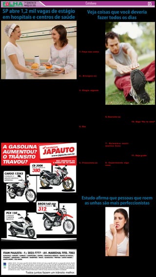 2ª QUINZENA DE
MARÇO de 2015
Cotidiano
ITAIM PAULISTA - F.: 2025-7777 - AV. MARECHAL TITO, 7003
ALPHAVILLE / BARUERI / CAMBUCI / CARAPICUÍBA / CENTRO / FRANCISCO MORATO / FRANCO DA ROCHA /
ITAQUERA / JABAQUARA / LIBERDADE / MAIRIPORÃ / MAUÁ / GUARULHOS / PIRITUBA / SANTO AMARO /
SANTO ANDRÉ / VILA MARIA
Todos juntos fazem um trânsito melhor.
CARGO 125 KS 14/14 valor à vista R$ 6.484,00. BROS 160 ESD 14/15 valor à vista R$ 10.691,00, ou entrada R$ 3.200,00,+ 48x R$
312,00, total a prazo R$ 18.176,00. Taxa de Juros 2,71% a.m (37,82% a.a). PCX 150 14/15 valor à vista R$ 9.839,00. CB 300 15/15
valor à vista R$ 13.860,00, ou entrada R$ 4.500,00,+ 48x R$ 380,00, total a prazo R$ 22.740,00. Taxa de Juros 2,71% a.m (37,82%
a.a). Tabela sujeita a alteração sem prévio aviso, conforme política de comercialização da fábrica. Consulte todas as informações em
nosso showroom. Promoções válidas somente para os modelos anunciados até o término do estoque (2 unidades de cada).Ofertas não
cumulativas com outras . Imagens ilustrativas. Reservamos o direito de corrigir possíveis erros gráficos e de digitação.
A GASOLINA
AUMENTOU?
O TRÂNSITO
TRAVOU? SUA LIBERDADE EM
2 RODAS HÁ 35 ANOS
JAPAUTOJAPAUTO
www.japauto.com.br
VEM JÁ PRA CÁ!
CARGO 125KS
CONSULTE O
MELHOR NEGÓCIO.
IMPERDÍVEL!
BROS160 ESD
ENTRADA + MENSAIS R$
312,
PCX 150
CONSULTE
O MELHOR
NEGÓCIO.
CB 300R
ENTRADA + MENSAIS R$
380,
Segundo um novo estudo,
pessoas que roem as unhas
são mais propensas a serem
consideradas como perfec-
cionistas.
O estudo, realizado pelo
professor de Kieron O’Connor,
da Universidade de Montreal,
no Canadá, analisou 48 in-
divíduos, metade dos quais
sofriam de comportamen-
tos repetitivos, ou seja, roer
unhas, puxar cabelo e morder
a pele.
Cada indivíduo participou
de quatro sessões que causa-
ram sentimentos de estresse,
relaxamento, frustração ou
tédio.
Aqueles com uma história
de comportamentos repeti-
tivos relataram sentir uma
maior vontade de entrar em
tais comportamentos durante
os testes de tédio e frustra-
ção.
Novo estudo afirmou que
pessoas que roem as unhas
são mais propensas a serem
consideradas perfeccionistas
em relação às que não come-
A Secretaria de Estado
da Saúde de São Paulo vai
oferecer 1,2 mil oportuni-
dades de estágio em hos-
pitais e centros de saúde
ligados à pasta, localiza-
dos na capital e no interior
do Estado.
As vagas, destinadas
exclusivamente a cursos
das áreas de humanas e
biológicas que exigem o
estágio obrigatório, serão
preenchidas por meio de
parceria realizada entre
as unidades de saúde e as
instituições de ensino.
As instituições de en-
sino, públicas ou parti-
culares, interessadas na
parceria, devem entrar em
contato com a unidade de
saúde de seu interesse
para o envio do plano de
estágio e outros documen-
Muitas doenças são
reflexo de maus hábitos,
muitas estão ligadas ao
psicológico. O medo, o ran-
cor, a baixa auto-estima, a
impaciência, a intransigên-
cia não são doenças, mas
podem virar.
Confira abaixo uma se-
leção de atitudes simples
que podem transformar
sua vida:
1. Faça sua cama Pa-
rece básico, ou até bobo,
mas começar o dia fazendo
a cama passa para o seu
cérebro uma noção de
organização e produtivida-
de. Na volta para a casa a
cama estará bem-feita para
recebê-lo para mais uma
merecida noite de sono.
2. Alongue-se Esse
hábito é altamente eficaz
para despertar o corpo e
dar disposição e devia ser
uma das coisas que você
faz todos os dias.
3. Elogie alguém Um
elogio, pode ser curto,
mas se for sincero pode
melhorar o dia de alguém.
Nós gostamos de ser reco-
nhecidos, seja por nossas
habilidades ou por alguma
escolha do dia. Se você
já recebeu um elogio que
mudou seu dia, pense que
você também pode ofere-
cer essa sensação boa.
Elogie alguém, pelo menos
uma vez por dia e espalhe
essa boa vibração.
4. Ria Se você não ri ao
menos uma vez no dia, há
algo seriamente errado.
O riso é muito poderoso a
longo prazo, a curto prazo
ele é capaz de afastar
dores, enjoo, pois o riso
ou o sorriso manda um
recado para o cérebro de
que está tudo bem. Rir é
a melhor coisa que você
pode fazer na vida, e é de
graça. Basta encontrar um
motivo todos os dias e se
deixar contagiar.
5. Presenteie-se Uma
roupa nova, um perfume,
é sempre bom se auto-va-
lorizar e se respeitar. Doe
as roupas velhas que não
servem ou que estão ama-
reladas, com bolinhas, vale
também para as toalhas de
mesa e lençois manchados
e utensílios cuja vida útil
já passou. Vale tirar uma
semana de descanso, fazer
uma viagem inesperada no
SP abre 1,2 mil vagas de estágio
em hospitais e centros de saúde
tos obrigatórios, como o
estatuto da instituição, re-
gulamento do curso, apro-
vação pelo Ministério da
Educação, certidão negati-
va de débitos, entre outros,
para formalizar o termo de
compromisso para realiza-
ção dos estágios.
Doze unidade de saúde
estaduais estão com vagas
abertas: Hospital Pérola
Byington, Instituto Pasteur,
Caism Água Funda, Hospi-
tal Maternidade Interlagos
e Hospital Infantil Darcy
Vargas, na capital paulista,
Hospital Regional de Osas-
co e Complexo Hospitalar
Padre Bento (Guarulhos),
na Grande São Paulo, e
Conjunto Hospitalar de
Sorocaba, Centro de Re-
abilitação Casa Branca,
Hospital Santa Tereza de
Ribeirão Preto e Centro
de Atenção Integrada à
Saúde Clemente Ferreira,
em Lins, no interior.
Há vagas abertas para
estudantes dos cursos
universitários de medici-
na, enfermagem, nutrição,
biologia, farmácia, bioquí-
mica, biomedicina, medici-
na veterinária, psicologia,
serviço social, psicologia,
terapia ocupacional, fisio-
terapia, administração e di-
reito e dos cursos técnicos
de enfermagem, farmácia
e segurança do trabalho.
Informações sobre as
vagas oferecidas em cada
serviço de saúde e a lista
completa de documentos
exigidos para a realização
da parceria podem ser ob-
tidas por meio do site www.
crh.saude.sp.gov.br.
Veja coisas que você deveria
fazer todos os dias
Estudo afirma que pessoas que roem
as unhas são mais perfeccionistas
tem tal ato.
Sarah Roberts, autora do
estudo publicado no Journal
of Terapia Comportamental
e Psiquiatria Experimental,
escreveu: “Estes resultados
suportam parcialmente nossa
hipótese de que os partici-
pantes estavam mais pro-
pensos a se envolverem em
comportamentos repetitivos
quando se sentiam entedia-
dos, frustrados e insatisfeitos
do que quando se sentiam
relaxados.”
Ela acrescentou que os
resultados sugerem que o
envolvimento em comporta-
mentos repetitivos não é sim-
plesmente devido a hábitos
nervosos, como muitos acre-
ditam. Em vez disso, ela cor-
relaciona o resultado com a
definição de perfeccionismo.
De acordo com O’Connor,
perfeccionistas são “propen-
sos a frustração, impaciência
e insatisfação quando não
alcançam seus objetivos”, e
“também experimentam maio-
res níveis de tédio.”
Roberts conclui: “Os re-
sultados sugerem que os
indivíduos que sofrem destes
comportamentos poderiam
se beneficiar de tratamentos
destinados a reduzir a frustra-
ção e o tédio para modificar
crenças perfeccionista.”
fim de semana ou reservar
15 minutos no fim do dia
para deixar o pensamento
livre de preocupações.
6. Exercite-se Pode ser
difícil ir para a academia
todos os dias, mas um dos
hábitos diários que você
deveria cultivar é o de se
exercitar. Vale um passeio
de bicicleta a noite, uma
caminhada na hora do
almoço, uma corridinha de
manhã, como seu metabo-
lismo aceitar melhor.
7. Relembre senti-
mentos bons Um en-
contro com amigos ou
parentes? O belo cenário?
Em seguida, imaginar o
que pode fazer para repetir
o mesmo sentimento ou
situação futuramente.
8. Experimente algo
novo Todos os dias tente
descobrir um novo sabor,
fazer um novo caminho,
tentar uma outra combi-
nação. Podem ser coisas
pequenas como um novo
sabor de picolé, uma nova
marca de café ou ir ao tra-
balho de carona ou a pé.
Essas pequenas coisas
estimulam a criatividade,
estimulam o cérebro. Elas
te dão outras perspectivas
de vida, te colocam em um
novo ângulo.Ao tentar algo
novo todos os dias, você
está vivendo um pouco
mais a cada dia.
10. Diga “Eu te amo”
Com certeza seus pais,
irmãos ou filhos adorariam
receber uma chamada só
para dizer que você os
ama. Essa frase curta e
significativa deveria ser
dita todos os dias, se não
com palavras, com gestos.
Só não deixe que um único
dia se passe sem contar
àqueles que você ama o
quão importante eles são
para você.
11. Seja grato A melhor
maneira de livrar-se de an-
gústias e aborrecimentos é
agradecendo aquilo que se
tem. Você deve se sentir
feliz porque nem todos têm
as mesmas oportunidades
na vida que você. Antes
de dormir, no despertar ou
em uma situação extrema,
deite-se (pois é quase
impossível se estressar
deitado) e enumere men-
talmente 10 coisas pelas
quais você é grato.
 