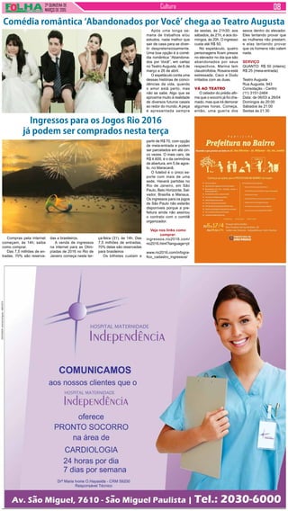 2ª QUINZENA DE
MARÇO de 2015
Cultura
Após uma longa se-
mana de trabalhos e/ou
estudos, nada melhor que
sair de casa para se diver-
tir despretensiosamente.
Uma boa opção é a comé-
dia romântica “Abandona-
dos por Você”, em cartaz
no Teatro Augusta, de 6 de
março a 26 de abril.
O espetáculo conta uma
dessas histórias de coinci-
dências da vida, quando
o amor está perto, mas
não se sabe. Algo que se
aproxima muito à realidade
de diversos futuros casais
ao redor do mundo. A peça
é apresentada sempre
Compras pela internet
começam, às 14h; saiba
como comprar.
Das 7,5 milhões de en-
tradas, 70% são reserva-
Comédia romântica ‘Abandonados por Você’ chega ao Teatro Augusta
às sextas, às 21h30; aos
sábados, às 21h; e aos do-
mingos, às 20h. O ingresso
custa até R$ 50.
No espetáculo, quatro
personagens ficam presos
no elevador no dia que são
abandonados por seus
respectivos. Marina tem
claustrofobia, Rosana está
estressada. Caco e Dudu
irritados com as duas.
VÁ AO TEATRO
O zelador do prédio afir-
ma que o socorro já foi cha-
mado, mas que irá demorar
algumas horas. Começa,
então, uma guerra dos
sexos dentro do elevador.
Eles tentando provar que
as mulheres não prestam;
e elas tentando provar
que os homens não valem
nada.
SERVIÇO
QUANTO: R$ 50 (inteira);
R$ 25 (meia-entrada)
Teatro Augusta
Rua Augusta, 943
Consolação - Centro
(11) 3151-2464
Data: de 06/03 a 26/04
Domingos às 20:00
Sábados às 21:00
Sextas às 21:30
Ingressos para os Jogos Rio 2016
já podem ser comprados nesta terça
partir de R$ 70, com opção
de meia-entrada e podem
ser parcelados em até cin-
co vezes. O mais caro, de
R$ 4.600, é o da cerimônia
de abertura, em 5 de agos-
to, no Maracanã.
O futebol é o único es-
porte com mais de uma
sede. Haverá partidas no
Rio de Janeiro, em São
Paulo, Belo Horizonte, Sal-
vador, Brasília e Manaus.
Os ingressos para os jogos
de São Paulo não estarão
disponíveis porque a pre-
feitura ainda não assinou
o contrato com o comitê
organizador.
Veja nos links como
comprar:
ingressos.rio2016.com/
rio2016.html?language=pt
www.rio2016.com/infogra-
fico_cadastro_ingressos/
das a brasileiros.
A venda de ingressos
na internet para as Olim-
píadas de 2016 no Rio de
Janeiro começa nesta ter-
ça-feira (31), às 14h. Das
7,5 milhões de entradas,
70% delas são reservadas
para brasileiros
Os bilhetes custam a
 