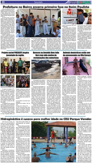 1ª QUINZENA DE
ABRIL de 2015
Comunidade
Ao lado dos atropela-
mentos, os envenenamentos
são algumas das principais
causas de morte envolvendo
animais de estimação como
os cães e os gatos. No en-
tanto, a estatística que mais
assusta é que grande parte
desses envenenamentos é
feita de maneira intencional,
ou seja, quando há intenção
de matar por parte de alguém
que não deseje o animal por
perto, como um vizinho, por
exemplo.
Exemplos como estes
têm acontecido no bairro da
Vila Curuçá no Itaim Paulista.
Recentemente moradores da
rua Osorio Franco Vinhena,
resolveram se manifestar
e colocaram cartazes e fai-
xas espalhados pelo bairro,
orientando moradores que
tem seus bichinhos em casa.
“é muita maldade de um
ser humano ter um ato tão
agressivo assim, como po-
dem fazer mal desta maneira
para um bichinho que nem
“A sensação que passa é
que aqui somos esquecidos,
porque ficamos na divisa do
Itaim Paulista com Guaiana-
ses...”
Aequipe de reportagem do
jornal Folha do Itaim & Curuçá
esteve em uma das principais
avenidas da região no Itaim
Paulista. Na ocasião, moto-
ristas reclamaram dos muitos
buracos encontrados na Dom
João Nery, altura do número
1.800. Além dos buracos
abertos, o acúmulo de águas
do esgoto tem deixado mau
cheiro trazendo desconforto
para os comerciantes locais
e até para os pedestres.
“Estes dias, ao atravessar
a avenida, uma senhora ficou
toda suja porque no momento
passou um carro com a ve-
locidade alta e foi água suja
para todo lado”, diz a estu-
dante Larissa Lima, 18 anos.
Segundo os comerciantes
Com sol ou chuva, as
aulas de hidroginástica
no CEU Parque Veredas,
localizado no Itaim Pau-
lista, é recorde de público
garantido, principalmente
no grupo da melhor idade.
Praticar atividade física
é ideal em todas as fases
da vida, e a hidroginástica
na melhor idade é uma
ótima opção, pois o corpo
passa por inúmeras trans-
formações, como declínio
de massa muscular, óssea
e queda na capacidade
aeróbica. É ideal para os
idosos que são ativos e
que não gostam de ficar
parados.
Segundo a coordena-
dora do Núcleo de Esporte
do CEU Parque Veredas,
Adriana Bezerra Tavares,
as aulas de hidroginástica
no CEU é uma atividade
física muito prazerosa, que
proporciona bem estar,
diversão e uma vida social
O nome do projeto é PI-
BSKATE (Primeira Igreja
Batista Skate) e foi idealizado
por três pessoas, Leandro
Soares, Rodrigo Brasilio,
Thales Grulha e com ajuda
do pastor Eduardo (Missio-
nário no Egito, onde construiu
duas rampas de skate e tem
um projeto na pista de São
Bernardo).
O PIBSKATE tem cerca de
cinco meses, com o auxílio de
algumas pessoas foi compra-
do o material necessário para
construção de uma mini ramp
e uma fun box que foi feita
pelo próprio pastor Eduardo.
A Primeira Igreja Batista
do Itaim Paulista cedeu um
Ações de zeladoria, políticas
públicas e de atendimento ao ci-
dadão seguirão no Parque Santa
Amélia, Jardim das Oliveiras
e Jardim Miliunas até o fim de
abril. Butantã será alvo de quarta
edição da ação integrada a partir
do dia 13
A primeira fase da terceira
edição da ação integrada Pre-
feitura no Bairro foi encerrada no
sábado (11) nos bairros Parque
Santa Amélia, Jardim das Olivei-
ras e Jardim Miliunas, na região
do Itaim Paulista. A ação, que já
passou pelo Parque São Miguel
e Vila Brasilina, na zona sul, leva
para bairros periféricos serviços
voltados ao cidadão, interven-
ções de zeladoria e políticas
públicas municipais, reunindo
todas as secretarias, intensifi-
cando pequenas intervenções e
atendimentos sociais.
Desde a segunda-feira pas-
sada (6), quando foi iniciada a
terceira edição do Prefeitura no
Bairro, 169 bueiros foram limpos
com mais de 10.900 metros,
8.400 metros de gramados foram
capinados, 120 buracos tapa-
dos, 3.592 metros quadrados
de corregos limpos, 10 árvores
plantadas e 17 podadas. Mais de
640 imóveis foram visitados por
agentes de saúde e 138 famílias
atendidas por equipes da assis-
tência social.
Prefeitura no Bairro encerra primeira fase no Itaim Paulista
“Quando o gestor público
vem para o bairro, ele muda para
sempre. Não fica igual. Ele nunca
mais vai olhar para o bairro como
ele olhava antes de conhecer.
Então, é um aprendizado do ges-
tor e não da população. O gestor
se forma melhor vindo para o
bairro. Ficar dias aqui, ouvindo
a população é uma espécie de
curso de formação”, disse o pre-
feito Fernando Haddad.
“É uma grande alegria ter
essa ação no bairro. Moro aqui
desde que nasci, estou há 28
anos no Jardim das Oliveiras e
nunca vi uma ação como essa”,
disse o presidente da Associa-
ção Comunitária do Jardim das
Oliveiras, Renato Vitorato.
Costumeiramente feita por 15
dias, sendo a segunda semana
por parte do governo local e
subprefeitura, a edição no Itaim
Paulista será mais extensa e
seguirá até o fim de abril. A partir
desta segunda-feira (13), será
iniciada a quarta edição, que
será realizada no Butantã, na
zona oeste, na região do Jardim
Arpoador. Até o fim da ação na
zona leste, serão realizadas ope-
rações especiais em 125 ruas da
região, beneficiando mais de 70
mil pessoas.
De acordo com a vice-pre-
feita e coordenadora do Comitê
Integrado das Subprefeituras,
Nádia Campeão, a região de-
verá ganhar até maio, um novo
ecoponto, próximo da Praça Mãe
Preta, ajudando no combate a
pontos viciados de descarte irre-
gular de lixo, que é um problema
grande nos bairros. Mais de 38,5
toneladas de entulhos foram re-
tirados das ruas da região com
a terceira edição do Prefeitura
no Bairro.
“Essa é uma ação que vai
ficar aqui por mais bastante
tempo. Aqui serão 30 dias. Nos
outros bairros, estamos ficando
15 dias, mas o subprefeito não
deixou por menos e disse que
aqui é preciso ir além. Então,
ainda vai ter muita oportunidade
das pessoas verem o trabalho
da Prefeitura, da zeladoria, o
atendimento de políticas públicas
e por isso que estamos aqui”,
disse Nádia.
“Nós não inventamos a roda.
Só estamos fazendo ela funcio-
nar, de forma integrada e concen-
trada, principalmente, buscando
atender e atingir o cidadão co-
mum de nossa periferia”, afirmou
o subprefeito do Itaim Paulista,
Miguel Angelo Gianetti.
Participaram também os
secretários Celso Jatene (Es-
portes), José de Filippi Júnior
(Saúde), Artur Henrique (Desen-
volvimento, Trabalho e Empreen-
dedorismo), Eduardo Suplicy (Di-
reitos Humanos e Cidadania) e
Nunzio Briguglio (Comunicação).
Hidroginástica é sucesso para melhor idade no CEU Parque Veredas
mais ativa para todos os
participantes da modali-
dade.
“Temos diversas ativida-
des voltadas para a melhor
idade e a hidroginástica
é a modalidade que mais
tem sucesso, isto é exce-
lente porque procuramos
sempre atender da melhor
forma todos os inscritos
na aula”.
Embora seja por ape-
nas 02 anos, a nova Ges-
tão Educacional do CEU
Parque Veredas tem sido
satisfatória para os fre-
quentadores e, na opinião
da Coordenadora do Nú-
cleo Educacional do CEU,
Claudirene de Oliveira dos
Santos, a diferença está na
união da equipe.
“Nosso principal obje-
tivo é que o CEU corres-
ponda às necessidades
de todos da comunidade,
aqui não temos divisão
entre o grupo de gestão e
os frequentadores do CEU,
nossa ideia é que todos se
sintam satisfeitos e fiquem
à vontade para sugerir no-
vas ideias. Criamos aqui
uma relação de amizade
entre nós gestão e todos
do bairro”, enfatiza a coor-
denadora.
Além da hidroginástica,
o público da melhor idade
pode ainda participar das
atividades de alongamen-
tos, Tai Chi Chuan, Ca-
minhadas, Zumba mista,
dentre outras.
Os alunos da melhor
idade participam da hi-
droginástica com muita
animação. As aulas acon-
tecem às 4ª e 6ª feiras das
9h às 10h, às 3ª e 5ª feiras
das 16h às 17h e das 18h
às 19h. Vale lembrar que
todas as inscrições são
gratuitas, sendo assim,
não deixe de conferir a pro-
gramação completa no site
do CEU Parque Vereadas.
Animais domésticos estão sen-
do envenenados na Vila Curuçá
pode se defender”, lamenta
o morador Vagner Oliveira
Sanches.
Recentemente um dos
moradores do bairro sofreu
a perca de um gato de esti-
mação, quando fio apurado
a causa da morte foi consta-
tado envenenamento. “ Este
não foi o primeiro caso que
aconteceu aqui na nossa
rua, já tivemos outros acon-
tecimentos assim. Isto abala
toda a família, porque quem
realmente gosta de animais
tem os bichinhos como parte
da família também”, explicou
um morador que preferiu se
ocultar por medo de uma
represália com seu animal de
estimação.
O Artigo 32 da Lei de
Crimes Ambientais é claro:
praticar ato de abuso, maus-
-tratos, ferir ou mutilar ani-
mais silvestres, domésticos
ou domesticados, nativos ou
exóticos é crime, com pena de
detenção de três meses a um
ano, mais multa
Buracos na Avenida Dom João
Nery tem sido motivo de
reclamações dos motoristas
locais esta situação já está
há mais de 06 meses e, para
eles, isto atrapalha até na
qualidade urbana do bairro.
“A sensação que passa é
que aqui somos esquecidos,
porque ficamos na divisa do
Itaim Paulista com Guaiana-
ses. Cansamos de reivindicar
por melhorias aqui para nossa
região, acho que eles trazem
para cá somente o que sobra
dos outros bairros, só pode
ser isto”, relatou o motorista
Luiz que ainda acrescentou,
“engraçado que nossos im-
postos, nossos IPVA, eles
cobram né”, esbracejou ele.
Em resposta a nossa equi-
pe de reportagem, a Sub-
prefeitura do Itaim Paulista/
Vila Curuçá informa que será
realizada vistoria no local para
verificar a procedência da
água na via e posteriormente
executar os serviços de repa-
ros no local.
Projeto social PIBSKATE inspira
juventude da região.
espaço coberto ao lado de
sua quadra onde foram cons-
truídos alguns obstáculos
para evangelização e forma-
ção do caráter dos jovens
locais, além de um espaço
de qualidade para prática do
esporte.
O ministério funciona aos
sábados:
Escolinha de skate: 10h às
12h
Horário livre: 13h às 17h
Já nas quartas-feiras são
feitos os estudos bíblicos
através do projeto “Trocando
Ideia”, a atividade também é
realizada no mesmo local.
 