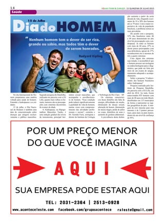 1 4 FOLHA ITAIM & CURUÇÁ - 15 QUINZENA DE JULHO 2015
Saúde
No dia Internacional do Ho-
mem preparamos uma matéria
voltada para saúde do homem.
Entenda a Andropausa e os cui-
dados
15 de julho, o Dia Nacio-
nal do Homem é também uma
data de conscientização sobre
doenças que atingem exclusi-
vamente o público masculino.
Segundo pesquisa do Datafolha,
realizada em parceria com a Eli
Lilly, quanto mais velhos os ho-
mens, menores são as preocupa-
ções com sintomas decorrentes
do avanço da idade.
A Andropausa, ou Hipogo-
nadimo Masculino Tardio, é
uma redução gradual dos níveis
da testosterona, principal hor-
mônio sexual masculino, que
acompanha o envelhecimen-
to do homem. “Essa condição
pode reduzir significativamente
a qualidade de vida do homem,
muitas vezes com comprome-
timento das atividades profis-
sionais e sociais”, comenta o
Dr. Geraldo Faria, urologista e
diretor do Instituto de Urologia
e Nefrologia de Rio Claro – SP.
Os sintomas característi-
cos desse distúrbio são falta de
energia, dificuldades de ereção,
diminuição do desejo sexual,
alteração de humor, diminuição
de massa magra, perda de pelos
no corpo, distúrbios de sono e
aumento de gordura abdominal.
A prevalência desta disfun-
ção aumenta a partir da sexta
década da vida, chegando a aco-
meter de 10 a 30% dos homens
até os 79 anos. Com a maior ex-
pectativa de vida da população
brasileira, o problema tornou-se
mais prevalente.
De acordo com a pesquisa,
52% dos brasileiros entre 40
e 49 anos demonstram ter alto
nível de preocupação com a an-
dropausa. Já entre os homens
com mais de 60 anos, 47% se
dizem pouco preocupados com
essa deficiência, apesar de 27%
reconhecerem em si mesmos de
três a quatro sintomas.
Caso algum dos sintomas
seja notado, é aconselhável que
o homem procure um urologista
ou endocrinologista para o diag-
nóstico, que pode ser feito por
meio de um exame de sangue,
tratamento adequado e acompa-
nhamento.
Sobre a pesquisa “Conheci-
mento dos homens brasileiros
sobre Andropausa”
Pesquisa realizada pelo Ins-
tituto de Pesquisa Datafolha,
em parceria com a Eli Lilly, em
abril de 2014. Ao todo, foram
entrevistados 855 homens com
mais de 40 anos em todo Brasil,
distribuídos em 133 municípios
de forma a representar as regi-
ões geográficas do país. A mar-
gem de erro máxima para esta
amostra é de 3 pontos percen-
tuais, para mais ou para menos,
dentro de um nível de confiança
de 95%.
 