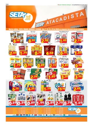 2 0 FOLHA ITAIM & CURUÇÁ - 15 QUINZENA DE JULHO 2015
Divirta-se
Mantenha sua CIDADE limpa. Não jogue este IMPRESSO em vias Públicas
facebook.com/setaatacadistaoficial
CARTÕES
ALIMENTAÇÃO
CARTÕES
CREDITO E DÉBITO
RESERVAMO-NOS O DIREITO DE CORRIGIR EVENTUAIS ERROS GRÁFICOS OU DE DIGITAÇÃO
HORÁRIO DE FUNCIONAMENTO - SEGUNDA à SÁBADO das 06h30 às 22h00 - DOMINGO e FERIADOS das 6H30 às 20h00
São Mateus 11 - 2010-2110
Itaquá 11 - 4732-9110
Pimentas 11 - 2303-4033
Edu Chaves 11 - 2248-8999
Carapicuíba 11 - 4186-9890
Cumbica 11 - 2087-4450
Mauá 11 - 4512-6400
Santo André(Cata Preta)
11 - 4972-7200
Poá 11 - 4634-6400
Cauiby 11 - 4646-1333
Pq. Alvorada 11 - 2489-3300
Ferraz 11 - 4674-8282
Diadema 11 - 4053-3200
Suzano 11 - 4747-3480
Itaim pta. 11 - 2025-5858
Itaquera 11 - 2744-2110
Jundiai 11 - 4063-4839
Praia-grande
Vila-Prudente
13 - 3496-1060
11 - 3198-9650
Santo André(João Ramalho)
11 - 4904-9300
VL. Curuça 11 - 3500-0186
Guaianazes 11 - 4063-0577
São Bernardo 11 - 3200-9576
Vila - Galvão 11 - 4968-1640
TRABALHE CONOSCO, CADASTRE SEU CURRICULUM! - selecao@setaatacadista.com.br
,592
Macarrão c/ ovos
PETYBON 500g
(exct. ninho/gravata)
,791
Molho de Tomate
OUTBACK 340g
Café NO BULE
500g
,584
Cuscuz XODÓMILHO
500g
,790
,892
Leite cond.
MOÇA 395g
,192
Leite cond.
ITALAC 395g
Ervilha
OLÉ 200g
,890
Milho Verde
OLÉ 200g
,990 Margarina
QUALY
500g
,293
Tempero
ZAELI 60g
(mist. de tempero)
,491
Biscoito
PIRAQUÊ
240g
(água gergelim)
,392,392
Maionese
HELLMANN’S
550g sc.
,993
,790
,192
LEITE BONOLAT ou
POLLY 1L
,980
Biscoito Mousse
ZABET 160g
Farinha de Trigo
MAZZARELLA 1 kg
,591
Feijão Carioca
FLOR DO SUL 1Kg
,982
Arroz SOLITO
TP. 1 - 5KG
,998
Arroz VIVA MARIA
TP. 1 - 5KG
Aveia Flocos
YOKI 200g
,791
,491
Açúcar refinado CARAVELAS
ou ALTO ALEGRE 1kg
Papel Higiênico
SYMPLY c/ 8 rolos
,492
Papel Hig.MILI
BIANCO c/ 24 60mts
,9019
Deterg. Liq.
YPÊ
500ml
,191
Deterg. em pó
ACE NATURALS 1kg
,394
Deterg. em pó
OMO multiação 1kg
,796
,998Óleo de soja
LEVE
900ml
Biscoito
PIRAQUÊ 100g
(pizzaquê, presuntinho,
queijinho)
Água LEVISSIMA
510ml
Suco
IZZY LATA
335ml sab.
Suco
IZZY 1L
,991
Ref. em Pó
TANG 30g sab.
,890,390,690
Suco SOYOS
1 Litro sab.
,792
Suco de Uva
VIAN 1,5L
,798
Suco SOYOS
200ml sab.
,890
Refrig.
COCA-COLA 350ml
,691
Ofertas válidas: SEXTA, SÁBADO, DOMINGO E SEGUNDA dias: 17, 18, 19 e 20 de JULHO ou enquanto durarem nossos estoques.
 