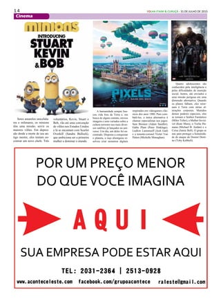 1 4 FOLHA ITAIM & CURUÇÁ - 31 DE JULHO DE 2015
Cinema
A humanidade sempre bus-
cou vida fora da Terra e, em
busca de algum contato, enviou
imagens e sons variados sobre a
cultura terrestre nos mais diver-
sos satélites já lançados no uni-
verso. Um dia, um deles foi en-
contrado. Disposta a conquistar
o planeta, a raça alienígena re-
solveu criar monstros digitais
Seres amarelos unicelula-
res e milenares, os minions
têm uma missão: servir os
maiores vilões. Em depres-
são desde a morte de seu an-
tigo mestre, eles tentam en-
contrar um novo chefe. Três
voluntários, Kevin, Stuart e
Bob, vão até uma convenção
de vilões nos Estados Unidos
e lá se encantam com Scarlet
Overkill (Sandra Bullock),
que ambiciona ser a primeira
mulher a dominar o mundo.
inspirados em videogames clás-
sicos dos anos 1980. Para com-
batê-los, a única alternativa é
chamar especialistas nos jogos:
Sam Brenner (Adam Sandler),
Eddie Plant (Peter Dinklage),
Ludlow Lamonsoff (Josh Gad)
e a tenente-coronel Violet Van
Patten (Michelle Monaghan).
Quatro adolescentes são
conhecidos pela inteligência e
pelas dificuldades de inserção
social. Juntos, são enviados a
uma missão perigosa em uma
dimensão alternativa. Quando
os planos falham, eles retor-
nam à Terra com sérias al-
terações corporais. Munidos
desses poderes especiais, eles
se tornam o Senhor Fantástico
(Miles Teller), a Mulher Invisí-
vel (Kate Mara), o Tocha Hu-
mana (Michael B. Jordan) e o
Coisa (Jamie Bell). O grupo se
une para proteger a humanida-
de do ataque do Doutor Desti-
no (Toby Kebbell).
 