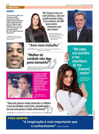 1 6 FOLHA ITAIM & CURUÇÁ - 31 DE JULHO DE 2015
FAMNOSOS
VOZES
“O Silvio só tem um amigo, o Jassa
(cabeleireiro)”
_Gugu, deixando claro que a relação com o ex-
patrão realmente não é um mar de rosas
“Sou um pouco mais emoção e o Britto
é um jornalista mais frio, ponderado e
eu sou um pouco mais emocional”
_Roberto Justus, novo apresentador de “A Fazenda”, comparando seu estilo com o de seu antecessor
“Começou a semana
da melhor maneira:
trabalhando, com o
tradicional cafezinho
do posto, unha
descascada do fim de
semana intenso com
as crianças, dieta,
ginástica, humor,
dedicação e 'reza
braba' pra que tudo dê
certo”
_Taís Araújo, atriz, no
melhor estilo “gente como a
gente”
“Me jogo,
me envolvo
e me
machuco.
Já me
frustrei
muito”
_Laryssa Dias, atriz
que vive uma amante em
“Verdades Secretas”
“Era um terno prata, um
terno que a gente
colocava no corpo e
adquiria aquele vigor da
prata. Só que esse terno
sumiu. Ninguém sabe,
ninguém viu. E, como o
terno vai virar ouro, eu
estou oferecendo
R$ 3 mil. Quem está com
esse terno?”
_Silvio Santos, que está dando
recompensa para quem achar um
antigo terno prata
Fotosdedivulgação
PARA SEMPRE
“As grandes idéias surgem da observação dos pequenos detalhes” _Augusto Cury
“Amo meu trabalho”
_Edson Barboza, lutador de UFC, querendo convencer seu público que é
legal ficar com o olho assim
“Ele (Gugu) não era
nem famoso, não era
praticamente nada.
E foi embora do SBT
para outra
emissora sem
dar tchau”
_Silvia Abravanel, filha de
Silvio Santos, mostrando todo seu
descontentamento com a
maneira como Gugu deixou o
canal da família
“Mulher de
verdade não liga
para tamanho”
_Andressa Urach, sobre homens que aplicam hidrogel para
aumentar o tamanho do pênis. Lembrando: ela quase morreu
porque aplicou hidrogel nas pernas
“A imaginação é mais importante que
o conhecimento” Albert Einstein
PARA SEMPRE
 