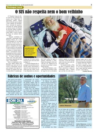 3FOLHA ITAIM & CURUÇÁ - 31 DE JULHO DE 2015
Destaque Local
Diretor Executivo:
Jornalistas (fl):
Assistênte de Redação:
Designer Gráfico
Gerente Comercial:
Representantes:
Redes Sociais:
Reporter Fotográfico:
Revisora:
Gerente Financeiro:
Distrib./Logistica:
Divaldo Rosa
Silmara Galvão Nunes-MTb 51.096
Ariane Andrade
Ademir Rodrigues
Jeremias Telles
Eduardo Rocha e Luciana
Bruno Barreto Rosa
Eduardo Rocha
Prof. Suseli Corumba Rosa
Ademir Rodrigues
MULTI-Distrib.Jornais e Folhetos
As matérias publicadas são de exclusiva responsabilidade dos colaboradores e não representam
necessariamente a opinião do Jornal. Os nomes dos colaboradores e representantes comerciais
não mantém vínculo empregatício com a empresa.
REDAÇÃO E PUBLICIDADE
Fone/Fax: 2031-2364 / 2513-0928
Av. dos Guachos, 166 - 08030-360-Vl.Curuçá–SP
www.aconteceagora.com.br | E-mail: raleste@gmail.com
CIRCULAÇÃO: Itaim Paulista, Vl Curuçá, Jd Robrú,
Alto Tiete (Itaquá, Poá, Ferraz de Vasconcelos e Suzano)
Um veículo do GRUPO ACONTECE de Jornais e Revistas
Associado a:
Ed. 241 - 2ª Quinz. Julho de 2015
FOLHA ITAIM & CURUÇÁ
Andrea Matarazzo
Sabe aquele jovem talento-
so que canta ou dança e não tem
onde se apresentar e ensaiar?
Ou aquela banda que não tem
lugar para gravar suas músicas?
Ou mesmo aquele amigo que
sempre teve vontade de tocar
um instrumento, mas não tem
dinheiro para pagar as aulas?
Todo mundo conhece um
artista talentoso que não tem
Fábricas de sonhos e oportunidades
a oportunidade que merece.
Principalmente na periferia
das grandes cidades, onde os
equipamentos culturais são es-
cassos. Mas Em São Paulo essa
realidade está mudando.
Desde 2011, dez Fábricas
de Cultura foram inauguradas
pelo governador Geraldo Al-
ckmin e por mim, quando era
secretário de Estado da Cultura
dos governos Serra/ Goldman.
As fábricas são grandes
centros culturais de formação e
apoio aos artistas locais. Para
os jovens que querem come-
çar a aprender, são oferecidos
gratuitamente cursos de circo,
teatro e dança, que a cada ano
vêm formando centenas de no-
vos artistas. A experiência de
participar de uma orquestra ou
de montar uma peça de teatro
também épossível, e a cada fim
de ano podemos assistir a uma
montagem nova produzida pe-
los aprendizes.
Para os grupos locais já
constituídos, são oferecidas
salas para ensaio, estúdio de
música e vídeo, palestras com
artistas renomados e um tea-
tro com capacidade para 300
pessoas para que possam apre-
sentar seu trabalho para a co-
munidade local. Toda semana
são dezenas de artistas locais se
apresentando.
Além disso, é realizado um
trabalho com as escolas vizi-
nhas, que assistem a premiados
espetáculos de teatro e dança,
além de orquestras.
As atividades das Fábri-
cas de Cultura não se limitam
a seus muros, pois dezenas de
eventos são realizados em es-
colas e ONGs, onde o projeto
atua levando atrações artísticas
e sessões de cinema itinerante.
É com uma intensa ativida-
de cultural que os nossos jovens
vêm produzindo e consumindo
cada vez mais cultura através
das Fábricas. Só no passado, fo-
ram atendidos quase 1,4 milhão
de jovens.
Cultura e arte formam um
caminho eficiente para afastar
jovens das drogas e da violên-
cia. Projetos como esse que me
animam a continuar me dedi-
cando à vida pública. As Fábri-
cas de Cultura Foram um dos
mais transformadores projetos
dos quais já participei.
Andrea Matarazzo, vereador e
líder do PSDB na Câmara Mu-
nicipal de São Paulo.
O SUS não respeita nem o bom velhinho
O “Hospital Amigo do Ido-
so” não tem sido camarada nem
mesmo com o Papai Noel. O
funcionário público Edgard
Pinto, de 60 anos, que incorpora
o bom velhinho em dezembro,
ficou internado de segunda a
sexta-feira da semana passada
no pronto-socorro do Hospital
do Servidor Público Estadual,
em Indianópolis, Zona Sul, sem
tomar banho e trocar as peças
de roupa em nenhum desses
cinco dias.
Situação semelhante foi
submetida a aposentada Santa
Bandeira Moraes, 84, e Ede-
varde Rodrigues, 62, na última
sexta-feira. Os três e mais de-
zenas de pacientes da ala de ur-
gência e emergência do hospi-
tal, que recebeu no ano passado
o selo de referência assistencial
aos idosos, só teriam direito a
banho e acomodações adequa-
das quando um leito no setor de
internações fosse disponibiliza-
do. “Já fiquei internado aqui
outras vezes, mas nunca passei
tanto tempo esperando por uma
vaga”, contou Edgard.
Não é só impressão do Pa-
pai Noel. Dados obtidos pelo
DIÁRIO, por meio da Lei de
Acesso à Informação, provam
que conseguir uma vaga de in-
ternação no hospital está cada
vez mais difícil. A unidade ope-
ra hoje com 183 leitos a menos
do que há cinco anos (leia mais
na página 3).
A situação flagrada pela re-
portagem na sexta-feira era ain-
da mais caótica. Não bastasse a
espera de uma semana por um
quarto para que, enfim, tivesse
à sua disposição um chuveiro,
não havia toalhas de banho e
chinelos suficientes a todos.
Depois de conseguir o leito, por
volta das 17h, Edgard teve de
se secar com um lençol e tomar
banho descalço.
Para Santa Bandeira, a des-
culpa dada para justificar a falta
de vaga foi a de os elevadores
estarem parados na manhã de
sexta-feira. “Como não consigo
andar, não teria como subir pe-
las escadas”, disse.
Na metade da tarde, o filho
da idosa, o autônomo Márcio
Paulo, questionou a equipe de
enfermagem sobre o horário
que sua mãe iria subir para o
primeiro andar, pois os eleva-
dores haviam sido consertados.
A resposta dada pelo atendente,
no entanto, foi outra: “Ele es-
tava com a relação das pesso-
as com leitos disponibilizados,
mas o nome dela não constava
na lista”, contou Márcio.
Lucilene Oliveira
 