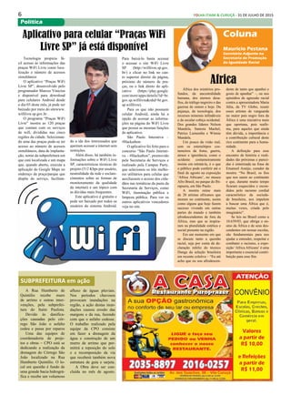 6 FOLHA ITAIM & CURUÇÁ - 31 DE JULHO DE 2015
Política
África dos mistérios pro-
fundos, da ancestralidade
humana, dos eternos desa-
fios, do tráfego negreiro e das
guerras de ontem e hoje. Da
pujança, da tecnologia, dos
recursos minerais infindáveis
e da secular cobiça ocidental.
Dos grandes líderes Nelson
Mandela, Samora Machel,
Patrice Lumumba e Winnie
Mandela.
Um pouco da visão real,
sem os estereótipos cos-
tumeiros da fome, guerra,
atraso e ignorância, como o
ocidente costumeiramente
insiste em retratá-la, é o que
o público pode conferir até o
final de agosto na exposição
‘Africa Africans’, no museu
Afro Brasil, no parque do Ibi-
rapuera, em São Paulo.
A mostra reúne mais
de 20 artistas africanos que
moram no continente, assim
como alguns que hoje fazem
sucesso vivendo em outras
partes do mundo e também
afrodescendentes de fora da
África, mas que se inspira-
ram na pluralidade estética e
social presente na região.
Em um momento em que
se discute tanto a questão
racial, seja por conta da de-
claração infeliz do técnico
Dunga da seleção brasileira
em recente coletiva – “Eu até
acho que eu sou afrodescen-
Coluna
Mauricio Pestana
Secretário Adjunto na
Secretaria de Promoção
da Igualdade Racial
Africa
dente de tanto que apanhei e
gosto de apanhar” –, ou nos
episódios de agressão racial
contra a apresentadora Maria
Júlia, da TV Globo, reunir
esses artistas de vanguarda
no maior país negro fora da
África é uma iniciativa mais
que oportuna, pois reafir-
ma, para aqueles que ainda
têm dúvida, a importância e
a contribuição cultural deste
rico continente para a huma-
nidade.
A definição para esse
encontro de história e reali-
dades tão próximas e pareci-
das é sintetizada na frase de
Emanoel Araújo, curador da
mostra: “No Brasil, os fios
que nos unem ao continente
e que, durante muito tempo
ficaram esquecidos e escon-
didos pelo racismo cordial
característico da socieda-
de brasileira, nos impelem
a buscar uma África que é,
muitas vezes, criada pelo
imaginário”.
Se leis no Brasil como a
10.639/03, que obriga o en-
sino da África e de seus des-
cendentes em nossas escolas,
são fundamentais para nos
ajudar a entender, respeitar e
combater o racismo, a expo-
sição ‘Africa Africans’ é uma
importante e essencial contri-
buição para esse fim.
Tecnologia propicia fá-
cil acesso às informações das
praças WiFi Livre como loca-
lização e número de acessos
simultâneos
O aplicativo “Praças WiFi
Livre SP”, desenvolvido pelo
programador Marcos Vinicius
e disponível para download
para celulares Android desde
o dia 03 deste mês, já pode ser
baixado por meio do sitewww.
wifilivre.sp.gov.br .
O programa “Praças WiFi
Livre” mostra as 120 praças
que contam com os serviços
de wifi, divididas nas cinco
regiões da cidade. Selecionan-
do uma das praças pode-se ter
acesso ao número de acessos
simultâneos, data de implanta-
ção, nome da subprefeitura em
que está localizada e um mapa
que, quando aberto, executa a
aplicação do Google Maps no
endereço da praça/parque que
dispõe do serviço, facilitan-
Aplicativo para celular “Praças WiFi
Livre SP” já está disponível
do a ida dos interessados que
queiram acessar a internet sem
restrições.
Além disso, há também in-
formações sobre o WiFi Livre
SP, características técnicas do
projeto (512 Kbps por usuário,
neutralidade da rede e esclare-
cimentos sobre as formas de
monitoramento da qualidade
da internet) e um tópico com
as dúvidas mais frequentes.
Este aplicativo é gratuito e
pode ser baixado por todos os
usuários do sistema Android.
Para baixá-lo basta acessar
o acessar o site WiFi Livre
SP (http://wifilivre.sp.gov.
br/) e clicar no link no can-
to superior direito da página,
próximo do número de pra-
ças, ou o link direto do apli-
cativo (https://play.google.
com/store/apps/details?id=br.
gov.sp.wifilivre&rdid=br.gov.
sp.wifilivre).
Para os que não possuem
celular Android, ainda há a
opção de acessar as informa-
ções na página do WiFi Livre
que possui as mesmas funções
do aplicativo.
São Paulo Interativa –
#Hackathon
O aplicativo foi feito para o
concurso “São Paulo Interati-
va – #Hackathon”, promovido
pela Secretaria de Serviços e
realizado pela Campus Party,
que selecionou os três melho-
res utilitários para celular que
auxiliassem o acesso dos cida-
dãos nas temáticas da pasta da
Secretaria de Serviços, como
WiFi, iluminação pública e
limpeza pública. Para ver os
outros aplicativos vencedores
veja no site.
A Rua Humberto de
Quintilio recebe muro
de arrimo e outras inter-
venções, pela subprefei-
tura do Itaim Paulista.
Devido às danifica-
ções causadas pelo cór-
rego São João o asfalto
cedeu e passa por reparos
Uma das equipes de
coordenadoria de proje-
tos e obras – CPO está se
dedicando a realização da
drenagem do Córrego São
João localizado na Rua
Humberto Quintilio. O lo-
cal em questão é fundo de
uma grande bacia hidrográ-
fica e recebe um volumoso
SUBPREFEITURA em ação
afluxo de águas pluviais.
Nos períodos chuvosos
provocam inundações na
região, a ação destas inun-
dações causou erosão das
margens e da rua, fazendo
com que o asfalto cedesse.
O trabalho realizado pela
equipe da CPO consiste
em fazer a drenagem da
água e construção de um
murro de arrimo que per-
mitirá a reposição do solo
e a recomposição da via
que receberá também nova
estrutura de guia e sarjeta.
A Obra deve ser con-
cluída no mês de agosto.
 