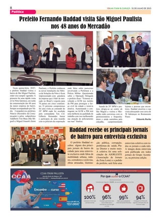 8 FOLHA ITAIM & CURUÇÁ - 31 DE JULHO DE 2015
Política
O prefeito Haddad re-
cebeu alguns dos princi-
pais jornais de bairro da
cidade para uma entrevis-
ta exclusiva onde falou de
mobilidade urbana, rada-
res, corredores e ciclovias,
obras atrasadas, ilumina-
Haddad recebe os principais jornais
de bairro para entrevista exclusiva
ção pública, corrupção,
problemas da saúde, Pla-
no Diretor e muito mais.
A coletiva foi uma soli-
citação da AJORLESTE
(Associação de Jornais
da Zona Leste) e a pedido
do prefeito, será feita uma
Nesta quinta-feira, 30/07,
o prefeito Haddad visitou o
bairro de São Miguel Paulista,
onde veio cumprir agendas: A
primeira fui uma rápida visita
à Cia Nitro Química, em razão
da comemoração dos 80 anos
da maior empresa do bairro.
Sempre acompanhado por Ná-
dia Campeão(vice-prefeita),
Núncio (Secretário de Comu-
nicação) e pelos subprefeitos
Adalberto Tim Maia (São Mi-
guel) e Miguel Gianetti (Itaim
Prefeito Fernando Haddad visita São Miguel Paulista
nos 48 anos do Mercadão
entrevista coletiva com to-
dos os jornais a cada mês.
A íntegra desta entrevista
será publicada em todos
jornais do Grupo Aconte-
ce, na próxima edição.
Paulista), o Prefeito conheceu
as novas instalações da Fábri-
ca de Soluções da Nitro e ficou
impressionado com grandeza
da empresa que é líder de mer-
cado no Brasil e exporta para
70 países em cinco continen-
tes. O próximo compromisso
foi uma visita ao comando do
29° BPM onde foi recebido
pelo comandante Ten. Cel.
Gilberto Hernandes Junior
e participou de uma reunião
com os policiais da corporação
onde falou sobre parecerias
envolvendo a Prefeitura e a
Policia Militar. Questionado
sobre a Operação Delegada
o prefeito disse: “Estamos ni-
velando a GCM nos moldes
da PM para prestigiar a for-
ça civil da cidade e torná-la
atrativa. Aumentando o con-
tingente na GCM a PM terá
uma melhoria na qualidade de
trabalho com isso melhorando
sua atuação de policiamento
nas ruas” finaliza.
Saindo do 29° BPM o pre-
feito dirigiu-se ao centro de
São Miguel e visitou o Mer-
cadão onde conversou com os
permissionários e frequenta-
dores e ainda caminhou pelo
calçadão, cumprimentando
lojistas e pessoas que encon-
trava. Haddad encerrou a sua
visita almoçando com cerca de
50 lideranças no Restaurante
Piassi.
Eduardo Rocha
 