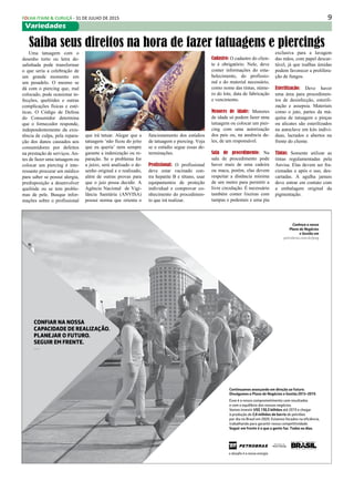 9FOLHA ITAIM & CURUÇÁ - 31 DE JULHO DE 2015
Variedades
Conheça o nosso
Plano de Negócios
e Gestão em
petrobras.com.br/png
Continuamos avançando em direção ao futuro.
Divulgamos o Plano de Negócios e Gestão 2015-2019.
Esse é o nosso comprometimento com resultados
e com o equilíbrio dos nossos negócios.
Vamos investir US$ 130,3 bilhões até 2019 e chegar
à produção de 2,8 milhões de barris de petróleo
por dia no Brasil em 2020. Estamos focados na eﬁciência,
trabalhando para garantir nossa competitividade.
Seguir em frente é o que a gente faz. Todos os dias.
CONFIAR NA NOSSA
CAPACIDADE DE REALIZAÇÃO.
PLANEJAR O FUTURO.
SEGUIR EM FRENTE.
—
Uma tatuagem com o
desenho torto ou letra de-
salinhada pode transformar
o que seria a celebração de
um grande momento em
um pesadelo. O mesmo se
dá com o piercing que, mal
colocado, pode ocasionar in-
fecções, quelóides e outras
complicações físicas e esté-
ticas. O Código de Defesa
do Consumidor determina
que o fornecedor responde,
independentemente da exis-
tência de culpa, pela repara-
ção dos danos causados aos
consumidores por defeitos
na prestação de serviços. An-
tes de fazer uma tatuagem ou
colocar um piercing é inte-
ressante procurar um médico
para saber se possui alergia,
predisposição a desenvolver
quelóide ou se tem proble-
mas de pele. Busque infor-
mações sobre o profissional
Saiba seus direitos na hora de fazer tatuagens e piercings
que irá tatuar. Alegar que a
tatuagem ‘não ficou do jeito
que eu queria’ nem sempre
garante a indenização ou re-
paração. Se o problema for
a juízo, será analisado o de-
senho original e o realizado,
além de outras provas para
que o juiz possa decidir. A
Agência Nacional de Vigi-
lância Sanitária (ANVISA)
possui norma que orienta o
funcionamento dos estúdios
de tatuagem e piercing. Veja
se o estúdio segue essas de-
terminações.
Profissional: O profissional
deve estar vacinado con-
tra hepatite B e tétano, usar
equipamentos de proteção
individual e comprovar co-
nhecimento do procedimen-
to que irá realizar.
Cadastro: O cadastro do clien-
te é obrigatório. Nele, deve
conter informações do esta-
belecimento, do profissio-
nal e do material necessário,
como nome das tintas, núme-
ro do lote, data de fabricação
e vencimento.
Menores de idade: Menores
de idade só podem fazer uma
tatuagem ou colocar um pier-
cing com uma autorização
dos pais ou, na ausência de-
les, de um responsável.
Sala de procedimento: Na
sala de procedimento pode
haver mais de uma cadeira
ou maca, porém, elas devem
respeitar a distância mínima
de um metro para permitir a
livre circulação. É necessário
também conter lixeiras com
tampas e pedestais e uma pia
exclusiva para a lavagem
das mãos, com papel descar-
tável, já que toalhas úmidas
podem favorecer a prolifera-
ção de fungos.
Esterilização: Deve haver
uma área para procedimen-
tos de desinfecção, esterili-
zação e assepsia. Materiais
como o jato, partes da má-
quina de tatuagem e pinças
ou alicates são esterilizados
na autoclave em kits indivi-
duas, lacrados e abertos na
frente do cliente.
Tintas: Somente utilizar as
tintas regulamentadas pela
Anvisa. Elas devem ser fra-
cionadas e após o uso, des-
cartadas. A agulha jamais
deve entrar em contato com
a embalagem original da
pigmentação.
 