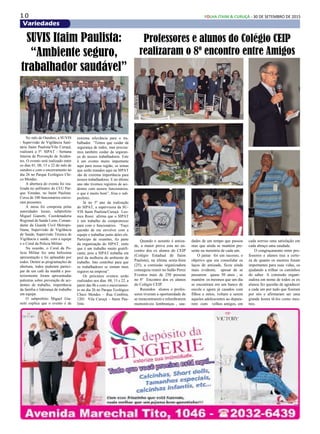 1 0 FOLHA ITAIM & CURUÇÁ - 30 DE SETEMBRO DE 2015
Variedades
No mês de Outubro, a SUVIS
- Supervisão de Vigilância Sani-
tária Itaim Paulista/Vila Curuçá,
realizará a 5ª. SIPAT - Semana
Interna de Prevenção de Aciden-
tes. O evento será realizado entre
os dias 01, 08, 15 e 22 do mês de
outubro e com o encerramento no
dia 26 no Parque Ecológico Chi-
co Mendes.
A abertura do evento foi rea-
lizada no anfiteatro do CEU Par-
que Veredas, no Itaim Paulista.
Cerca de 100 funcionários estive-
ram presentes.
A mesa foi composta pelas
autoridades locais; subprefeito
Miguel Gianetti, Coordenadoria
Regional de Saúde Leste, Coman-
dante da Guarda Civil Metropo-
litana, Supervisão de Vigilância
de Saúde, Supervisão Técnica de
Vigilância e saúde, com a equipe
e o Coral da Policia Militar.
Na ocasião, o Coral da Po-
lícia Militar fez uma belíssima
apresentação e foi aplaudido por
todos. Dentre as programações de
abertura, todos puderam partici-
par de um café da manhã e pos-
teriormente foram apresentadas
palestras sobre prevenção de aci-
dentes de trabalho, importância
da família e liderança de trabalho
em equipe.
O subprefeito Miguel Gia-
netti explica que o evento é de
Quando o assunto é amiza-
de, a maior prova esta no en-
contro dos ex alunos do CEIP
(Colégio Estadual de Itaim
Paulista), na última sexta-feira
(25), a comissão organizadora
conseguiu reunir no Salão Perez
Eventos mais de 250 pessoas
no 8º Encontro dos ex alunos
do Colégio CEIP.
Reunidos alunos e profes-
sores tiveram a oportunidade de
se reencontrarem e relembrarem
memoráveis lembranças , sau-
SUVIS Itaim Paulista:
“Ambiente seguro,
trabalhador saudável”
extrema relevância para o tra-
balhador. “Temos que cuidar da
segurança de todos, mas precisa-
mos também cuidar da seguran-
ça de nossos trabalhadores. Este
é um evento muito importante
aqui para nossa região, os temas
que serão tratados aqui na SIPAT
são de extrema importância para
nossos trabalhadores. E no último
ano não tivemos registros de aci-
dentes com nossos funcionários,
o que é muito bom”, frisa o sub-
prefeito.
Já no 5º ano da realização
do SIPAT, a supervisora da SU-
VIS Itaim Paulista/Curuçá Leo-
nice Rossi afirma que o SIPAT
é um trabalho de compromisso
para com o funcionários. “Faço
questão de me envolver com a
equipe e trabalhar junto deles ele.
Participo de reuniões, fiz parte
da organização do SIPAT, sinto
que é um trabalho muito gratifi-
cante, pois a SIPAT trabalha em
prol da melhoria do ambiente de
trabalho. Isto contribui para que
os trabalhadores se sintam mais
seguros na empresa”.
Os próximos eventos serão
realizados nos dias 08, 15 e 22, a
partir das 8h e com o encerramen-
to no dia 26 no Parque Ecológico
Chico Mendes – Rua Cembira,
1201 Vila Curuçá – Itaim Pau-
lista.
Professores e alunos do Colégio CEIP
realizaram o 8º encontro entre Amigos
dades de um tempo que passou
mas que ainda se mantém pre-
sente na memória de cada um.
O jantar foi um sucesso, o
objetivo que era consolidar os
laços de amizade, ficou ainda
mais evidente, apesar de se
passarem quase 50 anos , se
mantém os mesmos que um dia
se encontram em um banco de
escola e agora já casados com
filhos e netos, voltam a serem
aqueles adolescentes ao depara-
rem com velhos amigos, em
cada sorriso uma satisfação em
cada abraço uma saudade.
O congraçamento entre pro-
fessores e alunos traz a certe-
za de quanto os mestres foram
importantes para suas vidas, os
ajudando a trilhar os caminhos
do saber. A comissão organi-
zadora em nome de todos os ex
alunos fez questão de agradecer
a cada um por tudo que fizeram
por nós e afirmaram ser uma
grande honra tê-los como mes-
tres.
 