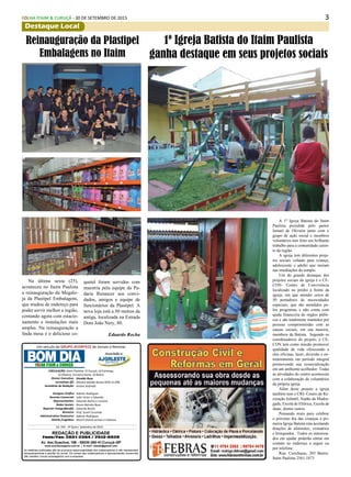 3FOLHA ITAIM & CURUÇÁ - 30 DE SETEMBRO DE 2015
Destaque Local
Diretor Executivo:
Jornalistas (fl):
Assistênte de Redação:
Designer Gráfico
Gerente Comercial:
Representantes:
Redes Sociais:
Reporter Fotográfico(fl):
Revisora:
Administrativo Financeiro:
Distrib./Logistica:
Divaldo Rosa
Silmara Galvão Nunes-MTb 51.096
Ariane Andrade
Ademir Rodrigues
João Victor e Eduardo
Eduardo Rocha e Luciana
Bruno Barreto Rosa
Eduardo Rocha
Prof. Suseli Corumba
Ademir Rodrigues
MULTI-Distrib.Jornais e Folhetos
As matérias publicadas são de exclusiva responsabilidade dos colaboradores e não representam
necessariamente a opinião do Jornal. Os nomes dos colaboradores e representantes comerciais
não mantém vínculo empregatício com a empresa.
REDAÇÃO E PUBLICIDADE
Fone/Fax: 2031-2364 / 2513-0928
Av. dos Guachos, 166 - 08030-360-Vl.Curuçá–SP
www.aconteceagora.com.br | E-mail: raleste@gmail.com
CIRCULAÇÃO: Itaim Paulista, Vl Curuçá, Jd Camargo,
Jd Oliveira, Encostra Norte, Jd Robrú,
Um veículo do GRUPO ACONTECE de Jornais e Revistas
Associado a:
Ed. 245 - 2ª Quinz. Setembro de 2015
FOLHA ITAIM & CURUÇÁ
A 1º Igreja Batista do Itaim
Paulista presidida pelo pastor
Ismael de Oliveira junto com o
grupo de ação social e membros
voluntários tem feito um brilhante
trabalho para a comunidade caren-
te da região.
A igreja tem diferentes proje-
tos sociais voltado para criança,
adolescente e adulto que moram
nas imediações do templo.
Um do grande destaque dos
projetos sociais da igreja é o CE-
CON- Centro de Convivência
localizado no prédio à frente da
igreja, em que atender cerca de
50 portadores de necessidades
especiais, que são atendidos pe-
los programas e não conta com
ajuda financeira de órgãos públi-
cos e são totalmente mantidos por
pessoas comprometidas com as
causas sociais, em sua maioria,
membros da Batista. Segundo os
coordenadores do projeto, o CE-
CON tem como missão promover
qualidade de vida oferecendo a
eles oficinas, lazer, diversão e en-
tretenimento em período integral
promovendo sua ressocialização
em um ambiente acolhedor. Todas
as atividades do centro acontecem
com a colaboração de voluntários
da própria igreja.
Além deste projeto a igreja
também tem o CRI- Centro de Re-
creação Infantil, Sopão da Madru-
gada, Escola de Elétrica, Escola de
skate, dentre outros.
Pensando nisto para celebrar
o próximo dia das crianças a pri-
meira Igreja Batista esta aceitando
doações de alimentos, vestuários
e brinquedos. Todos os interessa-
dos em ajudar poderão entrar em
contato no endereço a seguir ou
por telefone:
Rua: Curicharas, 203 Bairro:
Itaim Paulista 2561-1873
1º Igreja Batista do Itaim Paulista
ganha destaque em seus projetos sociais
Na última sexta (25),
aconteceu no Itaim Paulista
a reinauguração da Megalo-
ja da Plastipel Embalagens,
que mudou de endereço para
poder servir melhor a região,
contando agora com estacio-
namento e instalações mais
amplas. Na reinauguração a
linda mesa e o delicioso co-
Reinauguração da Plastipel
Embalagens no Itaim
quetel foram servidos com
maestria pela equipe da Pa-
daria Renascer aos convi-
dados, amigos e equipe de
funcionários da Plastipel. A
nova loja está a 50 metros da
antiga, localizada na Estrada
Dom João Nery, 80.
Eduardo Rocha
 
