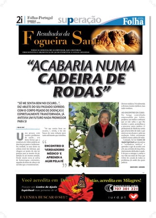 2i |           DOMINGO
               21 • MARÇO • 2010                       superação



              “ACABARIA NUMA
                CADEIRA DE
                  RODAS”
 “SÓ ME SENTIA BEM NO ESCURO...”,                                                   diversos médicos. Foi submetida
 DIZ ARLETE DO SEU PASSADO SOFRIDO.                                                 a diversos exames médicos, mas
                                                                                    nada resultava.
 COM O CORPO PEJADO DE DOENÇAS E
                                                                                    AO ENCONTRO DA CURA
 ESPIRITUALMENTE TRANSTORNADA, JÁ                                                   Na long a c a m i n h a d a
 ANTEVIA UM FUTURO NADA PROMISSOR                                                   empreendida por Arlete,
                                                                                    perplexo, um médico confessou
 PARA SI                                                                            que já não sabia o que lhe
                                                                                    receitar e, assim, aconselhou-a
 NILZA VAZ
                                                                                    a procurar outro médico. O
nilza.redaccao@folhadeportugal.pt     “Só me sentia bem no                          proﬁssional da Medicina sentia




U
                                    escuro...”, revela, e foi em                    que já havia feito de tudo o que
            ma pessoa com           busca de uma solução para                       estava ao seu alcance e, pela sua
            muitos problemas        tanto sofrimento que consultou                  avaliação, Arlete certamente
            de saúde... era                                                         acabaria numa cadeira de rodas.
            desta forma que a                                                          Contudo, foi no Centro de
existência de Arlete poderia ser                                                    Ajuda Espiritual que encontrou
descrita por quem a conhecesse.                                                     o “verdadeiro médico” e
Na verdade, as suas dores na          ENCONTREI O                                   aprendeu a agir de acordo com
coluna eram tão intensas, que                                                       a fé, nas correntes de terça-feira,
chegava ao ponto de não ter           'VERDADEIRO                                   inteiramente dedicadas à saúde.
posição para se manter de pé,           MÉDICO' E                                   E foi por se entregar e conﬁar a
deitada ou até mesmo sentada.                                                       sua vida nas mãos de Deus que
Desde muito nova já sofria              APRENDI A                                   Arlete foi curada de todos os
de hemorragias constantes,                                                          problemas de saúde dos quais
                                       AGIR PELA FÉ
                                                                     FOTO: CEDIDA




seguidas de dores de cabeça e de                                                    padecia.
ouvidos que a transtornavam.
                                                                                                 ARLETE NEVES - SANTARÉM



                                                                                                                    PUB
 