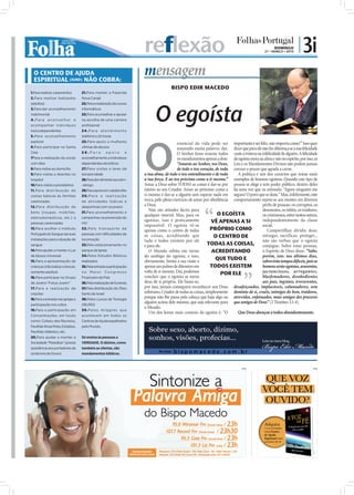 reflexão                                                                      DOMINGO
                                                                                                                                               21 • MARÇO • 2010
                                                                                                                                                                    | 3i
  O CENTRO DE AJUDA
  ESPIRITUAL (IURD) NÃO COBRA:
                                                                       mensagem
                                                                                       BISPO EDIR MACEDO
1.Para realizar casamentos        21.Para manter a Fazenda
2.Para realizar batizados         Nova Canaã




                                                                             O egoísta
(adultos)                         22.Para a realização de cursos
3.Para dar aconselhamento         informáticos
matrimonial                       23.Para aconselhar e apoiar
4.Para aconselhar e               na escolha de uma carreira
acompanhar indivíduos             profissional
toxicodependentes                 2 4 . P a r a a t e n d i m e n to




                                                                       O
5.Para aconselhamento             telefónico 24 horas
pastoral                          25.Para apoio a mulheres
                                                                                           essencial da vida pode ser importante é ser feliz, não importa como!” Isso quer
6.Para participar na Santa        vítimas de abusos                                        resumido numa palavra: dar. dizer que para ele não faz diferença se a sua felicidade
Ceia                              26.Para           apoio         e                        O Senhor Jesus resume todos custe a tristeza ou infelicidade de alguém. A felicidade
7Para a realização da unção       aconselhamento a indivíduos                              os mandamentos apenas a dois: do egoísta mora na alma e não no espírito, por isso, as
com óleo                          dependentes alcoólicos                                   “Amarás ao Senhor, teu Deus, Leis e os Mandamentos Divinos não podem jamais
8.Para visitas ao domicílio       27.Para visitas a lares de                               de todo o teu coração, de toda cercear o prazer que agrada a carne.
9.Para visitas a doentes no       terceira idade                       a tua alma, de todo o teu entendimento e de toda      A política é um dos cenários que reúne mais
hospital                          28.Para dar alimento aos sem-        a tua força. E ao teu próximo como a ti mesmo.” exemplos de homens egoístas. Quando este tipo de
10.Para visitas a presidiários    -abrigo                              Amar a Deus sobre TODAS as coisas é dar-se por pessoa se elege e tem poder público, dentro deles
11.Para distribuição de           29.Para apoio em catástrofes         inteiro ao seu Criador. Amar ao próximo como a há uma voz que os estimula: “Agora ninguém me
cestas básicas às famílias        30.Para a realização                 si mesmo é dar-se a alguém sem esperar nada em segura! O povo que se dane.” Mas, infelizmente, este
carenciadas                       de atividades lúdicas e              troca, pelo pleno exercício de amar por obediência comportamento repete-se aos montes em diversos
12.Para distribuição de           desportivas com os jovens
                                                                       a Deus.                                                              perﬁs de pessoas: os corruptos, os
                                  31.Para aconselhamento e
                                                                          Não são atitudes fáceis para                                      desonestos, os inﬁéis, os traidores,
bens (roupas, mobílias,
                                                                       qualquer mortal. Mas, para os                O EGOÍSTA               os criminosos, entre tantos outros,
eletrodomésticos, etc.) a         campanhas na prevenção do
pessoas carenciadas               HIV
                                                                       egoístas, isso é praticamente            VÊ APENAS A SI              independentemente da classe
                                                                       impossível. O egoísta vê-se                                          social.
13.Para acolher o Instituto       32 .Pelo transpor te de
                                                                       apenas como o centro de todas            PRÓPRIO COMO                   Compartilhar, dividir, doar,
Português do Sangue nas suas      pessoas com dificuldades de          as coisas, acreditando que                O CENTRO DE                entregar, sacrificar, proteger...
instalações para a doação de      locomoção                            tudo e todos existem por ele                                         não são verbos que o egoísta
sangue                            33.Pelo estacionamento no            e para ele.                            TODAS AS COISAS, conjugue. Sobre estas pessoas,
14.Para ajudar a manter o Lar     parque da Igreja                        O Mundo orbita em torno               ACREDITANDO                 o Espírito de Deus disse: “Sabe,
de Idosos Universal               34.Pelos Estudos Bíblicos            do umbigo do egoísta, e isso,                                        porém, isto: nos últimos dias,
15.Para a apresentação de         realizados                           obviamente, limita a sua visão a
                                                                                                                  QUE TUDO E                sobrevirão tempos difíceis, pois os
crianças (não batiza crianças,    35.Pela entrada e participação       apenas um palmo de diâmetro em           TODOS EXISTEM               homens serão egoístas, avarentos,
somente adultos)                  no Maior Congresso                   volta de si mesmo. Daí, podemos               POR ELE                jactanciosos, arrogantes,
16.Para participar no Grupo       Financeiro do País                   concluir que o egoísta se torna                                      blasfemadores, desobedientes
de Jovens "Força Jovem"           36.Pela realização de funerais       deus de si próprio. Ele basta-se,                                    aos pais, ingratos, irreverentes,
17.Para a realização de           37.Pela distribuição do Óleo         por isso, jamais conseguirá reconhecer um Deus desafeiçoados, implacáveis, caluniadores, sem
orações                           Santo de Israel                      soberano, Criador de todas as coisas, simplesmente domínio de si, cruéis, inimigos do bem, traidores,
18.Para a entrada nas igrejas e   38.Pelos cursos de Teologia
                                                                       porque não lhe passa pela cabeça que haja algo ou atrevidos, enfatuados, mais amigos dos prazeres
participação nos cultos           (IBURD)
                                                                       alguém acima dele mesmo, que seja relevante para que amigos de Deus” (2 Timóteo 3.1-4).
                                                                       o Mundo.
19.Para a participação em         39.Pelos milagres que
                                                                          Um dos lemas mais comuns do egoísta é: “O          Que Deus abençoe a todos abundantemente.
Concentrações, em locais          acontecem em todos os
como: Coliseu dos Recreios,       Centros de Ajuda espalhados
Pavilhão Rosa Mota, Estádios,     pelo Mundo.
Pavilhão Atlântico, etc.
20.Para ajudar a manter a         Só ensina às pessoas a
Sociedade “Pestallozi” (presta    VERDADE. O dízimo, como
assistência aos portadores da     também as ofertas, são
síndrome de Down)                 mandamentos bíblicos.



                                                                                                                                  PUB                                        PUB
 