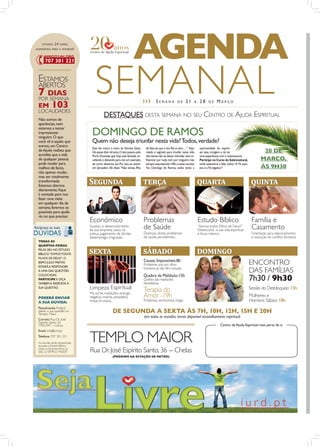 ESTAMOS    24   HORAS
DISPONÍVEIS PARA O ATENDER !


                                                                      AGENDA
 ESTAMOS
 ABERTOS
 7 DIAS
 POR SEMANA
 EM
 LOCALIDADES
            103
                                     SEMANAL                                    ›››      SEMANA             DE     21     A    28     DE     MARÇO


 Não somos de
                                            DESTAQUES DESTA SEMANA NO SEU CENTRO DE AJUDA ESPIRITUAL
 aparências, nem

                                   DOMINGO DE RAMOS
 estamos a tentar
 impressionar
 ninguém. O que
 você vê é aquilo que              Quem não deseja triunfar nesta vida? Todos, verdade?
 somos, um Centro
                                   Este dia marca o início da Semana Santa.      de Sião, eis que o teu Rei aí vem,…”. Aqui    oportunidade de expres-
 de Ajuda realista que             Há quase dois mil anos, Cristo passou pela    reside o segredo para triunfar nesta vida,    sar essa coragem e de ter                           28 DE
 acredita que a vida               Porta Dourada, que hoje está fechada, tri-    não temer, não se deixar intimidar nem in-    uma experiência com o sobrenatural.
 de qualquer pessoa                unfando e deixando para nós um exemplo,       ﬂuenciar por nada nem por ninguém, mas        Participe no Curso do Sobrenatural,                MARÇO,
 pode mudar para                   de como devemos ser. Por isso, ao entrar      sempre expressando n’Ele a nossa certeza.     onde estaremos a falar sobre “A Fé posi-
 melhor, de facto,                 em Jerusalém, Ele disse: “Não temas, ﬁlha     No Domingo de Ramos, todos terão a            tiva e a Fé negativa”!                             ÀS 9H30
 não apenas mudar,
 mas ser totalmente
 transformada.
 Estamos abertos
                                  S������                                       �����                                         ������                                       ������
 diariamente, ﬁque
 à vontade para nos
 fazer uma visita
 em qualquer dia da
 semana, faremos os
 possíveis para ajudá-
 -lo no que precisar.
                                  Económico                                     Problemas                                     Estudo Bíblico                               Família e
                                  Sucesso e desenvolvimento
                                  da sua empresa, casos na                      de Saúde                                      “Somos todos Filhos de Deus?”
                                                                                                                              Desenvolva a sua vida espiritual             Casamento
                                  Justiça, pagamento de dívidas,                Doenças, dores, problemas                     e força interior...                          Orientação para relacionamentos
                                  desemprego, imigração...                      de saúde persistentes...                                                                   e resolução de conﬂitos familiares
 TODAS AS
 QUARTAS-FEIRAS,
 PELAS 20H, NO ESTUDO
 BÍBLICO “SOMOS TODOS             �����                                         ������                                        �������
 FILHOS DE DEUS?”, O
                                                                                Causas Impossíveis-8h
 BISPO JÚLIO FREITAS
 ESTARÁ A RESPONDER
                                                                                Problemas que aos olhos                                                                   ENCONTRO
 A UMA DAS QUESTÕES
                                                                                humanos já não têm solução
                                                                                                                                                                          DAS FAMÍLIAS
                                                                                Quebra da Maldição-15h
                                                                                                                                                                          7h30 / 9h30
 COLOCADAS.
 PARTICIPE E OIÇA                                                               Quebra das maldições
 TAMBÉM A RESPOSTA À                                                            hereditárias
 SUA QUESTÃO.                     Limpeza Espiritual                            Terapia do                                                                                Sessão do Desbloqueio 15h
                                  Má sorte, maldições, energia
 PODERÁ ENVIAR                    negativa, insónia, pesadelos,                 Amorsentimentais, brigas
                                                                                          -19h                                                                            Mulheres e
 A SUA DÚVIDA:                    inveja, bruxaria...                           Problemas                                                                                 Homens Sábios 18h
 Pessolmente: Poderá
 deixar a sua questão no
 Templo Maior
                                                    DE SEGUNDA A SEXTA ÀS 7H, 10H, 12H, 15H E 20H
                                                                                (em todas as reuniões, temos disponível aconselhamento espiritual)
 Correio: Rua Dr. José
 Espírito Santo, 36
 1950-047 - Lisboa                                                                                                                              Centro de Ajuda Espiritual mais perto de si



                                  TEMPLO MAIOR
 Email: info@iurd.pt
 Telefone: 707 301 221
 As dúvidas serão esclarecidas,
 durante o Estudo Bíblico,
 todas as Quartas-Feiras, às
 20h, no TEMPLO MAIOR             Rua Dr. José Espírito Santo, 36 - Chelas
                                                    (PRÓXIMO DA ESTAÇÃO DE METRO)
 
