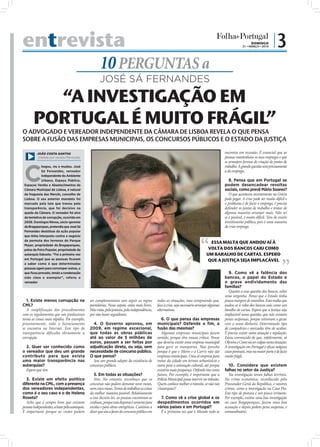 entrevista                                                                                                                                                              DOMINGO
                                                                                                                                                                  21 • MARÇO • 2010
                                                                                                                                                                                         |3
                                                              10 PERGUNTAS a
                                                              JOSÉ SÁ FERNANDES

         “A INVESTIGAÇÃO EM
       PORTUGAL É MUITO FRÁGIL”
O ADVOGADO E VEREADOR INDEPENDENTE DA CÂMARA DE LISBOA REVELA O QUE PENSA
SOBRE A FUSÃO DAS EMPRESAS MUNICIPAIS, OS CONCURSOS PÚBLICOS E O ESTADO DA JUSTIÇA

          JOÃO COSTA SANTOS                                                                                                                          encontra em recessão. É essencial que as
           (cedida por revista Plenitude)                                                                                                            pessoas mantenham os seus empregos e que
                                                                                                                                                     se arranjem formas de criação de postos de



 C
             hegou, viu e mudou. José                                                                                                                trabalho. A grande questão será precisamente
             Sá Fernandes, vereador                                                                                                                  a do emprego.
             independente do Ambiente
             Urbano, Espaço Público,                                                                                                                    8. Pensa que em Portugal se
 Espaços Verdes e Abastecimentos da                                                                                                                  podem desencadear revoltas
 Câmara Municipal de Lisboa, é natural                                                                                                               sociais, como prevê Mário Soares?
 da freguesia das Mercês, concelho de                                                                                                                   O que aconteceu recentemente na Grécia
 Lisboa. O seu anterior mandato foi                                                                                                                  pode pegar. A crise pode ser muito difícil e
 marcado pela luta que travou pela                                                                                                                   o problema é de facto o emprego, é preciso
 transparência, que foi decisivo na                                                                                                                  defender os postos de trabalho e tentar de
 queda da Câmara. O vereador foi alvo                                                                                                                alguma maneira arranjar mais. Não sei
 da tentativa de corrupção, ocorrida em                                                                                                              se é possível, é muito difícil. Tem de existir
 2006. Domingos Névoa, sócio-gerente                                                                                                                 investimento público, pois é uma maneira
 da Bragaparques, pretendia que José Sá                                                                                                              de criar emprego.
 Fernandes desistisse da ação popular
 que tinha interposto contra o negócio
 da permuta dos terrenos do Parque
                                                                                                                                          ESSA MALTA QUE ANDOU AÍ À
 Mayer, propriedade da Bragaparques,
 pelos da Feira Popular, propriedade da                                                                                                  VOLTA DOS BANCOS CAIU COMO
 autarquia lisboeta. “Foi a primeira vez                                                                                                UM BARALHO DE CARTAS. ESPERO
 em Portugal que as pessoas ﬁcaram                                                                                                      QUE A JUSTIÇA SEJA IMPLACÁVEL
 a saber como é que determinadas
 pessoas agem para corromper outras, o
 que ﬁcou provado, tendo a condenação                                                                                                                   9. Como vê a falência dos
 sido clara e exemplar”, referiu o                                                                                                                   bancos, o papel do Estado e
                                                 FOTO: D.R.




 vereador                                                                                                                                            o grave endividamento das
                                                                                                                                                     famílias?
                                                                                                                                                        Quanto a essa questão dos bancos, achei
                                                                                                                                                     uma vergonha. Penso que o Estado tinha
   1. Existe menos corrupção na                     ser complementares sem seguir as regras         todas as situações, mas compreendo que,          pouca margem de manobra. Essa malta que
CML?                                                partidárias. Nesse aspeto, estão mais livres.   face à crise, seja necessário arranjar algumas   andou aí à volta dos bancos caiu como um
   A simplificação dos procedimentos                Pela visão, pela postura, pela independência,   alternativas.                                    baralho de cartas. Espero que a Justiça seja
com os regulamentos que nós produzimos              por não haver seguidismo.                                                                        implacável nessa questão, que não existam
torna as coisas mais rápidas. Por exemplo,                                                             6. O que pensa das empresas                   penas suspensas, porque estiveram a gozar
presentemente, todo o licenciamento                   4. O Governo aprovou, em                      municipais? Defende o fim, a                     com o nosso dinheiro. Determinado tipo
se encontra na Internet. Este tipo de               2009, em regime excecional,                     fusão das mesmas?                                de compadrios e amizades têm de acabar.
transparência dificulta obviamente a                que todas as obras públicas                        Algumas empresas municipais fazem             É preciso existir outra atuação e regulação.
corrupção.                                          até ao valor de 5 milhões de                    sentido, porque têm massa crítica. Penso         Estou convencido de que, infelizmente, só
                                                    euros, passam a ser feitas por                  que deveria existir uma empresa municipal        Oliveira e Costa vai ter culpas nesta situação.
  2. Quer ser conhecido como                        adjudicação direta, ou seja, sem                para gerir os transportes. Não percebo           A investigação em Portugal é eﬁcaz nalguns
o vereador que deu um grande                        necessidade de concurso público.                porque é que o Metro e a Carris não são          casos pontuais, mas na maior parte é de facto
contributo para que exista                          O que pensa?                                    empresas municipais. Uma só empresa para         muito frágil.
uma maior transparência nas                           Sou um grande adepto da existência de         tratar da cidade em termos urbanísticos e
autarquias?                                         concursos públicos.                             outra para a animação cultural, até porque          10. Considera que existem
  Espero que sim.                                                                                   existiria mais poupança. Defendo isto como       falhas no setor da Justiça?
                                                       5. Em todas as situações?                    futuro. Por exemplo, é importante que a             Na investigação temos falhas terríveis.
   3. Existe um efeito político                        Sim. No entanto, reconheço que os            Polícia Municipal possa intervir no trânsito.    No crime económico, reconhecido pelo
diferente na CML, com a presença                    concursos não podem demorar nove meses,         Quem conhece melhor o trânsito, se não nós       Procurador-Geral da República, e noutros
dos vereadores independentes,                       nem cinco meses. Temos de trabalhar as coisas   (Autarquia)?                                     crimes, como a investigação na Casa Pia.
como é o seu caso e o de Helena                     da melhor maneira possível. Relativamente                                                        Este tipo de postura é um pouco irritante.
Roseta?                                             a esse decreto-lei, as pessoas encontram-se       7. Como vê a crise global e os                 Por exemplo, existiu uma boa investigação
   Acho que é sempre bom que existam                confusas, porque essa dispensa é somente para   despedimentos ocorridos em                       no caso Bragaparques, fazem uma boa
pessoas independentes, a lutar pela autarquia.      escolas e para obras energéticas. Continuo a    vários países e em Portugal?                     acusação e depois pedem pena suspensa, é
É importante porque as visões podem                 dizer que sou a favor do concurso público em      É a primeira vez que o Mundo todo se           extraordinário.
 