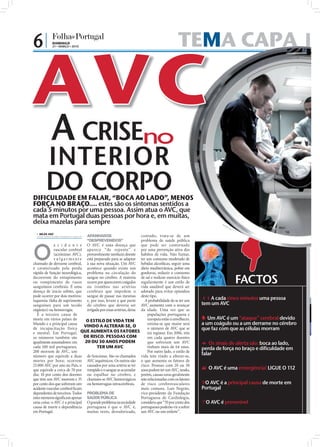 6|           DOMINGO
             21 • MARÇO • 2010                                                           TEMA CAPA
                                                                                            A



            A CRISEno
        INTERIOR
        DO CORPO
DIFICULDADE EM FALAR, “BOCA AO LADO”, MENOS
FORÇA NO BRAÇO.... estes são os sintomas sentidos a
cada 5 minutos por uma pessoa. Assim atua o AVC, que
mata em Portugal duas pessoas por hora e, em muitas,
deixa mazelas para sempre                                                                                       FO
                                                                                                                  TO
                                                                                                                       S:
                                                                                                                          D.
                                                                                                                             R   .


   NILZA VAZ
  nilza.redaccao@folhadeportugal.pt   APANHADOS               contudo, trata-se de um
                                      “DESPREVENIDOS”         problema de saúde pública



O
             a c i d e n t e          O AVC é uma doença que  que pode ser contornado              
             vascular cerebral        aparece “de repente” e  por uma prevenção ativa dos
             (acrónimo: AVC),                                 hábitos de vida. Não fumar,
                                      provavelmente nenhum doente
             v ulgarmente             está preparado para se adaptar
                                                              ter um consumo moderado de
chamado de derrame cerebral,          à sua nova situação. Um AVC
                                                              bebidas alcoólicas, seguir uma
é caraterizado pela perda             acontece quando existe um
                                                              dieta mediterrânica, pobre em
rápida de função neurológica,         problema na circulação do
                                                              gorduras, reduzir o consumo
decorrente do entupimento
ou rompimento de vasos
sanguíneos cerebrais. É uma
                                      sangue no cérebro. A maioria
                                                              de sal e realizar exercício físico
                                      ocorre por aparecerem coágulos
                                      ou trombos nas artérias
                                                              regularmente é um estilo de
                                                              vida saudável que deverá ser
                                                                                                                                     FACTOS
doença de início súbito, que          cerebrais que impedem o adotado para evitar episódios
pode ocorrer por dois motivos:        sangue de passar nas mesmas
                                                              deste tipo.
isquemia (falta de suprimento         e, por isso, levam a que parte
                                                                 A probabilidade de se ter um          A cada cinco minutos uma pessoa
sanguíneo para um tecido              do cérebro que deveria ser
                                                              AVC aumenta com o avançar                tem um AVC
orgânico) ou hemorragia.                                      da idade. Uma vez que as
                                      irrigada por essas artérias, deixe
   É a terceira causa de                                          populações portuguesa e
morte em vários países do        O ESTILO DE VIDA TEM             europeia estão a envelhecer,          Um AVC é um “ataque” cerebral devido
Mundo e a principal causa
                                VINDO A ALTERAR-SE, O
                                                                  estima-se que maior será             a um coágulo ou a um derrame no cérebro
de incapacitação física                                           o número de AVC que se               que faz com que as células morram
e mental. Em Portugal, QUE AUMENTA OS FATORES                     irá registar. Em 2006, três
os números também são           DE RISCO. PESSOAS COM             em cada quatro doentes
igualmente assustadores: em     20 OU 30 ANOS PODEM               que sofreram um AVC                   Os sinais de alerta são: boca ao lado,
cada 100 mil portugueses,             TER UM AVC                  tinham mais de 64 anos.              perda de força no braço e dificuldade em
200 morrem de AVC, um                                             Por outro lado, o estilo de
número que equivale a duas de funcionar. São os chamados vida tem vindo a alterar-se,                  falar
mortes por hora; ocorrem AVC isquémicos. Os outros são o que aumenta os fatores de
25.000 AVC por ano no País, o causados por uma artéria se ter risco. Pessoas com 20 ou 30
que equivale a cerca de 70 por rompido e o sangue se acumular anos podem ter um AVC, tendo,             O AVC é uma emergência! LIGUE O 112
dia; 10 por cento dos doentes ou espalhar no cérebro, e porém, causas raras geralmente
que têm um AVC morrem e 35 chamam-se AVC hemorrágicos não relacionadas com os fatores
por cento dos que sofreram um ou hemorragias intracerebrais. de risco cerebrovasculares                O AVC é a principal causa de morte em
acidente vascular cerebral ﬁcam                               mais comuns. Luís Negrão,                Portugal
dependentes de terceiros. Todos PROBLEMA DE                   vice-presidente da Fundação
estes números signiﬁcam apenas SAÚDE PÚBLICA                  Portuguesa de Cardiologia,
uma coisa: o AVC é a principal O grande problema na sociedade considera que “70 por cento dos          O AVC é prevenível
causa de morte e dependência portuguesa é que o AVC é, portugueses poderão vir a sofrer
em Portugal.                     muitas vezes, desvalorizado, um AVC ou um enfarte”.
 