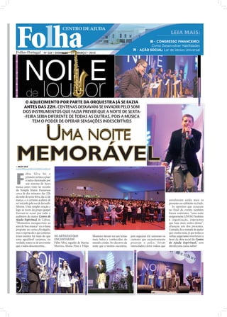 Folha
                                                             CENTRO DE AJUDA
                                                                                                                                                                   LEIA MAIS:
                                                                                                                                             5i – CONGRESSO FINANCEIRO:
                                                                                                                                              Como Desenvolver Habilidades
                                                                                                                                   7i – AÇÃO SOCIAL: Lar de Idosos Universal
                           Nº 326 • DOMINGO • 21 • MARÇO • 2010




                                                                                                                                                                                              FÁBIO SILVA
       O AQUECIMENTO POR PARTE DA ORQUESTRA JÁ SE FAZIA
      ANTES DAS 22H. CENTENAS DEIXAVAM-SE INVADIR PELO SOM
      DOS INSTRUMENTOS QUE FAZIA PREVER QUE A NOITE DE SEXTA-
      -FEIRA SERIA DIFERENTE DE TODAS AS OUTRAS, POIS A MÚSICA
           TEM O PODER DE OPERAR SENSAÇÕES INDESCRITÍVEIS



  UMA NOITE
MEMORÁVEL
 NILZA VAZ
nilza.redaccao@folhadeportugal.pt




F
          ábio Silva foi o
          primeiro artista a pisar
          o palco iluminado por
          um sistema de luzes
nunca antes visto no recinto
do Templo Maior. Passavam
cerca de dez minutos das 22h
da noite de sexta-feira, dia 12 de
março, e o certame acabara de                                                                                                                                     envolveram ainda mais os
ser iniciado pela voz de Jurandir                                                                                                                                 presentes no ambiente recriado.
Silveira. Uma simples oração e                                                                                                                                       As opiniões que ecoaram
logo as vozes do grupo gospel                                                                                                                                     no final do evento também
fizeram-se ecoar por todo o                                                                                                                                       foram unânimes: “uma noite
                                     FOTOS: DIOGO ALMEIDA




auditório do maior Centro de                                                                                                                                      simpesmente LINDA! Parabéns
Ajuda Espiritual de Lisboa.                                                                                                                                       à organização, esperamos
“Momentos inesquecíveis ao                                                                                                                                        que haja mais noites destas”,
som de boa música” era o lema                                                                                                                                     afiançou um dos presentes.
proposto no cartaz divulgado,                                                                                                                                     Contudo, foi a vontade de ajudar
mas o espetáculo a que centenas                                                                                                                                   que a todos uniu, já que todas as
iriam assistir foi mais do que                        OS ARTISTAS QUE                            Monteiro deram voz aos temas    pois seguiam em uníssono os      verbas angariadas reverteram a
uma agradável surpresa, na                            ENCANTARAM                                 mais belos e conhecidos do      cantores que sucessivamente      favor da obra social do Centro
verdade, tratou-se de um evento                       Fábio Silva, seguido de Marisa             mundo cristão. No decorrer da   pisavam o palco, foram           de Ajuda Espiritual, sem
que a todos desconcertou...                           Martins, Eloísa Pina e Filipe              noite que a muitos encantou,    intercalados vários vídeos que   dúvida uma causa nobre!
                                                                                                                                   ELOÍSA PINA
                                                                                MARISA MARTINS




                                                                                                                                                                                                            FILIPE MONTEIRO
 