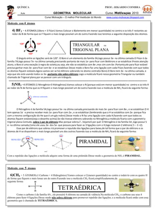 QUÍMICA PROF.: RIKARDO COIMBRA
Aula GEOMETRIA MOLECULAR Curso MotivAÇÃO 2010
Curso Motivação – O melhor Pré-Vestibular do Mundo www.curso-motivacao.blogspot.com
Molécula com 4 átomos
4) BF3 = 4 ÁTOMOS.(1Boro + 3 Flúor).Vamos Colocar o B(elemento em menor quantidade) no centro e os três F restantes ao
redor do B de forma que os F fiquem o mais longe possível um do outro.Fazendo isso teremos a seguinte disposição dos átomos.
O ângulo entre as ligações será de 120°. O Boro é um elemento da família 3A,logo possui 3e- na última camada.O Flúor é da
família 7A,logo possui 7e- na última camada,precisando portanto de mais 1e- para ficar com 8elétrons e se estabilizar.Preste atenção
aluno, o Boro é uma exceção à regra do octeto,ou seja, ele não se estabiliza com 8e-,mas sim com 6e-.Portanto,ele para ficar estável
precisa ganhar mais 3e- para ficar com 6e- e se estabilizar.Desse modo o Boro faz uma ligação com cada Flúor,fazendo com que todos
os átomos fiquem estáveis.Agora vamos ver se há elétrons sobrando no átomo central(o Boro).O Boro tem 3e- na última camada, e
veja que ele está usando todos os 3e-,portanto não sobra elétrons.Logo a molécula ficará nessa geometria Triangular ou também
chamada de Trigonal plana,por se parecer com um triângulo.
-------------------------------------------------------------------------------------------------------------------------------------------------
5)NH3 =4 ÁTOMOS (1 Nitrogênio+3 Hidrogênios).Vamos colocar o N (porque está em menor quantidade) no centro e os três H
ao redor do N de forma que os H fiquem o mais longe possível um do outro.Fazendo isso a molécula de NH3 ficará da seguinte forma:
O Nitrogênio é da família 5A,logo possui 5e- na última camada,precisando de mais 3e- para ficar com 8e-, e se estabilizar.O H
tem apenas 1e
-
e precisa receber mais 1e- para ficar com 2e-, e se estabilizar.(lembrando que o H se estabiliza com 2e- porque fica
com a mesma configuração do He que é um gás nobre).Desse modo o N faz uma ligação com cada H,fazendo com que todos os
átomos fiquem estáveis(veja o desenho acima).Se não tivesse elétrons sobrando no Nitrogênio,a molécula ficaria com a geometria
trigonal plana.Contudo, sobra 1 par de elétrons.Mas porque sobrou?...VejamoS por quê: O Nitrogênio é da família 5A ,logo possui 5
e- na última camada,Como ele usou 3e- dos 5e- que possuia para fazer as 3 ligações com o H,logo restaram 2 elétrons( 5 – 3 =2).
Esse par de elétrons que sobrou irá promover a repulsão das ligações para baixo,de tal forma que o par de elétrons e os
átomos de H se disponham o mais longe possível uns dos outros.Fazendo isso a molécula de NH3 ficará da seguinte forma:
 PIRAMIDAL
=
Com a repulsão das ligações a molécula adquire uma forma de uma pirâmide.Desse modo a geometria do NH3 é PIRAMIDAL.
Molécula com 5 átomos
6)CH4 = 5 ÁTOMOS.(1 Carbono + 4 Hidrogênios).Vamos colocar o C(menor quantidade) no centro e rodeá-lo com os quatro H
de forma que fiquem o mais longe um do outro.Fazendo isso a molécula CH4 ficará,simplificadamente,da
seguinte forma:
Como o carbono é da família 4A , ele possuirá 4 elétrons na camada de valência.Na molécula CH4, o carbono usa seus 4
elétrons para fazer 4 ligações.Desse modo não sobra elétrons para promover repulsão das ligações, e a molécula ficará então com essa
geometria que é chamada de TETRAÉDRICA.
PIRAMIDAL
TRIANGULAR ou
TRIGONAL PLANA
TETRAÉDRICA
 