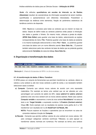 Análise estatística de dados para as Ciências Sociais – Utilização do SPSS
Módulo 1 – Iniciação ao SPSS 10
Scale –Os atributos quantitativos em escalas de Intervalo ou de Razões
(Absolutas) resultam de características da informação susceptível de serem medidas,
quantificadas e apresentando-se com diferentes intensidades. Possibilitam a
determinação da distância entre elementos, fixação de parâmetros estatísticos de
tendência central e de dispersão.
OBS: Repete-se o processo para todas as variáveis que se criarem na base de
dados. Depois de definir todas as variáveis podemos então passar à introdução
dos dados e guardar o ficheiro. Do mesmo modo, utiliza-se a janela de edição
(SPSS Data Editor) para guardar uma base de dados, seleccionando as opções
correspondentes do menu File. Podemos guardar uma base de dados já existente
e na mesma localização seleccionando o menu File > Save , ou podemos guardar
uma base de dados com um nome diferente usando Save Data As… É possível
também seleccionar parte das variáveis da base de dados que se pretende guardar,
seleccionando Variables da caixa de diálogo Save Data As. .
4. Organização e transformação dos dados
4.1. A transformação de dados. O Menu Transform
O SPSS possui um conjunto de ferramentas que permitem transformar as variáveis, alterar os
valores a uma variável ou até criar novas variáveis a partir de outras, e se necessário também
seleccionar casos a analisar.
a) Compute- Comando que calcula novos valores de acordo com uma expressão
matemática. Por exemplo se temos uma variável que vai ser alterada por uma
percentagem (um aumento de salário de 20% - novo salário=1.2 salário anterior)
podemos criar uma nova variável com os novos valores salariais. Neste caso usamos
Compute variable e escrevemos o nome da nova variável NovoSalario" na caixa de
texto e em Target Variable a expressão numérica 1.2*salario (Variável anterior)
Clique OK. Outro exemplo com os resultados de exames numa grelha de 0 a 100
transformar num resultado de 0 a 20- NotaFinal= 0.2*Nota0_100.
NOTA: Procure explorar as funções e operadores que se encontram na caixa de
comandos relativas à função de Compute
b) Recode - Comando que permite codificar valores de uma variável em novos valores. Útil
para conseguir categorizar variáveis (contínuas ? ?classes), ou para agrupar ou
transformar valores nominais em numéricos. Por exemplo se temos uma variável
 