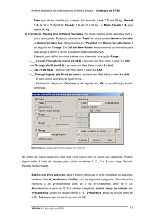 Análise estatística de dados para as Ciências Sociais – Utilização do SPSS
Módulo 1 – Iniciação ao SPSS 11
Peso que vai ser dividida por classes. Por exemplo: Leve ? ?1- até 50 Kg; Normal
? ?2- de 50 a 70 Kg(69.9); Pesado ? ?3- de 70 a 90 kg; e, Muito Pesado ? ?4- pelo
menos 90 Kg..
c) Transform, Recode Into Different Variables. Os novos valores serão alterados com o
uso a outra janela. Podemos transformar "Peso" em outra variável Numeric Variable
-> Output Variable box. Designando-a por "PesoCat" em Output Variable Name e
de seguida em Change. Em Old and New Values seleccionamos os intervalos para
cada grupo a definir e no fim de estarem todos definidos OK.
Exemplo, para definir os novos valores com intervalos há a opção Range:
?___ Lowest Through (do menor até 49.9) - escrever em New Value o valor 1 e Add;
?--- Through (de 50 até 69.9) - escrever em New Value o valor 2 e Add.
?--- (de 70 até 89.9) - escrever em New Value o valor 3 e Add.
?__ Through highest (de 90 até ao maior) - escrever em New Value o valor 4 e Add
E para outros exemplos de igual forma.....
Finalmente, clique em Continue e de seguida em Ok, a recodificação estará
terminada.
No Editor de Dados aparecerá mais uma nova coluna com os pesos por categorias. Poderá
depois voltar à Vista de varáveis para rotular os valores 1, 2 , 3 e 4 como Leve, Normal,
Pesado, Muito Pesado.
EXERCÍCIO (Para praticar). Abra o ficheiro demo.sav e tente recodificar as seguintes
variáveis: Inccat, rendimento familiar, com as seguintes categorias: (1=rendimentos
inferiores a 25; 2=rendimentos entre 25 e 49; 3=rendimentos entre 50 e 74;
4=rendimentos a partir de 75. E a variável categórica, carcat, preço do veículo: em:
1=Económico- preço do veículo inferior a 15, 2=Standard- preço do veículo entre 15
e 29, 3=Luxo- preço do veículo a partir de 30)
 
