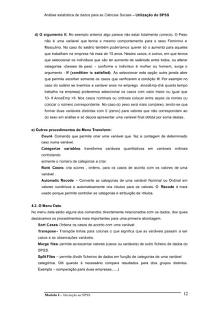 Análise estatística de dados para as Ciências Sociais – Utilização do SPSS
Módulo 1 – Iniciação ao SPSS 12
d) O argumento If. No exemplo anterior algo parece não estar totalmente correcto. O Peso
não é uma variável que tenha o mesmo comportamento para o sexo Feminino e
Masculino. No caso do salário também poderíamos querer só o aumento para aqueles
que trabalham na empresa há mais de 10 anos. Nestes casos, e outros, em que temos
que seleccionar os indivíduos que vão ter aumento de saláriode entre todos, ou alterar
categorias -classes de peso - conforme o indivíduo é mulher ou homem, surge o
argumento - If (condition is satisfied). Ao seleccionar esta opção outra janela abre
que permite escolher somente os casos que verificarem a condição If. Por exemplo no
caso do salário se tivermos a variável anos no emprego -AnosEmp-(há quanto tempo
trabalha na empresa) poderemos seleccionar os casos com valor maior ou igual que
10- If AnosEmp >9. Nos casos nominais ou ordinais colocar entre aspas os nomes ou
colocar o número correspondente. No caso do peso será mais complexo, tendo-se que
formar duas variáveis distintas com 0 (zeros) para valores que não correspondam ao
do sexo em análise e só depois apresentar uma variável final obtida por soma destas.
e) Outros procedimentos do Menu Transform:
Count- Comando que permite criar uma variável que faz a contagem de determinado
caso numa variável.
Categorize variables- transforma variáveis quantitativas em variáveis ordinais
controlando
somente o número de categorias a criar.
Rank Cases- cria scores , ordens, para os casos de acordo com os valores de uma
variável .
Automatic Recode – Converte as categorias de uma variável Nominal ou Ordinal em
valores numéricos e automaticamente cria rótulos para os valores. O Recode é mais
usado porque permite controlar as categorias e atribuição de rótulos.
4.2. O Menu Data.
No menu data estão alguns dos comandos directamente relacionados com os dados, dos quais
destacamos os procedimentos mais importantes para uma primeira abordagem.
Sort Cases- Ordena os casos de acordo com uma variável.
Transpose- Transpõe linhas para colunas o que significa que as variáveis passam a ser
casos e as observações variáveis.
Merge files- permite acrescentar valores (casos ou variáveis) de outro ficheiro de dados do
SPSS.
Split Files – permite dividir ficheiros de dados em função de categorias de uma variável
categórica. Útil quando é necessário compara resultados para dois grupos distintos.
Exemplo – comparação para duas empresas,.....)
 