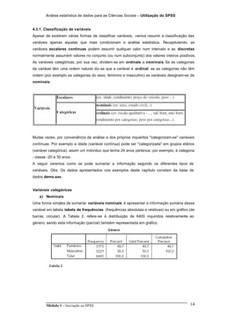 Análise estatística de dados para as Ciências Sociais – Utilização do SPSS
Módulo 1 – Iniciação ao SPSS 14
4.3.1. Classificação de variáveis
Apesar de existirem várias formas de classificar variáveis, vamos resumir a classificação das
variáveis apenas aquelas que mais condicionam a análise estatística. Recapitulando, as
variáveis escalares contínuas podem assumir qualquer valor num intervalo e as discretas
normalmente assumem valores no conjunto (ou num subconjunto) dos valores inteiros positivos.
As variáveis categóricas, por sua vez, dividem-se em ordinais e nominais. Se as categorias
da variável têm uma ordem natural diz-se que a variável é ordinal; se as categorias não têm
ordem (por exemplo as categorias do sexo, feminino e masculino) as variáveis designam-se de
nominais.
Muitas vezes, por conveniência da análise e dos próprios inquéritos "categorizam-se" variáveis
contínuas. Por exemplo a idade (variável contínua) pode ser "categorizada" em grupos etários
(variável categórica), assim um indivíduo que tenha 24 anos pertence, por exemplo, à categoria
- classe -20 a 30 anos.
A seguir veremos como se pode sumariar a informação segundo os diferentes tipos de
variáveis. Obs: Os dados apresentados nos exemplos deste capítulo constam da base de
dados demo.sav.
Variáveis categóricas
a) Nominais
Uma forma simples de sumariar variáveis nominais é apresentar a informação sumária dessa
variável em tabela tabela de frequências (frequências absolutas e relativas) ou em gráfico (de
barras, circular). A Tabela 2, refere-se à distribuição de 6400 inquiridos relativamente ao
género, sendo esta informação (parcial) também representada em gráfico
 