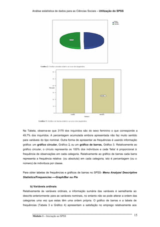 Análise estatística de dados para as Ciências Sociais – Utilização do SPSS
Módulo 1 – Iniciação ao SPSS 15
Na Tabela, observa-se que 3179 dos inquiridos são do sexo feminino o que corresponde a
49,7% dos inquiridos. A percentagem acumulada embora apresentada não faz muito sentido
para variáveis do tipo nominal. Outra forma de apresentar as frequências é usando informação
gráfica: um gráfico circular, Gráfico 2, ou um gráfico de barras, Gráfico 3. Relativamente ao
gráfico circular, o círculo representa os 100% dos indivíduos e cada 'fatia' é proporcional à
frequência de observações em cada categoria. Relativamente ao gráfico de barras cada barra
representa a frequência relativa (ou absoluta) em cada categoria, isto é percentagem (ou o
número) de indivíduos por classe.
Para obter tabelas de frequências e gráficos de barras no SPSS- Menu Analyze/ Descriptive
Statistics/Frequencies ----Graph/Bar ou Pie
b) Variáveis ordinais
Relativamente às variáveis ordinais, a informação sumária das variáveis é semelhante ao
descrito anteriormente para as variáveis nominais, no entanto não se pode alterar a ordem das
categorias uma vez que estas têm uma ordem própria. O gráfico de barras e a tabela de
frequências (Tabela 3 e Gráfico 4) apresentam a satisfação no emprego relativamente aos
 
