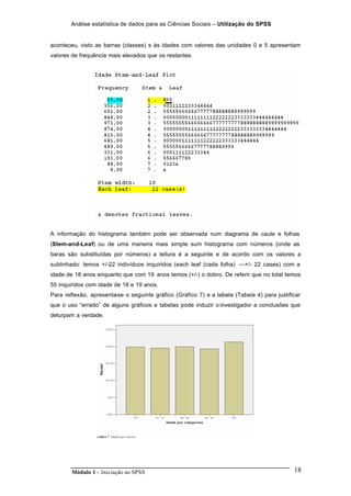 Análise estatística de dados para as Ciências Sociais – Utilização do SPSS
Módulo 1 – Iniciação ao SPSS 18
aconteceu, visto as barras (classes) s às idades com valores das unidades 0 e 5 apresentam
valores de frequência mais elevados que os restantes.
A informação do histograma também pode ser observada num diagrama de caule e folhas
(Stem-and-Leaf) ou de uma maneira mais simple sum histograma com números (onde as
baras são substituídas por números) a leitura é a seguinte e de acordo com os valores a
sublinhado: temos +/-22 indivíduos inquiridos (each leaf (cada folha) ---+/- 22 cases) com a
idade de 18 anos enquanto que com 19 anos temos (+/-) o dobro. De referir que no total temos
55 inquiridos com idade de 18 e 19 anos.
Para reflexão, apresenta-se o seguinte gráfico (Gráfico 7) e a tabela (Tabela 4) para justificar
que o uso “errado” de alguns gráficos e tabelas pode induzir o investigador a conclusões que
deturpam a verdade.
 