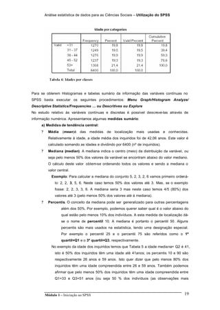 Análise estatística de dados para as Ciências Sociais – Utilização do SPSS
Módulo 1 – Iniciação ao SPSS 19
Para se obterem Histogramas e tabelas sumário da informação das variáveis contínuas no
SPSS basta executar os seguintes procedimentos: Menu Graph/Histogram Analyze/
Descriptive Statistics/Frequencies ... ou Descritives ou Explore
No estudo relativo às variáveis contínuas e discretas é possível descreve-las através de
informação numérica. Apresentamos algumas medidas sumário:
a) Medidas de tendência central:
? Média (mean)é das medidas de localização mais usadas e conhecidas.
Relativamente à idade, a idade média dos inquiridos foi de 42,06 anos. Este valor é
calculado somando as idades e dividindo por 6400 (nº de inquiridos).
? Mediana (median). A mediana indica o centro (meio) da distribuição da variável, ou
seja pelo menos 50% dos valores da variável se encontram abaixo do valor mediano.
O cálculo deste valor obtem-se ordenando todos os valores e sendo a mediana o
valor central.
Exemplo: Para calcular a mediana do conjunto 5, 2, 3, 2, 6 vamos primeiro ordená-
lo: 2, 2, 3, 5, 6. Neste caso temos 50% dos valores até 3. Mas, se o exemplo
fosse: 2, 2, 3, 3, 6. A mediana seria 3 mas neste caso temos 4/5 (80%) dos
valores até 3 (pelo menos 50% dos valores até à mediana).
? Percentis. O conceito da mediana pode ser generalizado para outras percentagens
além dos 50%. Por exemplo, podemos querer saber qual é o valor abaixo do
qual estão pelo menos 10% dos indivíduos. A esta medida de localização dá-
se o nome de percentil 10. A mediana é portanto o percentil 50. Alguns
percentis são mais usados na estatística, tendo uma designação especial.
Por exemplo o percentil 25 e o percentil 75 são referidos como o 1º
quartil=Q1 e o 3º quartil=Q3, respectivamente.
No exemplo da idade dos inquiridos temos que Tabela 5 a idade mediana= Q2 é 41,
isto é 50% dos inquiridos têm uma idade até 41anos; os percentis 10 e 90 são
respectivamente 26 anos e 59 anos. Isto quer dizer que pelo menos 80% dos
inquiridos têm uma idade compreendida entre 26 e 59 anos. Também podemos
afirmar que pelo menos 50% dos inquiridos têm uma idade compreendida entre
Q1=33 e Q3=51 anos (ou seja 50 % dos indivíduos (as observações mais
 