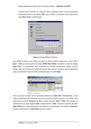 Análise estatística de dados para as Ciências Sociais – Utilização do SPSS
Módulo 1 – Iniciação ao SPSS 2
recentemente no SPSS. Se a base de dados pretendida estiver na lista apresentada
basta seleccioná-la e de seguida OK. Caso contrário é necessário fazer duplo clique
sobre More Files, na referida lista.
Figura 2. Janela SPSS for Windows
Se o SPSS já estiver a ser usado (ou depois de aberto) pode-se seleccionar o menu File >
Open > Data a partir da janela de edição (SPSS Data Editor). Aparecerá a caixa de diálogo
Open File e o procedimento será semelhante ao descrito anteriormente. Nesta caixa de
diálogo usam-se as teclas de direcção do teclado para procurar a base de dados pretendida e
após se seleccionar a base de dados pretendida clique no botão Open.
Para se procurar os dados numa localização diferente usar Open File > Procurar em …Se os
dados armazenados se encontram num outro formato de dados que não o do SPSS (.sav)
selecciona-se a opção Ficheiros do tipo no fundo da janela Open / Other. Por exemplo, se
seleccionarmos a opção Type in data e depois fizermos <OK>, acedemos ao editor de dados
(Data Editor). Se a janela de abertura não aparecer (ou se aparecer, mas fizermos <Cancel>),
entramos directamente no Data Editor (editor de dados).
 