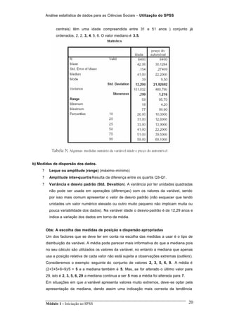 Análise estatística de dados para as Ciências Sociais – Utilização do SPSS
Módulo 1 – Iniciação ao SPSS 20
centrais) têm uma idade compreendida entre 31 e 51 anos ) conjunto já
ordenados, 2, 2, 3, 4, 5, 6. O valor mediano é 3.5.
b) Medidas de dispersão dos dados.
? Leque ou amplitude (range) (máximo–mínimo)
? Amplitude inter-quartisResulta da diferença entre os quartis Q3-Q1.
? Variância e desvio padrão (Std. Devaition). A variância por ter unidades quadradas
não pode ser usada em operações (diferenças) com os valores da variável, sendo
por isso mais comum apresentar o valor de desvio padrão (não esquecer que tendo
unidades um valor numérico elevado ou outro muito pequeno não implicam muita ou
pouca variabilidade dos dados). Na variável idade o desvio-padrão é de 12,29 anos e
indica a variação dos dados em torno da média.
Obs: A escolha das medidas de posição e dispersão apropriadas
Um dos factores que se deve ter em conta na escolha das medidas a usar é o tipo de
distribuição da variável. A média pode parecer mais informativa do que a mediana pois
no seu cálculo são utilizados os valores da variável, no entanto a mediana que apenas
usa a posição relativa de cada valor não está sujeita a observações extremas (outliers).
Consideremos o exemplo seguinte do conjunto de valores 2, 3, 5, 6, 9. A média é
(2+3+5+6+9)/5 = 5 e a mediana também é 5. Mas, se for alterado o último valor para
29, isto é 2, 3, 5, 6, 29 a mediana continua a ser 5 mas a média foi alterada para 7.
Em situações em que a variável apresenta valores muito extremos, deve -se optar pela
apresentação da mediana, dando assim uma indicação mais correcta da tendência
 