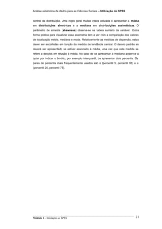Análise estatística de dados para as Ciências Sociais – Utilização do SPSS
Módulo 1 – Iniciação ao SPSS 21
central da distribuição. Uma regra geral muitas vezes utilizada é apresentar a média
em distribuições simétricas e a mediana em distribuições assimétricas. O
parâmetro de simetria (skewness) observa-se na tabela sumário da variável. Outra
forma prática para visualizar essa assimetria tem a ver com a comparação dos valores
de localização média, mediana e moda. Relativamente às medidas de dispersão, estas
dever ser escolhidas em função da medida de tendência central. O desvio padrão só
deverá ser apresentado se estiver associado à média, uma vez que esta medida se
refere a desvios em relação à média. No caso de se apresentar a mediana poder-se-á
optar por indicar o âmbito, por exemplo interquartil, ou apresentar dois percentis. Os
pares de percentis mais frequentemente usados são o (percentil 5, percentil 95) e o
(percentil 25, percentil 75).
 
