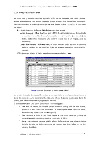 Análise estatística de dados para as Ciências Sociais – Utilização do SPSS
Módulo 1 – Iniciação ao SPSS 3
2. As principaisjanelas do SPSS
O SPSS para o ambiente Windows apresenta outro tipo de interfaces, tais como: Janelas,
barras de ferramentas e de estado, caixas de diálogo e menus que tornam mais acessível o
seu manuseamento. A janela de edição (SPSS Data Editor) mostra o conteúdo de uma base
de dados:
2.1. Janela de edição de Dados (Data Editor) com duas janelas;
Janela de dados - (Data View): Ao abrir o SPSS é a primeira janela que é visualizada
e consiste nma matriz (linhas/colunas) onde vão ser inseridos (ou alterados) os
dados. Cada coluna representa uma variável e cada linha é um registo, caso ou
observação.
Janela de Variáveis - (Variable View): O SPSS tem uma janela de vista de variáveis
onde se definem, ou se modificam, todos os aspectos relativos a cada uma das
variáveis.
(OBS: Qualquer ficheiro de dados salvado tem uma extensão tipo *.sav).
Figura 3: Janela de edição de dados (Data Editor)
As janelas de edição dos dados têm no topo a barra de títulos e, imediatamente por baixo, a
barra de menus e a barra de ferramentas. Na parte inferior da janela, localiza-se a barra de
estado, com informações sobre o progresso do trabalho.
A barra de menus do Data Editor apresenta as seguintes opções:
? File. Abrir um ficheiro pré-existente (criado ou não no SPSS), criar um novo ficheiro,
gravar um ficheiro ou imprimir um ficheiro. Os ficheiros poderão ser de dados (Data),
de resultados (Output) ou de sintaxe (Syntax).
? Edit. Desfazer a última acção; cortar, copiar e colar texto, dados ou gráficos. O
comando Options permite personalizar a utilização do SPSS.
? View. Ligar/desligar a barra de estado, a barra de ferramentas e as linhas da grelha
da folha do editor de dados; apresentar as etiquetas das observações em vez dos
números de código.
 