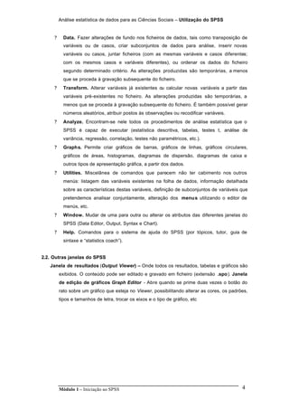 Análise estatística de dados para as Ciências Sociais – Utilização do SPSS
Módulo 1 – Iniciação ao SPSS 4
? Data. Fazer alterações de fundo nos ficheiros de dados, tais como transposição de
variáveis ou de casos, criar subconjuntos de dados para análise, inserir novas
variáveis ou casos, juntar ficheiros (com as mesmas variáveis e casos diferentes;
com os mesmos casos e variáveis diferentes), ou ordenar os dados do ficheiro
segundo determinado critério. As alterações produzidas são temporárias, a menos
que se proceda à gravação subsequente do ficheiro.
? Transform. Alterar variáveis já existentes ou calcular novas variáveis a partir das
variáveis pré-existentes no ficheiro. As alterações produzidas são temporárias, a
menos que se proceda à gravação subsequente do ficheiro. É também possível gerar
números aleatórios, atribuir postos às observações ou recodificar variáveis.
? Analyze. Encontram-se nele todos os procedimentos de análise estatística que o
SPSS é capaz de executar (estatística descritiva, tabelas, testes t, análise de
variância, regressão, correlação, testes não paramétricos, etc.).
? Graphs. Permite criar gráficos de barras, gráficos de linhas, gráficos circulares,
gráficos de áreas, histogramas, diagramas de dispersão, diagramas de caixa e
outros tipos de apresentação gráfica, a partir dos dados.
? Utilities. Miscelânea de comandos que parecem não ter cabimento nos outros
menús: listagem das variáveis existentes na folha de dados, informação detalhada
sobre as características destas variáveis, definição de subconjuntos de variáveis que
pretendemos analisar conjuntamente, alteração dos menus utilizando o editor de
menús, etc.
? Window. Mudar de uma para outra ou alterar os atributos das diferentes janelas do
SPSS (Data Editor, Output, Syntax e Chart).
? Help. Comandos para o sistema de ajuda do SPSS (por tópicos, tutor, guia de
sintaxe e “statistics coach”).
2.2. Outras janelas do SPSS
Janela de resultados (Output Viewer) – Onde todos os resultados, tabelas e gráficos são
exibidos. O conteúdo pode ser editado e gravado em ficheiro (extensão .spo). Janela
de edição de gráficos Graph Editor - Abre quando se prime duas vezes o botão do
rato sobre um gráfico que esteja no Viewer, possibilitando alterar as cores, os padrões,
tipos e tamanhos de letra, trocar os eixos e o tipo de gráfico, etc
 