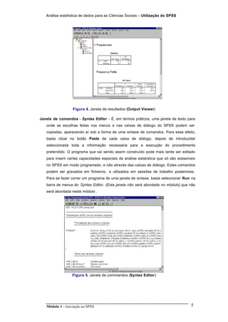 Análise estatística de dados para as Ciências Sociais – Utilização do SPSS
Módulo 1 – Iniciação ao SPSS 5
Figura 4. Janela de resultados (Output Viewer)
Janela de comandos - Syntax Editor - É, em termos práticos, uma janela de texto para
onde as escolhas feitas nos menús e nas caixas de diálogo do SPSS podem ser
copiadas, aparecendo aí sob a forma de uma sintaxe de comandos. Para esse efeito,
basta clicar no botão Paste de cada caixa de diálogo, depois de introduzida/
seleccionada toda a informação necessária para a execução do procedimento
pretendido. O programa que vai sendo assim construído pode mais tarde ser editado
para inserir certas capacidades especiais de análise estatística que só são acessíveis
no SPSS em modo programado, e não através das caixas de diálogo. Estes comandos
podem ser gravados em ficheiros, e utilizados em sessões de trabalho posteriores.
Para se fazer correr um programa de uma janela de sintaxe, basta seleccionar Run na
barra de menus do Syntax Editor. (Esta janela não será abordada no módulo).que não
será abordada neste módulo .
Figura 5. Janela de commandos (Syntax Editor)
 