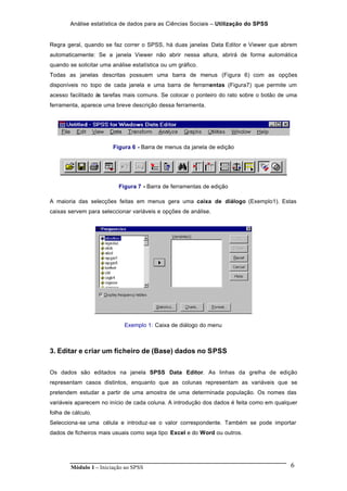 Análise estatística de dados para as Ciências Sociais – Utilização do SPSS
Módulo 1 – Iniciação ao SPSS 6
Regra geral, quando se faz correr o SPSS, há duas janelas Data Editor e Viewer que abrem
automaticamente: Se a janela Viewer não abrir nessa altura, abrirá de forma automática
quando se solicitar uma análise estatística ou um gráfico.
Todas as janelas descritas possuem uma barra de menus (Figura 6) com as opções
disponíveis no topo de cada janela e uma barra de ferramentas (Figura7) que permite um
acesso facilitado às tarefas mais comuns. Se colocar o ponteiro do rato sobre o botão de uma
ferramenta, aparece uma breve descrição dessa ferramenta.
Figura 6 - Barra de menus da janela de edição
Figura 7 - Barra de ferramentas de edição
A maioria das selecções feitas em menus gera uma caixa de diálogo (Exemplo1). Estas
caixas servem para seleccionar variáveis e opções de análise.
Exemplo 1: Caixa de diálogo do menu
3. Editar e criar um ficheiro de (Base) dados no SPSS
Os dados são editados na janela SPSS Data Editor. As linhas da grelha de edição
representam casos distintos, enquanto que as colunas representam as variáveis que se
pretendem estudar a partir de uma amostra de uma determinada população. Os nomes das
variáveis aparecem no início de cada coluna. A introdução dos dados é feita como em qualquer
folha de cálculo.
Selecciona-se uma célula e introduz-se o valor correspondente. Também se pode importar
dados de ficheiros mais usuais como seja tipo Excel e do Word ou outros.
 