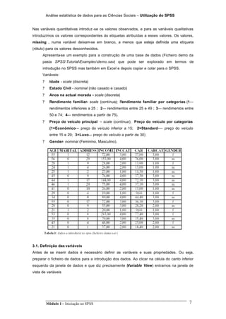 Análise estatística de dados para as Ciências Sociais – Utilização do SPSS
Módulo 1 – Iniciação ao SPSS 7
Nas variáveis quantitativas introduz -se os valores observados, e para as variáveis qualitativas
introduzimos os valores correspondentes ás etiquetas atribuídas a esses valores. Os valores,
missing , numa variável deixam-se em branco, a menos que esteja definida uma etiqueta
(rótulo) para os valores desconhecidos.
Apresenta-se um exemplo para a construção de uma base de dados (Ficheiro demo da
pasta SPSSTutorialExamplesdemo.sav) que pode ser explorado em termos de
introdução no SPSS mas também em Excel e depois copiar e colar para o SPSS.
Variáveis:
? Idade - scale (discreta)
? Estado Civil - nominal (não casado e casado)
? Anos na actual morada - scale (discreta)
? Rendimento familiar- scale (contínua); Rendimento familiar por categorias (1---
rendimentos inferiores a 25 ; 2--- rendimentos entre 25 e 49 ; 3--- rendimentos entre
50 e 74; 4--- rendimentos a partir de 75).
? Preço do veículo principal – scale (contínua); Preço do veículo por categorias
(1=Económico--- preço do veículo inferior a 15; 2=Standard---- preço do veículo
entre 15 e 29; 3=Luxo--- preço do veículo a partir de 30)
? Gender- nominal (Feminino, Masculino).
3.1. Definição das variáveis
Antes de se inserir dados é necessário definir as variáveis e suas propriedades. Ou seja,
preparar o ficheiro de dados para a introdução dos dados. Ao clicar na célula do canto inferior
esquerdo da janela de dados e que diz precisamente (Variable View) entramos na janela de
vista de variáveis
 