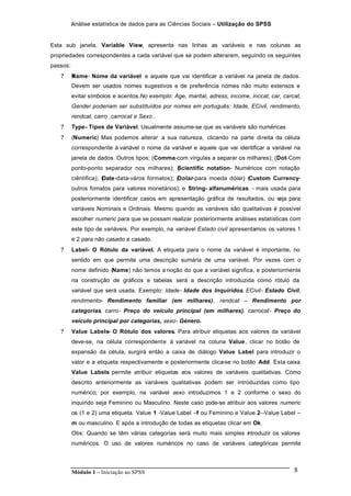 Análise estatística de dados para as Ciências Sociais – Utilização do SPSS
Módulo 1 – Iniciação ao SPSS 8
Esta sub janela, Variable View, apresenta nas linhas as variáveis e nas colunas as
propriedades correspondentes a cada variável que se podem alterarem, seguindo os seguintes
passos:
? ?Name- Nome da variável e aquele que vai identificar a variável na janela de dados.
Devem ser usados nomes sugestivos e de preferência nomes não muito extensos e
evitar símbolos e acentos.No exemplo: Age, marital, adress, income, inccat, car, carcat,
Gender poderiam ser substituídos por nomes em português: Idade, ECivil, rendimento,
rendcat, carro ,carrocat e Sexo .
? Type- Tipos de Variável. Usualmente assume-se que as variáveis são numéricas
? (Numeric) Mas podemos alterar a sua natureza, clicando na parte direita da célula
correspondente à variável o nome da variável e aquele que vai identificar a variável na
janela de dados. Outros tipos: (Comma-com vírgulas a separar os milhares); (Dot-Com
ponto-ponto separador nos milhares); (Scientific notation- Numéricos com notação
ciêntifica); (Date-data-város formatos); (Dolar-para moeda dólar) (Custom Currency-
outros fomatos para valores monetários); e String- alfanuméricas - mais usada para
posteriormente identificar casos em apresentação gráfica de resultados, ou seja para
variáveis Nominais e Ordinais. Mesmo quando as variáveis são qualitativas é possível
escolher numeric para que se possam realizar posteriormente análises estatísticas com
este tipo de variáveis. Por exemplo, na variável Estado civil apresentamos os valores 1
e 2 para não casado e casado.
? Label- O Rótulo da variável. A etiqueta para o nome da variável é importante, no
sentido em que permite uma descrição sumária de uma variável. Por vezes com o
nome definido (Name) não temos a noção do que a variável significa, e posteriormente
na construção de gráficos e tabelas será a descrição introduzida como rótulo da
variável que será usada. Exemplo: Idade- Idade dos Inquiridos, ECivil- Estado Civil,
rendimento- Rendimento familiar (em milhares), rendcat – Rendimento por
categorias, carro- Preço do veículo principal (em milhares), carrocat- Preço do
veículo principal por categorias, sexo- Género.
? Value Labels- O Rótulo dos valores. Para atribuir etiquetas aos valores da variável
deve-se, na célula correspondente à variável na coluna Value, clicar no botão de
expansão da célula, surgirá então a caixa de diálogo Value Label para introduzir o
valor e a etiqueta respectivamente e posteriormente clica-se no botão Add. Esta caixa
Value Labels permite atribuir etiquetas aos valores de variáveis qualitativas. Como
descrito anteriormente as variáveis qualitativas podem ser introduzidas como tipo
numérico; por exemplo, na variável sexo introduzimos 1 e 2 conforme o sexo do
inquirido seja Feminino ou Masculino. Neste caso pode-se atribuir aos valores numeric
os (1 e 2) uma etiqueta. Value 1 -Value Label –f ou Feminino e Value 2--Value Label –
m ou masculino. E após a introdução de todas as etiquetas clicar em Ok.
Obs: Quando se têm várias categorias será muito mais simples introduzir os valores
numéricos. O uso de valores numéricos no caso de variáveis categóricas permite
 