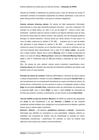 Análise estatística de dados para as Ciências Sociais – Utilização do SPSS
Módulo 1 – Iniciação ao SPSS 9
cálculos de medidas e estatísticas só possíveis para o caso de atributos de escala. É
necessário conhecer as hipóteses subjacentes às análises estatísticas a usar para se
saber até que ponto é permitido o uso para as variáveis categóricas.
?
Valores omissos (missing values). Os valores em falta representam informação
desconhecida ou caso seja conhecida (resposta incorrecta – que não é aplicável). Por
exemplo se na idade falhou um valor e em vez de idade 24 – temos 2 como valor
introduzido - podemos optar por ignorar a idade ou ter alguma estimativa para tal valor.
Se tivermos vários tipos de valores omissos- não resposta, erro de introdução podemos
distinguir os valores estranhos -missing values por vários valores: O mais usual é no
caso de dados usarem-se os valores 9, 99, 999, … enquanto que no caso de dados
não aplicáveis é mais habitual os valores 8, 88, 888, ..., consoante os valores da
variável em causa. Por exemplo, se um inquirido omitiu o sexo de um indivíduo, cria -se
uma nova etiqueta 'Sexo desconhecido' com o valor '9' em Value Labels , de acordo
com o passo anterior. Depois usar a coluna Missing, clicar no botão de expansão da
célula e na caixa de diálogo Missing Values seleccionar Discrete Missing Values* e
digitar o valor 9. Finalmente clicar em Ok para finalizar a atribuição do valor '9' como
omisso.
Obs: Os valores de uma variável- mesmo sendo numéricos- especificados como
missing values pelo utilizador são excluídos do tratamento estatístico dos dados e são
tratados como um caso especial.
Formato da coluna da variável. Podemos definir/alterar o tamanho da coluna usando
a célula correspondente à variável na coluna Columns da sub janela Variable View ou
até manualmente com no procedimento semelhante ao usado nas folhas de cálculo. Da
mesma forma o alinhamento, de uma variável na coluna, é conseguido usando a célula
Align da sub janela Variable View, podendo-se optar por alinhamento da variável para
à esquerda 'Left', para à direita 'Right' ou para o centro 'Center' As alterações do
formato das variáveis, tamanho e alinhamento, só são visíveis na janela Data Editor.
Tipo de medida ou tipo de variável- Measure. No SPSS as variáveis são designadas
por Scale se são quantitativas e do tipo Nominal e Ordinal se são variáveis
qualitativas (ambas tratadas como categóricas nos procedimentos de tabelas e gráficos,
mesmo que os valores sejam numéricos).
Nominal / Ordinal - Os atributos qualitativos (nominal e ordinal) representam
informação que identifica ou caracteriza ou uma propriedade, categoria, atributo ou
qualidade, não susceptível de medida, mas de classificação ou seriação em várias
modalidades (dicotómicas / politómicas). Por exemplo no caso da variável sexo
definimos como sendo uma variável nominal dicotómica.
 