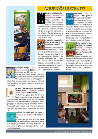 Uma escuridão bonita -
Ondjaki / António Jorge
Gonçalves ; Caminho
“Nessa escuridão de
melodia doce ou silêncio
quente, entre zumbidos
de mosquitos e o cheiro dos fósfo-
ros a acender a primeira vela den-
tro de casa, ganhei coragem na
voz e falei: – Tu não achas que as
pessoas são uma coisa tão bonita?
Ela não disse nada…”
6 histórias e depois?... -
Associação para o Pla-
neamento Familiar
Conjunto de 6 histórias
representando situa-
ções do quotidiano de jovens estu-
dantes - comportamentos de ris-
co, planeamento familiar, dst,
gravidez indesejável, etc. - para
ser usadas como ferramentas
didáticas sobre saúde sexual e re-
A Folha da Biblioteca ● Número 25 ● Janeiro de 2014
Sex trivial - Vera Car-
napete - Ass. para o
Planeamento Familiar
Jogo de equipas, pensa-
do à maneira do Trivial
Pursuit — perguntas e
respostas tendo como principais
temas os métodos contracetivos ,
a anatomofisiologia, o abuso se-
xual, a orientação sexual, comuni-
cação e tomada de decisão.
Concebido para ser projetado em
ecrã e jogado em de sala de aula.
Entre iguais e Pu-
berdade e agora?
Cristina Carvalho/
Ana Mateus; Ass.
para o Planeamento
Familiar
Jogos de cartas, des-
tinados à abordagem das questões
relacionadas com a sexualidade e
a expressão afetiva e emocional.
Destinados a crianças a partir dos
4 anos e dos 10 aos 15, respetiva-
mente.
AQUISIÇÕES RECENTES
As canções do Alfa - Luísa
Ducla Soares; Porto Editora
Um livro e um CD com can-
ções de Luísa Ducla Soares. Uma for-
ma divertida e original de aprender as
letras, os números e as formas geomé-
tricas. Para ler as poesias e acompanhar a leitura
com a música. Ler, cantar, dançar e divertir-se…
com o Alfa!
A gata Tareca e outros poemas leva-
dos da breca - Luísa Ducla Soares /
Pedro Santos; Porto Editora
O humor, o gosto pelo nonsense e
pelos jogos de sons e palavras estão
mais uma vez presentes neste livro de poesias
divertidas. Não desprezando a herança da tradi-
ção popular, das lengalengas, romances e trava-
línguas, oferece mais de uma vintena de poemas
divertidos que despertam a imaginação das crian-
ças.
História de uma gota de água -
Francisco Vaz da Silva ; Afrontamen-
to
A aventura de uma gota de água
que, em conjunto com outras gotas
suas amigas, percorrem um longo caminho. De
uma forma simples, mas rigorosa, este livro expli-
ca o ciclo da água.
produtiva. Inclui guião de explora-
ção e sugestões de trabalho.
DVD - aprox.15min. > 12 anos
 