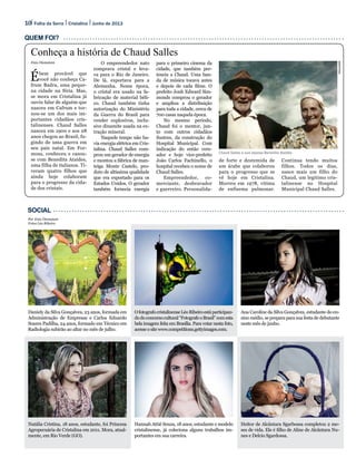 10 Folha da Serra Junho de 2013Cristalina
Arquivopessoal
Social
Quem foi?
Enio Dionatam
Ébem provável que
você não conheça Ca-
frum Badra, uma peque-
na cidade na Síria. Mas,
se mora em Cristalina já
ouviu falar de alguém que
nasceu em Cafrum e tor-
nou-se um dos mais im-
portantes cidadãos cris-
talinenses. Chaud Salles
nasceu em 1900 e aos 28
anos chegou ao Brasil, fu-
gindo de uma guerra em
seu país natal. Em For-
mosa, conheceu e casou-
se com Benedita Ataídes,
uma filha de italianos. Ti-
veram quatro filhos que
ainda hoje colaboram
para o progresso da cida-
de dos cristais.
O empreendedor nato
comprava cristal e leva-
va para o Rio de Janeiro.
De lá, exportava para a
Alemanha. Nessa época,
o cristal era usado na fa-
bricação de material béli-
co. Chaud também tinha
autorização do Ministério
da Guerra do Brasil para
vender explosivos, inclu-
sive dinamite usada na ex-
tração mineral.
Naquele tempo não ha-
via energia elétrica em Cris-
talina. Chaud Salles com-
prou um gerador de energia
e montou a fábrica de man-
teiga Monte Castelo, pro-
duto de altíssima qualidade
que era exportado para os
Estados Unidos. O gerador
também fornecia energia
para o primeiro cinema da
cidade, que também per-
tencia a Chaud. Uma ban-
da de música tocava antes
e depois de cada filme. O
prefeito Jonh Edward Sim-
monds comprou o gerador
e ampliou a distribuição
para toda a cidade, cerca de
700 casas naquela época.
No mesmo período,
Chaud foi o mentor, jun-
to com outros cidadãos
ilustres, da construção do
Hospital Municipal. Com
indicação do então vere-
ador e hoje vice-prefeito
João Carlos Fachinello, o
hospital recebeu o nome de
Chaud Salles.
Empreendedor, co-
merciante, desbravador
e guerreiro. Personalida-
de forte e destemida de
um árabe que colaborou
para o progresso que se
vê hoje em Cristalina.
Morreu em 1978, vítima
de enfisema pulmonar.
Continua tendo muitos
filhos. Todos os dias,
nasce mais um filho do
Chaud, um legítimo cris-
talinense no Hospital
Municipal Chaud Salles.
Conheça a história de Chaud Salles
Chaud Salles e sua esposa Benedita Ataídes
OfotografocristalinenseLéoRibeiroestáparticipan-
dodoconcursocultural“FotografeoBrasil”comesta
bela imagem feita em Brasília. Para votar nesta foto,
acesseositewww.competitions.gettyimages.com.
Hannah Attié Souza, 18 anos, estudante e modelo
cristalinense, já coleciona alguns trabalhos im-
portantes em sua carreira.
Ana Caroline da Silva Gonçalves, estudante do en-
sino médio, se prepara para sua festa de debutante
neste mês de junho.
Heitor de Alcântara Sgarbossa completou 2 me-
ses de vida. Ele é filho de Aline de Alcântara Nu-
nes e Delcio Sgardossa.
Daniely da Silva Gonçalves, 23 anos, formada em
Administração de Empresas e Carlos Eduardo
Soares Padilha, 24 anos, formado em Técnico em
Radiologia subirão ao altar no mês de julho.
Natália Cristina, 18 anos, estudante, foi Princesa
Agropecuária de Cristalina em 2011. Mora, atual-
mente, em Rio Verde (GO).
Por Enio Dionatam
Fotos Léo Ribeiro
 