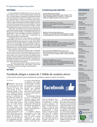 2 Folha da Serra Junho de 2013Cristalina
Enio Dionatam
Facebook é um site de
serviço de rede social
que foi lançado em 4 de
fevereiro de 2004. Em
4 de outubro de 2012, o
Facebook atingiu a mar-
ca de 1 bilhão de usuários
ativos. Em média, 316.455
pessoas se cadastram por
dia desde sua criação. Os
usuários devem se regis-
trar antes de utilizar o
site. Depois disso, podem
criar um perfil pessoal,
adicionar outros usuá-
rios como amigos e tro-
car mensagens, incluindo
notificações automáticas,
quando atualizarem o seu
perfil. Além disso, os usu-
ários podem participar de
grupos de interesse co-
mum de outros utilizado-
res, organizados por esco-
la, trabalho ou faculdade,
ou outras características,
e categorizar seus amigos
em listas como “as pesso-
as do trabalho” ou “ami-
gos íntimos”. O Facebook
permite que qualquer
usuário que declare ter,
pelo menos 13 anos, possa
se tornar usuário registra-
do do site.
Na campanha eleitoral
de 2012, o Facebook foi
usado por quase a totali-
dade dos candidatos a pre-
feito e vereador. Eleitores
apaixonados abusaram da
ferramenta para defender
ou atacar. Denúncias e
elogios compartilharam o
mesmo espaço.
A Prefeitura Munici-
pal registrou a Fan Page
“Cristalina Goiás” e tem
mais de 3500 usuários
cadastrados que acom-
panham as ações institu-
cionais. A Fan Page “Pro-
teste Já Cristalina” usa a
rede para atacar as ações
da Prefeitura e levantar
questões polêmicas. No
grupo “Classificados Cris-
talina”, os mais de 6300
membros podem anunciar
gratuitamente a venda,
compra e aluguel de qual-
quer coisa. Se o objetivo
é acompanhar os eventos
que acontecem na cida-
de, a Fan Page “Galera do
Cerrado” traz fotos e ca-
lendário das festas.
Em geral, a popularida-
de de um usuário é medida
pelo número de amigos que
ele possui. Uma das críticas
à rede social é o fato de se ter
milhares de amigos virtuais
e se conhecer pouquíssimos
pessoalmente. Em Cristali-
na, o Face é muito usado por
pessoas de todas as idades e
faixas sociais. De jovens na
periferia ao Prefeito, todos
usam o Facebook para com-
partilhar sua vida, seus inte-
resses e protestos.
Editora Executiva
Lydia Costa
Chefe de Redação
Maiana Neves
Redação
Enio Dionatam
redacao@folhadaserrago.com.br
Projeto Gráfico
Equipe Vincere
Diagramação
Felipe Pires (estagiário)
Tiago Oliveira
Jornalista responsável
Lydia Costa - DRT/DF 9164
Comercial
Taine Côrte
(61) 8529-1328
comercial@folhadaserrago.com.br
Revisão
Enio Dionatam
Luiz Alberto Guimarães
Maiana Neves
Distribuição
Fernando Cenci
Circulação
Cristalina e região
Tiragem
3.000 exemplares
Impressão
Imprima Editora & Gráfica Ltda
Editado por
Vincere Editora Ltda
Tel.: (61) 3039-1258
Telefax: (61) 3447-1998
SCLN 406 Bl. E - Sala 201
2º Andar - Asa Norte - Brasília - DF
Cep: 70.847-550
Endereço para
correspondência
Jornal Folha da Serra
Rua Aymores, Quadra 55,
Lote 08 Setor Aeroporto
CEP: 73850-000
Cristalina - GO
É permitida a reprodução
parcial ou total das matérias
desde que citada a fonte.
Os artigos assinados são de
inteira responsabilidade de
seus autores.
Apoio Institucional
ATAGO
EDITORIAL O POVO FALA NO TWITTER EXPEDIENTE
NA WEB
Facebook atingiu a marca de 1 bilhão de usuários ativos
A rede social foi usada por quase a totalidade dos candidatos a prefeito e vereador em Cristalina
Thalita Braga @thalitabraga55
@eniodionatamhag parabéns pela matéria “Dnit,
Celg e Saneago ignoram Cristalina”, fico feliz por
saber que alguém poderá ter voz por aqui!
Marquinho Abrão @marquinhoabrao
Saiu mais uma edição do Jornal Folha da Serra do
amigo e diretor
@eniodionatamhagpic.twitter.com/eiHJg0f0IS
Matheus Vasconcelos @MatheusVas
Parabéns ao amigo @eniodionatamhag pela edição
do #FolhadaSerra, sempre muito objetivo e correto!
Bruno Campos15(PMDB) @BrunoCampos_GO
@eniodionatamhag aqui em Caldas Novas me fala-
ram do jornal que o amigo é editor chefe excelentes
materias
Eliezer Bispo @EliezerBispo
O @eniodionatamhag já recebeu elogios meus várias
vezes. Agora, merece, mais uma vez, pela edição d
Folha d Serra q circulou final d semana
FRANKLIN RIBEIRO @senfranklin
Acabo de receber das mãos do @mikearanha o Jor-
nal Folha da Serra do jornalista@eniodionatamhag
ficou muito informativo. Parabéns!
O jornal FOLHA DA SERRA deste mês traz uma ma-
téria especial sobre as obras realizadas pelo Governo do
Povo. A matéria aponta a trajetória do trabalho do prefeito
Luiz Attié. Segundo o prefeito de Cristalina, entre as gran-
des conquistas para a cidade nos próximos meses está a
vinda de uma empresa americana que produzirá energia
com lixo, além da instalação do Instituto Federal Goiano e
o início de funcionamento da Carreta da Mulher. O jornal
aproveitou para fazer um levantamento de todas as obras
anunciadas pelo Governo do Povo até 31 de maio de 2013.
Além disso, esta edição aborda a luta dos agricultores
pela democratização da água, a participação do Sicredi, do
Sindicato Rural de Cristalina e da Prefeitura Municipal na
Agrobrasília, a feira tecnológica realizada no Distrito Fe-
deral, entre os dias 14 e 18 de maio, e a legalização dos
microempreendedores cristalinenses.
Na editoria Quem Foi?, você conhecerá a história de
Chaud Salles, que nasceu em 1900 e aos 28 anos chegou
ao Brasil, fugindo de uma guerra em seu país natal. Chaud
Salles casou com Benedita Ataídes, uma filha de italianos,
com que teve quatro filhos. Na editoria Perfil, confira um
pouco da vida e do trabalho de Simony Côrtes, uma cidadã
cristalinense que é uma das maiores autoridades do Brasil
quando o assunto é meio ambiente.
Esta edição traz ainda uma matéria sobre o Facebook,
site de serviço de rede social que foi lançado em 4 de feve-
reiro de 2004. No texto, você confere informações impor-
tantes sobre o site e como ele foi usado nas eleições do ano
passado. Conheça também o Núcleo de Prática Jurídica da
Faculdade Central de Cristalina (FACEC). O Núcleo pres-
ta assistência jurídica para as pessoas da comunidade que
não podem contratar um advogado.
	 Na editoria Meu Bairro, conheça a história do bair-
ro Recurso. Acompanhe ainda, nesta edição, outros temas
sobre Política, Social, Tecnologia e Entretenimento.
Boa leitura!
 