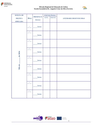 Direção Regional de Educação de Lisboa
Escola Secundária Dr. Augusto César da Silva Ferreira
SEMANA DE
PRÁTICA
SIMULADA
DIAS
PRESENÇAS
(horas)
FALTAS (horas)
ATIVIDADES DESENVOLVIDAS
JUST. INJUST.
Mêsde..............de2016
__/__ _____horas
__/__
_____horas
__/__
_____horas
__/__
_____horas
__/__
_____horas
__/__
_____horas
__/__
_____horas
__/__
_____horas
__/__
_____horas
7
 