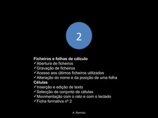 A. Ramísio 2 Ficheiros e folhas de cálculo Abertura de ficheiros Gravação de ficheiros Acesso aos últimos ficheiros utilizados Alteração do nome e da posição de uma folha Células Inserção e edição de texto Selecção de conjunto de células  Movimentação com o rato e com o teclado Ficha formativa nº 2 